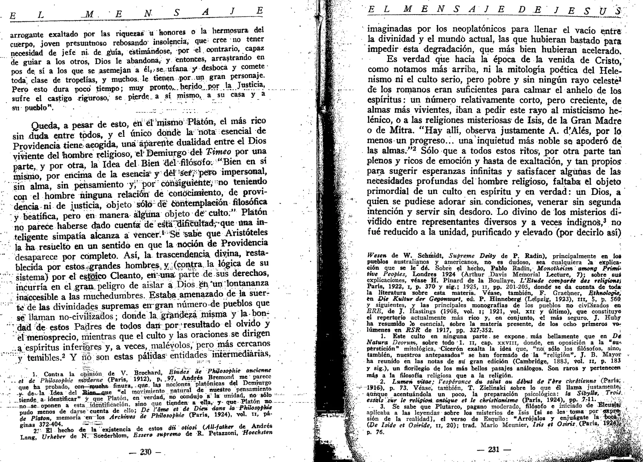 . E L _M . • E N- S A J E
arrogante exaltado por las riquezas u honores o la hermosura del
cuerpo, joven presuntuoso rebosando insolencia, que- cree no tener
necesidad de jefe ni de guía, estimándose, por el, contrario, capaz
de guiar a los otros, Dios le abandona, y entonces, arrastrando en
pos de. sí a los que se asemejan a él,.-se, ufana y desboca y comete
toda^ clase de tropelías, y muchos, le tienen por .un gran personaje.
Pero esto dura poco tiempo; muy pronto,..herido^.por la Justicia,
suire el castigo riguroso, se piérdela sí mismo, a su casa y a
su pueblo". •• . • „
Queda, a pesar de esto, éri ér'rnísmo Platón, el más rico
sin duda entre todos, y el único dónde la nota esencial de
Providencia tiene acogida, una apárente dualidad entre el Dios
viniente del hombre religioso, el* Demiurgo del Timeo por una
parte, y por otra, la Idea del Bien •del1
filósofo; "Bien en sí
misino, por encima de la esencia" y dél's"er7;
pe¥0 impersonal,
sin alma, sin pensamiento y^'por consiguiente",::
no teniendo
con el hombre ninguna relación' de Conocimiento, de provi-
dencia ni de justicia, objeto sólo-dé'contemplación filosófica
y beatífica, pero en manera alguna objeto dé" culto." Platón
no parece haberse dado cuenta def
esTá'^bUficült'adrque tina in-
teligente simpatía alcanza a vencer;ln
5e 'sabe que Aristóteles
la ha resuelto en un sentido en que la noción de Providencia
desaparece por completo. Así, la trascendencia, divjna, resta-
blecida por estos^grandes hombres, y¿(contra, la lógica de su
'."_•' sistema) por el estico Cleanto, etivunst parte de sus derechos,
incurría en el gratL peligro de aislar á Dios pi.Am lontananza
inaccesible a las muchedumbres. Estaba amenazado de la suer-
te délas divinidades supremas eirgran número de pueblos que
se Dáman no-civiifeádos; donde la. ^gf^ñdezíi misma y labon^
'"; dad de estos Padres de todos dan- por/resultado el olvido y
él menosprecio, mientras que el culto y las oraciones se dirigen
:.a espíritus infernares y, a veces, malévolos, pero más cercanos
' y temibles.2
Y fío son estas pálidas entidades intermediarias,
:.. 1. Contia la omisión de V. Brochard, Etüdes He -Phüosóphte ancicnne
< .- et de Phiiosophie rrarieme {París, 1912), p, .97, Andrés Bfemond me • parece
que ha probado, con mucha- finura,. que. las nociones" "platónicas del Demiurgo
' •- -y- de» la Idea del iPiím- fl—* "*1 movimiento natural de nuestro pensamiento
i atiende, a-identificar" y que Platón, en verdad, no condujo a la unidad, no sólo •----
- no-se-oponen a estaidimtificacián, sino que tienden a «Ha,- y- que-Platón no
pudo menos de darse cuenta de ello; De l'&me ét de Dieu <ía«» ¡a Phiiosophie
de Platón, memoria en—los Archives de Phiiosophie (París, 1924), vol. ni pá-
ginas 372-404. ^í^=i
2V El hecho de la existencia de estos dii otiosi lAll-father de Andrés
Lang, Urheber de Nr^Soederblom, Essere supremo de R. Petazzonj, Hoeehsten
- 2Í0 - .
EL M E N S A J E D E J E S ü 5
imaginadas por los neoplatónicos para llenar el vacío entra
la divinidad y el mundo actual, las que hubieran bastado para
impedir ésta degradación, que más bien hubieran acelerado,
Es verdad que hacia la época de la venida de Cristo,
como notamos más arriba, ni la mitología poética del Hele-
nismo ni el culto serio, pero pobre y sin ningún rayo celeste1
de los romanos eran suficientes para calmar el anhelo de los
espíritus: un número relativamente corto, pero creciente, de
almas más vivientes, iban a pedir este rayo al misticismo he-
lénico, o a las religiones misteriosas1
de Isis, de la Gran Madre
o de Mitra. "Hay allí, observa justamente A. d'Alés, por ló
menos un progreso... unainquietud más noble se? apoderó dé
las almas."2
Sólo que a todos estos ritos1
, por otra parte tan
plenos y ricos de emoción y hasta de exaltación, y tan propios1
para sugerir esperanzas infinitas y satisfacer algunas de las
necesidades profundas del hombre religioso, faltaba el objeto
primordial de un culto en espíritu y en verdad: un Dios, a
quien se pudiese adorar sin. condiciones, venerar sin segunda
intención y servir sin desdoro. Lo divino de los misterios di-
vidido entre representantes diversos y a veces indignos,3
no
fué reducido a la unidad, purificado y elevado (por decirlo así)
Wesen de W. Schmidt, Supreme Deity de P. Radin), principalmente en lo»
pueblos australianos y americanos, no es dudoso, sea cualquiera Ja explica-
ción que se le" dé. Sobré el hecho, Pablo Radin, Monothéism among Primfc
tive Peoples, Londres 1924 (Árthur Davis Memorial Lectüre, 7); sobre sus
explicaciones, véase H. Pinard de la Boullaye, L'Etude comparte des religión*)
París, 1922, I, p. 370 y sig.; 1925, n, pp. 201-205, donde1
se da cuenta de toda
la literatura sobre esta materia. Véase, también, F. Graébner, Ethnologie,
en Die Kultur der Gegomvart, té. P. Hinnebergi (Leipzig, 1933), m , 5, p. 580
y siguientes, y las principales monografías de los pueblos no civilizados en
ERE., de J. Hastings (1908, vol. i¡ 1921, yol. xn y último), que constituye
el repertorio actualmente más rico y, en conjunto, <! más seguro. J. Huby
ha resumido h> esencial, sobre la materia presente, de los ocho primeros vo-
lúmenes en RSR de 1917, pp. 327:352.
1. Este culto en ninguna parte.se expone, más bellamente que en Di
Natura Deorum, sobre todo 1. n, cap. XXVIII, donde, en oposición a la "su*.
ptrstición" mitológica, Cicerón exalta la idea que, "«oí sólo los filósofos, sino,
también, nuestros antepasados" se han formado de la "religión", J. B. Mayor >
ha reunido én las notas de su gran edición (Cambridge, 1883, vol. II, p. 183
y sig.), un florilegio de los más bellos pasajes análogos. Son raros y pertenecen
más a la filosofía religiosa que a la religión.
2. Lumen vitae; {'esperance du salut au debut de Vire chrétienne (París,
r U l í ) , p. 73. Véase, también, T. Zielinski sobre lo que él llama justamente,
- aunque acentuándola un poco, la preparación psicológica: la Stbytie, Tren»
esskls's'úr le religioii antigüe et le ehristianisme (París, 1924), pp. '*}1 ,
_t 1 ,
-- 3. Se sabe que Plutarco, pagano moderado, filósofo e iniciado de Eleusw
aplicaba a las leyendas sobre los misterios de Isis [si se les • toma por «*ore
¡J
sión de la realidad], el verso de Esquilo: "Arrójalos y enjuágate la ñoca ,
We tside et Osiride, n, 20); trad. Mario Meunier, Isis tt OsmsAPaus, lKWf o
"' 76
- ' . ' • - • %d
 