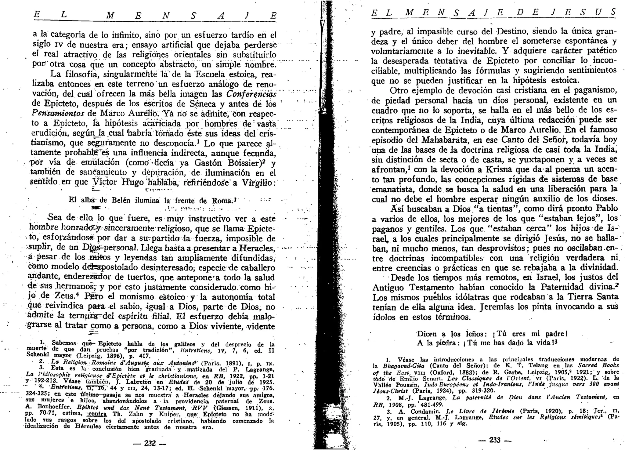 E L M E N S A S E
a la categoría de lo infinito, sino por un esfuerzo tardío en el
siglo iv de nuestra era; ensayo artificial que dejaba perderse
, el real atractivo de las religiones orientales sin substituirlo
por¡ otra cosa que un concepto abstracto, un simple nombre.
La filosofía, singularmente la de la Escuela estoica, rea-
lizaba entonces en este terreno un esfuerzo análogo de reno-
vación, del cuál ofrecen la más bella imagen las Conferencias
de Epicteto, después de los escritos de Séneca y antes de los
Pensamientos de Marco Aurelio. Yá lió se admite, con respec-
to a Epicteto, la hipótesis acariciada por hombres de vasta
erudición, segúnja cual habría tomado éste siis ideas del cris-
tianismo, que seguramente no desconocía.1
Lo que parece al-.
tamente probable" es una influencia indirecta, aunque fecunda,
por vía de emulación (como -decía ya Gastón Bóissier)2
y
también de saneamiento y depuración, de iluminación en el
sentido en que Víctor Hugo'hablaba, refiriéndose'a Virgilio:
El albá^de Belén ilumina la frente de Roma.3
• r
•Sea de ello, lo que fuere, es muy instructivo ver a este
hombre honrado^ sinceramente religioso, que se llama Epicte-
to, esforzándose por dar a su.partido la fuerza, imposible de
suplir, de un Dfes=personal. Llega hasta a presentar a Heracles,
a pesar de los mitos y leyendas tan ampliamente difundidas,
como modelo defeapostolado desinteresado, especie de caballero
andante, enderezixior de tuertos, que antepone'a todo la salud
de sus .hermanos^ y por esto justamente considerado- como hi-
jo de Zeus.4
Piro el monismo estoico y la autonomía total
qué reivindica pa*a el sabio, -igual a Dios, parte de Dios,, no
admite la ternu'rardel espíritu filial. El esfuerzo debía, malo-
grarse al tratar como a persona, como a Dios viviente, vidente
1. Sabemos que-Epicteto habla de los galileos y del desprecio de la
muerte de que dan pruebas "por tradición", Entretiens, iv, 7. 6, ed. II
Schenkl mayor (Leipzig, 1896), p. 417.
2. La Religión Romaine d'Auguste aúx Antonins'' (París, 1891), i, p. ix.
3. Esta es la conclusión bien graduada • y matizada del P. Lagrange,
La
Phitosophié religieuse d'Epictéte et le christianisme, en RB, 1922, pp. 1-21
y 192-212. Véase también, j . Labretón en Etudes' de 20 de julio dé 192S.
4. Entretiens, HTTB7 44 y ni, 24, 13-17; ed. H. Schenkl mayor, pp. 176.
324-325;_ en este último-T>asaje se nos muestra' a Heracles dejando sus amigos,
sus mujeres e hijos, abandonándolos a la providencia) paternal de Zeus.
A
' ^.nn
í0 e f f e r
- E
Píktet
«"<* das Nevé Testament, RVV <Giessen, 1911), 3c,
pp. 70-71, estima, ^contra Th. Zahn y Kuiper, que; Epicteto no ha mode-
lado _ sus rasgos sobre los del apostolado cristiano, habiendo comenzado la
idealización de Hércules ciertamente antes de nuestra era.
— 2 3 2 -
E L M E N S A J E DE J E S Ú S
y padre, al impasible curso del Destino, siendo la única gran-
deza y el único deber del hombre el someterse espontánea y
voluntariamente a lo inevitable. Y adquiere carácter patético
la desesperada tentativa de Epicteto por conciliar lo incon-
ciliable, multiplicando las fórmulas y sugiriendo sentimientos
que no se pueden justificar en la hipótesis estoica.
Otro ejemplo de devoción casi cristiana en el paganismo,
de piedad personal hacia un dios personal, existente en un
cuadro que no lo soporta, se halla en el más bello de los es-
critos religiosos de la India, cuya última redacción puede ser
contemporánea de Epicteto ó de Marco Aurelio. En el famoso
episodio del Mahabaráta, en ese Canto del Señor, todavía hoy
una de las bases de la doctrina religiosa dé casi toda la India,
sin distinción de secta o de casta, se yuxtaponen y a veces se
afrontan,1
con la devoción a Krisna que da' al poema un acen-
to tan profundo, las concepciones rígidas dé sistemas de base
emanatista, donde se busca la salud en una liberación para la
cual no debe el hombre esperar ningún auxilio de los dioses.
Así buscaban a Dios "a tientas", como dirá pronto Pablo
a varios de ellos, los mejores de los que "estaban lejos", los
paganos y gentiles. Los que "estaban cerca" los hijos de Is-
rael, a los cuales principalmente se dirigió Jesús, no se halla-
ban, ni mucho menos, tan desprovistos; pues no oscilaban.en-;
tre doctrinas incompatibles' con una religión verdadera ni.
entre creencias o prácticas en que se rebajaba a la divinidad.
Desde los tiempos más remotos, en Israel, los justos del
Antiguo Testamento habían conocido la Paternidad divina.2
Los mismos pueblos idólatras que rodeaban a la Tierra Santa
tenían de ella alguna idea. Jeremías los pinta invocando a sus
ídolos en estos términos.
Dicen a los leños: ¡Tú eres mi padre I
A la piedra: ¡ Tú me has dado la vida I3
1. Véase las introducciones a las principales traducciones modernas de
la Blutgavad-Gita (Canto del Señor): de K. T. Telang en las Sacréd Boohs
of the East, v.m (Oxford, 1882); de R. Garbe, Leipzig, 1905,» 192.1; y sobre
todo de Emilio Senart, Les Classiques de l'Orietrt, vi (París, 192?). L. de la
V'allée Poussin, Indo-Européens et Indo-Iranicns, l'Indé jusqtie vers 300 avant
Jésus-Christ (París, 1924), pp. 319-320.
2. M.-J. Lagrange, La paterniti de Dien dans l'Anden Testament, en
RB, 1908, pp. '481-499.
3. A. Condamin. Le Livre de Jérémie (París, 1920), p. 18: Jer., II,
27, y, en general, M.-J. Lagrange, Etudes sur les Rfligions sémitiques*- (Pa-
rís, 1905), pp. 110, 116 y sig.
— 233 —
 