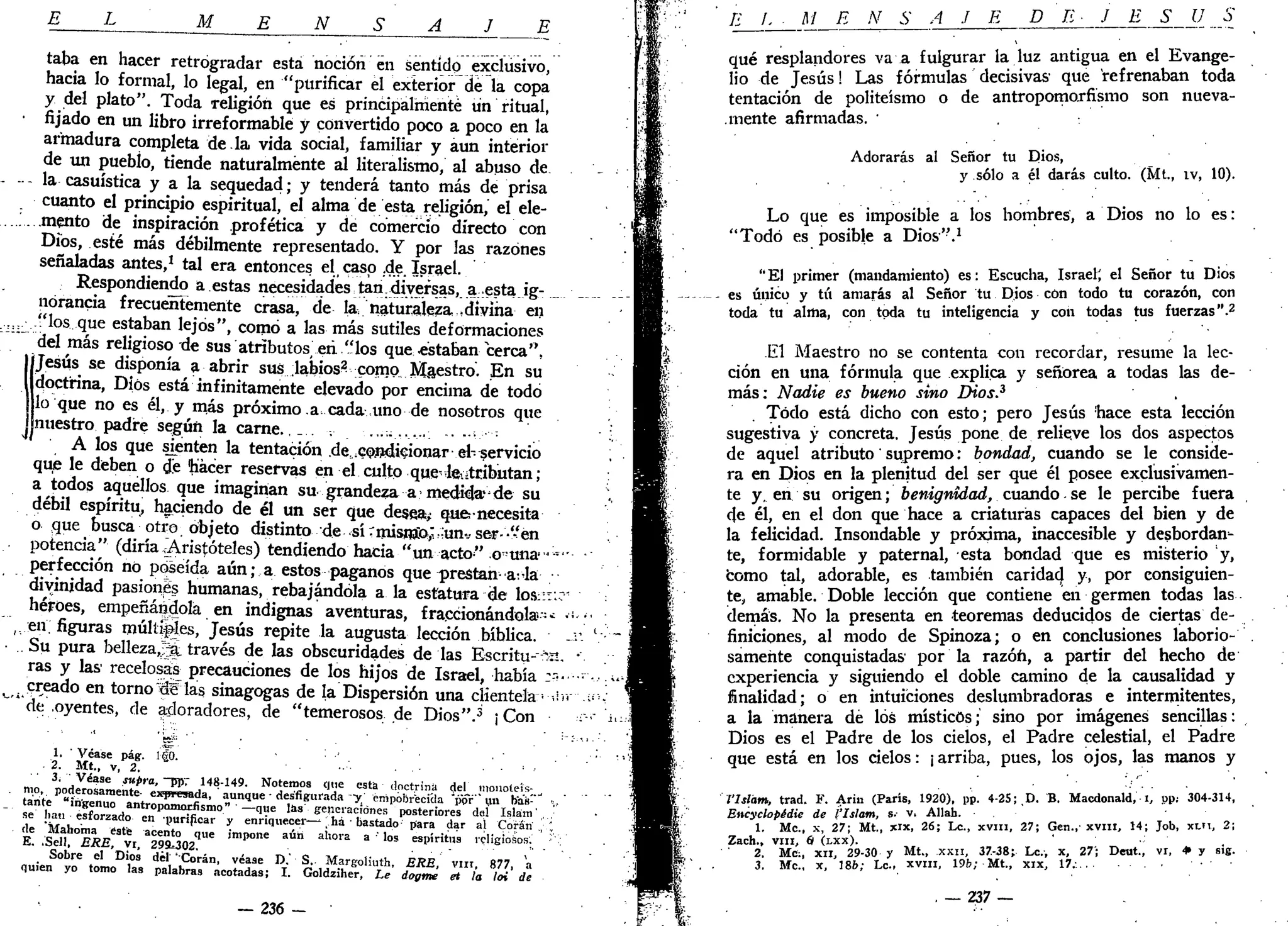 E M N S
taba en hacer retrogradar está noción en sentido exclusivo,
hacia lo formal, lo legal, en "purificar el exterior de la copa
y del plato". Toda religión que es principalmente un ritual,
fijado en un libro irreformable y convertido poco a poco en la
armadura completa de.la vida social, familiar y aun interior
de un pueblo, tiende naturalmente al literalismo, al abuso de
la casuística y a la sequedad; y tenderá tanto más de prisa
cuanto el principio espiritual, el alma de esta religión,' el ele-
mento de inspiración profética y de comercio directo con
Dios, esté más débilmente representado. Y por las razones
señaladas antes,1
tal era entonces el caso .de. Israel.
Respondiendo a estas necesidades tan, diversas, a esta.ig- .
norancia frecueñTemente crasa, de la/naturaleza -divina en
/'los que estaban lejos", como a las más sutiles deformaciones
del más religioso de sus atributos e ñ " los que .estaban cerca",
IJesús se disponía a abrir sus labios^ como Maestro. En su
doctrina, Dios está infinitamente elevado por encima de todo
¡lo que no es él, y más próximo .a-cada,uno de nosotros que
¡nuestro padre según la carne.,_ . ...„....._ ....-..,••-•
A los que sienten la tentación .de.condicionar el-servicio
que le deben o d!e hiácer reservas en el culto que-Je atributan;
a todos aquellos que imaginan su grandeza a medida* de su
débil espíritu, haciendo de él un ser que desea; que-necesita
o que busca otro objeto distinto de sí Tmisnía,'íun-.- ser- -"en
potencia" (diría¡Aristóteles) tendiendo hacia "un acto" o^una <
perfección no poseída aún; a estos paganos que-prestan-a-Ja
divinidad pasiones humanas, rebajándola a la estatura de los::t:
héroes, empeñándola en indignas aventuras, fraccionándola--
en. figuras múltales, Jesús repite la augusta lección bíblica.
Su pura bellezajjk través de las obscuridades de las Escritu--*%
ras y las' recelosas precauciones de los hijos de Israel, había :-'
creado en torno ~éW las sinagogas de la Dispersión una clientela • •
de oyentes, de adoradores, de "temerosos de Dios".3
¡Con
1. Véase pág. l|o. •
2. Mt., v, 2.
t»o, i d ^ a L l ^ i , 1 4
' " 1 4 9
- N
°Íen
J:0S C<
!,'e
« * • doctrina del monoleís-
tante " i ü ~ a n t r o Z ^ f i 3
' ^ ^ ' de
,sfiBl
"'ada
">.' ^PobrecTda "por" un teúT
Se han «forjado enP
Z Í Í ~^e
"» • ^ « " « S n e s posteriores del Islam',
de " t a i h ó b u 7 ^ l"»"{¡car y ennqueoer—, ha bastado para dar al Corán
É! .SdiT ERE vr. 29n
95o2qUe
'm P O
"e
^ ^ * ' '°S e s p i r i t u s
^W°™«,
Sobre el Dios del ' Corán, véase D.' S.. Margoliuth ERE vnr R77 
QU,e„ yo tomo las palabras acotadas; I. GoldzihJr! Te i ¿ £ Tia / " ' de
— 236 -
E L M E N S A J E DE J E S U o
qué resplandores va a fulgurar la luz antigua en el Evange-
lio de Jesús! Las fórmulas decisivas1
que refrenaban toda
tentación de politeísmo o de antropomorfismo son nueva-
mente afirmadas. '
Adorarás al Señor tu Dios,
y sólo a él darás culto. (Mt., ív, 10).
Lo que es imposible a los hombres, a Dios no lo es:
"Todo es posible a Dios".1
"El primer (mandamiento) es: Escucha, Israel^ el Señor tu Dios
es único y tú amarás al Señor tu Dios con todo tu corazón, con
toda tu alma, con toda tu inteligencia y con todas tus fuerzas".2
El Maestro no se contenta con recordar, resume la lec-
ción en una fórmula que explica y señorea a todas las de-
más: Nadie es bueno sino Dios.3
. Todo está dicho con esto; pero Jesús hace esta lección
sugestiva y concreta. Jesús pone de relieve los dos aspectos
de aquel atributo' supremo: bondad, cuando se le conside-
ra en Dios en la plenitud del ser que él posee exclusivamen-
te y. en su origen; benignidad, cuando. se le percibe fuera
de él, en el don que hace a criaturas capaces del bien y de
la felicidad. Insondable y próxima, inaccesible y desbordan-
te, formidable y paternal, esta bondad que es misterio y,
como tal, adorable, es también caridacj y, por consiguien-
te, amable. Doble lección que contiene en germen todas las
demás. No la presenta en teoremas deducidos de ciertas de-
finiciones, al modo de Spinoza; o en conclusiones laborio-
samente conquistadas por la razón, a partir del hecho de
experiencia y siguiendo el doble camino de la causalidad y
finalidad; o en intuiciones deslumbradoras e intermitentes,
a la manera dé los místicos; sino por imágenes sencillas:
Dios es el Padre de los cielos, el Padre celestial, el Padre
que está en los cielos: ¡ arriba, pues, los ojos, las manos y
l'lslám, trad. F. Arin (París, 1920), pp. 4-25;,D. B. Macdonald, i, pp: 304-314,
Encyclopidie de l'Islam, s- v. Allah.
1. Me, x, 27; Mt., xlx, 26; Le., xvm, 27; Gen.,-xvm, 14; Job, xui, 2;
Zach., viii, 6 (LXX).
2. Me;, XII, 29-30 y Mt., xxn, 37-38; Le., x, 27"; Deut., vi, • y sig.
3. Me, x, 186; Le, xvm, 19b; Mt., xix, 17.:
. — 237 —
 