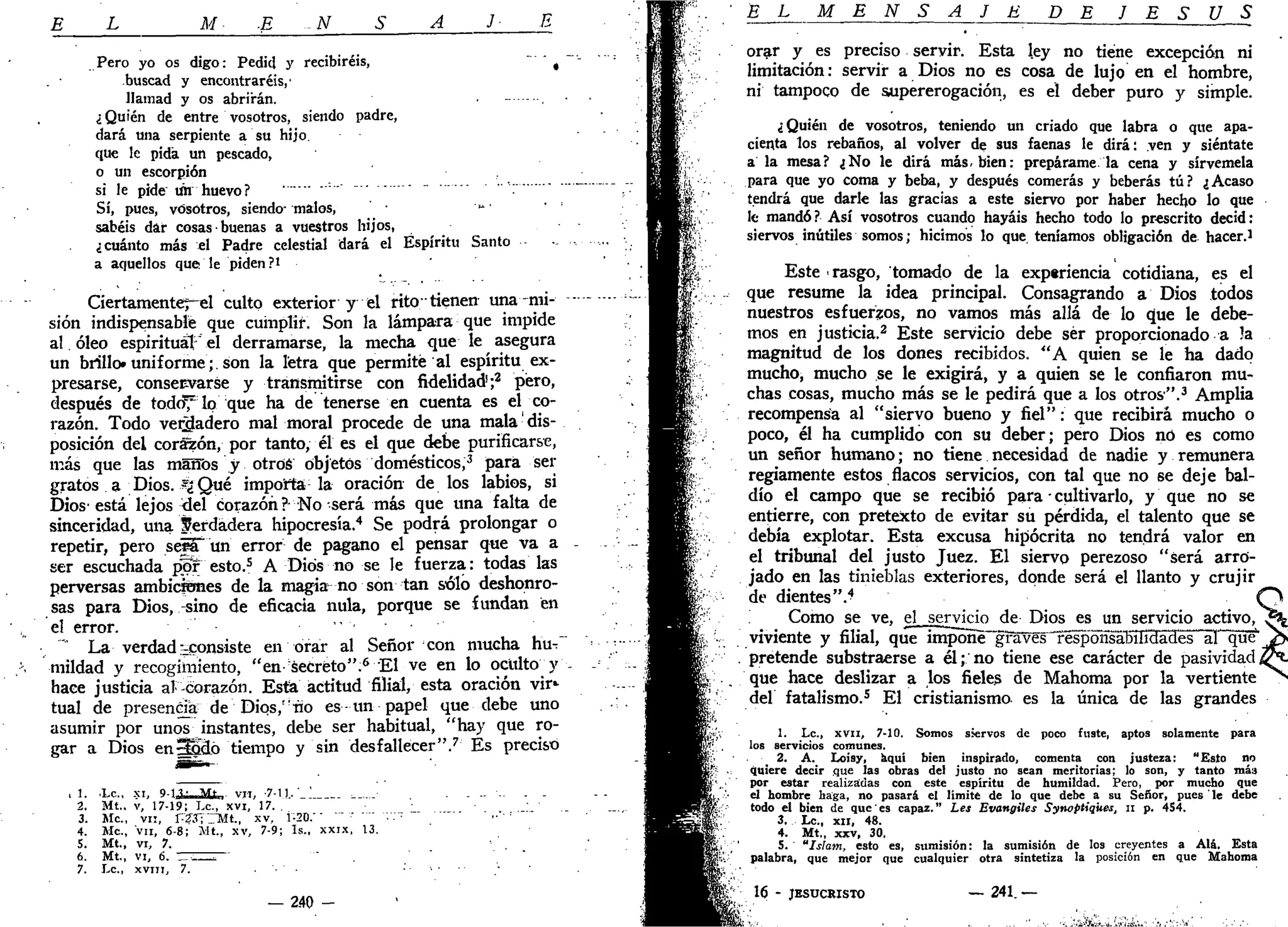 E L M .E -N S A J E
Pero yo os digo: Pedid y recibiréis, *
buscad y encontraréis,'
llamad y os abrirán.
¿ Quién de entre vosotros, siendo padre,
dará una serpiente a su hijo,
que le pida un pescado,
o un escorpión
si le pide un huevo?
Sí, pues, vosotros, siendo- malos,
sabéis dar cosas • buenas a vuestros hijos,
¿cuánto más el Padre celestial dará el Espíritu Santo
a aquellos que le piden ?i
Ciertamenter-el culto exterior y el rito" tienen una mi-
sión indispensable que cumplir. Son la lámpara que impide
al. óleo espiritual el derramarse, la mecha que le asegura
un brillo»uniforme;.son la letra que permite al espíritu ex-
presarse, conservarse y transmitirse con fidelidad1
;2
pero,
después de todof lo que ha de tenerse en cuenta es el co-
razón. Todo verdadero mal moral procede de una mala •' dis-
posición del corazón, por tanto, él es el que debe purificarse,
más que las málfos y otros objetos domésticos,3
para ser
gratos a Dios. ?¿ Qué importa la oración de los labios, si
Dios• está lejos <lel corazón ?-No será más que una falta de
sinceridad, una f erdádera hipocresía.4
Se podrá prolongar o
repetir, pero sepTun error de pagano el pensar que va a
ser escuchada pW esto.5
A Dios no se le fuerza: todas las
perversas ambiciones de la magia^ no son tan sólo deshonro-
sas para Dios, -sino de eficacia nula, porque se fundan en
el error. • "
""" La verdad ^consiste en orar al Señor con mucha hu-
mildad y recogimiento, "en-Secreto".6
El ve en lo oculto y
hace justicia al Corazón. Esta actitud filial, esta oración vir*
tual de presencia de Dios," no es-un papel que debe uno
asumir por unos instantes, debe ser habitual, "hay que ro-
gar a Dios enSSclo tiempo y sin desfallecer".7
Es preciso
, 1 . l e , xi, 0-1 ?• M*- vn, -7-11,'_' -—..._•
2. Mt.. v, 17-19; Le, xvi, 17. .
3. Me, vn, FZ3~i~~Mt, xv, 1:20. - • . -
4. Me., vn, 6-8; Mt., xv, 7-9; Is., xxix, 13.
5. Mt., vi, 7.
6. Mt., vi, 6. - - ' '" .
7. L a , X V I I I , 7. • • •
— 2.40 -
EL M E N S A J E DE J E S Ú S
orar y es preciso servir. Esta ley no tiene excepción ni
limitación: servir a Dios no es cosa de lujo en el hombre,
ni tampoco de supererogación, es el deber puro y simple.
¿Quién de vosotros, teniendo un criado que labra o que apa-
cienta los rebaños, al volver de sus faenas le dirá: ven y siéntate
a la mesa? ¿No le dirá más. bien: prepárame la cena y sírvemela
para que yo coma y beba, y después comerás y beberás tú? ¿Acaso
tendrá que darle las gracias a este siervo por haber hecho lo que
le mandó ? Así vosotros cuando hayáis hecho todo lo prescrito decid:
siervos inútiles somos; hicimos lo que teníamos obligación de hacer.i
Este rasgo, tomado de la experiencia cotidiana, es el
que resume la idea principal. Consagrando a Dios todos
nuestros esfuerzos, no vamos más allá de lo que le debe-
mos en justicia.2
Este servicio debe ser proporcionado a la
magnitud de los dones recibidos. "A quien se le ha dado
mucho, mucho se le exigirá, y a quien se le confiaron mu-
chas cosas, mucho más se le pedirá que a los otros".3
Amplia
recompensa al "siervo bueno y fiel": que recibirá mucho o
poco, él ha cumplido con su deber; pero Dios no es como
un señor humano; no tiene necesidad de nadie y remunera
regiamente estos flacos servicios, con tal que no 6e deje bal-
dío el campo que se recibió para • cultivarlo, y que no se
entierre, con pretexto de evitar su pérdida, el talento que se
debía explotar. Esta excusa hipócrita no tendrá valor en
el tribunal del justo Juez. El siervo perezoso "será arro-
jado en las tinieblas exteriores, donde será el llanto y crujir
de dientes".4
<
Como se ve, el servjcio de Dios es un servicio activo,
viviente y filial, que impone gTSWs^f^poHsiibüidades al que
pretende substraerse a él; no tiene ese carácter de pasividad
que hace deslizar a los fieles de Mahoma por la vertiente
del fatalismo.5
El cristianismo es la única de las grandes
1. Le., xvii, 7-10. Somos siervos de poco fuste, aptos solamente para
los servicios comunes.
2. A. LoÍ9y, aquí bien inspirado, comenta con justeza; "Esto no
quiere decir que las obras del justo no sean meritorias; lo son, y tanto más
por estar realizadas con este espíritu de humildad. Pero, por mucho que
el hombre haga, no pasará el limité de lo que debe a su Señor, pues le debe
todo el bien de que es capaz." Les Evangiles Synoptiqiies, n p. 454.
3. Le, XII, 48.
4. Mt., xxv, 30.
5. "Islam, esto es, sumisión: la sumisión de los creyentes a Alá. Esta
palabra, que mejor que cualquier otra sintetiza la posición en que Mahoma
16 - JESUCRISTO — 2 4 1 . —
 