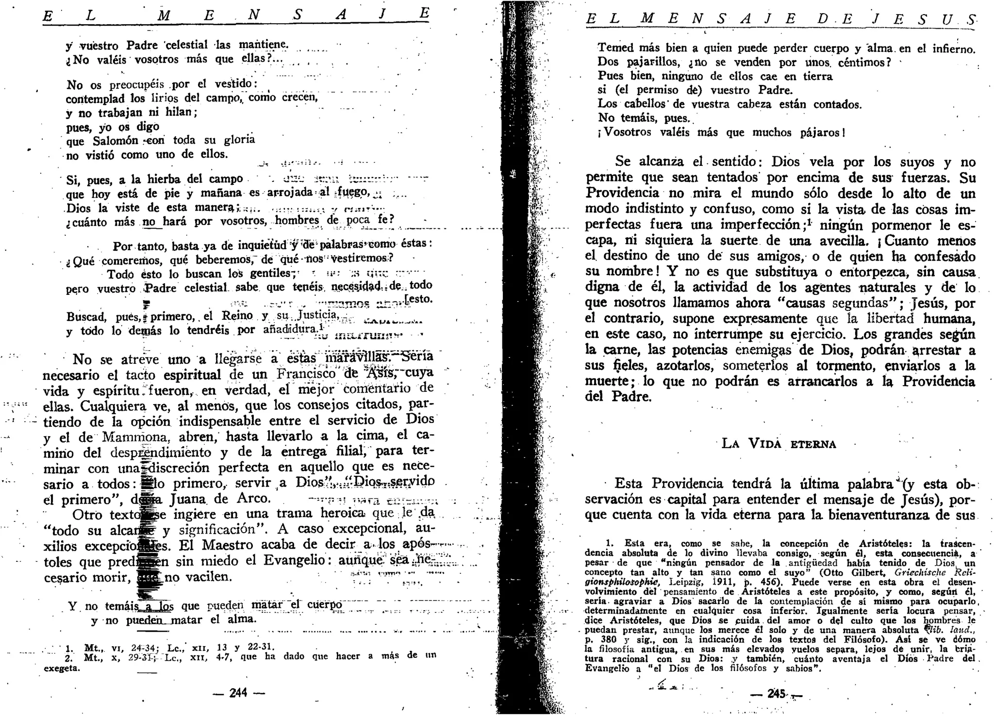 L M E N E
y' vuestro Padre celestial las mantiene.
¿No valéis vosotros más que ellas?...
No os preocupéis .por el vestido:
contemplad los lirios del campo,, como crecen,
y no trabajan ni hilan;
pues, yo os digo
que Salomón -con toda su gloria
no vistió como uno de ellos.
Si, pues, a la hierba del campo . ou:
_- :t?;u; ™:•.:-:•: r
que hoy está de pie y mañana es arrojada al -iv^gp,^ ;...
Dios la viste de esta manera;^;;. ::::¡iS_- y «.?•••:
¿cuánto más no hará por vosotros, hombres de poca fe? -
Por tanto, basta ya de inquietud y;
de'palabras»como éstas:
¿Qué comeremos, qué beberemos," dé qué-ños!
vestiremos?
Todo ésto lo buscan los gentiles;^ ?
»- :s y's;c "--••---
pero vuestro Padre celestial sabe que tenéis, necssjdad^de^todo
' m ._,-,K ..-,j-v... '-r.:3TT!OB «r--:.le s t o
-
Buscad, pues, i primero,. el Reino y su Justicia,
y todo lo demás lo tendréis por añadidura.1
tr
v A p i » » ,
i - n i r r r t W .
No se atreve uno a llegarse a! esfes MSM^llá^-5i:na
necesario el tacto espiritual de un Francisco' de ^ f é r c u y a
vida y espíritu ."fueron, en verdad, el mejor"comentario de
ellas. Cualquiera ve, al menos, que los consejos citados, par-
tiendo de la opción indispensable entre el servicio de Dios
y el de Mamrriona, abren, hasta llevarlo a la cima, el ca-
mino del desprendimiento y de la entrega filial, para ter-
minar con unafcliscreción perfecta en aquello que es nece-
sario a todos: S o primero, servirla Dios':'í.:"Diqs.I=ser/idD
el primero", d ^ a Juana, de Arco. —.-•r.-> v>;íra Ér;~i- -;;
Otro textoj|e ingiere en una trama heroica que le ,da,
"todo su alearla y significación". A caso excepcional, au-
xilios excepciones. El Maestro acaba de decir a. los após-.
toles que pred:|^n sin miedo el Evangelio: aufíqué:sea¡Jiera-
cetario morir, SSLno vacilen.
Y. no temáis a los que pueden matar el cuerpo
y no pueden matar el alma.
. 1 . Mt„ vi, 24-34; Le.,' XII, 13 y 22-31.
2. Mt., x, 29-31+ -'Lc„ XII, 4-7, que ha dado que hacer a más de un
exegeta.
— 244 —
EL M E N S A J E DE J E S Ú S
Temed más bien a quien puede perder cuerpo y "alma, en el infierno.
Dos pajarillos, ¿no se venden por unos, céntimos? -
Pues bien, ninguno de ellos cae en tierra
si (el permiso dé) vuestro Padre.
Los cabellos'de vuestra cabeza están contados.
No temáis, pues..
¡Vosotros valéis más que muchos pájaros!
Se alcanza el sentido: Dios vela por los suyos y no
permite que sean tentados por encima de sus fuerzas. Su
Providencia no mira el mundo sólo desde lo alto de un
modo indistinto y confuso, como si la vista de las cosas im-
perfectas fuera una imperfección;1
ningún pormenor le es-
capa, ni siquiera la suerte de una avecilla. ¡ Cuanto menos
el. destino de uno de sus amigos, o de quien ha confesado
su nombre! Y no es que substituya o entorpezca, sin causa,
digna de él, la actividad de los agentes naturales y de lo
que nosotros llamamos ahora "causas segundas"; Jesús, por
el contrario, supone expresamente que la libertad humana,
en este caso, no interrumpe su ejercicio. Los grandes según
la carne, las potencias enemigas de Dios, podrán arrestar a
sus fieles, azotarlos, someterlos al tormento, enviarlos a la
muerte; lo que no podrán es arrancarlos a la Providencia
del Padre.
LA VIDA ETERNA
Esta Providencia tendrá la última palabra''(y esta ob-:
servación es capital para entender el mensaje de Jesús), por-
que cuenta con la vida eterna para la bienaventuranza de sus
1. Esta era, como se sabe, la concepción de Aristóteles: la trascen-
dencia absoluta de lo divino llevaba consigo, según él, esta consecuencia, a '
pesar de que "ningún pensador de la antigüedad había tenido de Dios un
concepto tan alto y tan sano como el suyo" (Otto Gilbert, Griechische Keli-
gionsphilosophie, Leipzig, Í911, p. 4S6), Puede verse en esta obra e¡ desen-
volvimiento del pensamiento de Aristóteles a este propósito, y como, según él,
seria, agraviar a Dios sacarlo de la contemplación de sí mismo para ocuparlo,
determinadamente en cualquier cosa inferior. Igualmente sería locura pensar,
dice Aristóteles, que Dios se cuida del amor o del culto que los hombres le
puedan prestar, aunque los merece él solo y de una manera absoluta lib. ¡and.,
p. 380 y sig., con la indicación de los textos del Filósofo). Así sé ve cómo
la filosofía antigua, en sus más elevados vuelos separa, lejos de unir, la cria-
tura racional con su Dios: y también, cuánto aventaja el Díós Padre del.
Evangelio a "el Dios de los filósofos y sabios".
'' /<
- " • • • • . - . _ _ 2 4 5 - . T - .
 