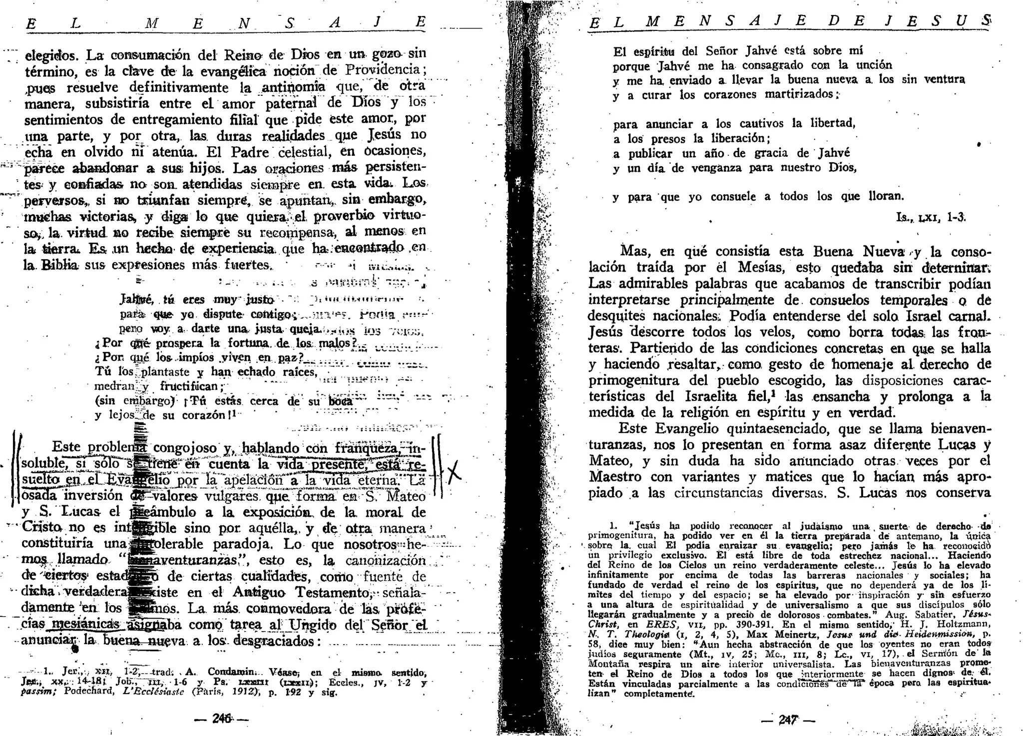!
E L M E ..N. S A J E
elegidos. La consumación del Reino- de Dios en un gozo sin
término, es la clave de la evangélica noción de Providencia;
,puets resuelve definitivamente la antinomia que, de otra
manera, subsistiría entre el amor paternal de Tilos y los
sentimientos de entregamiento filial que pide éste amor, por
una parte, y por otra, las duras realidades que Jesús no
¿cha en olvido ñi atenúa. El Padre celestial, en ocasiones,
"parece abandonar a sus hijos. Las oraciones más persisten-
tes- y confiadas no son. atendidas siempre en. esta vidas. Los
peryejrsos,, si rao triunfan siempre, se apuntan*, sin embargo,
muchas victorias, y diga lo que quiera, el. proverbio virtuo-
so*, la. virtud, no recibe siempre su recoiripensa, al menos en
la tierra.. E& .un hecho de experiencia, que ha-.-eaeonÉrado .en
la. Biblia sus expresiones más fuertes. • •---.-,• »j IVIÍ.;.,L:Í. ..
Jalferé, té eres muy ¿usl»'••'•'• ^."«"Uuün.ir- .-.
paiáe que- yo dispute- cefttigo*;,, IÍI'*»». i*cKt«a,!*:
"-'
perro wy a, darte una.>usta queja.-;.»>*,>s '¡03 ;;;ir.;;,
¿Por qñér prospera la fortuna, de los; malos?..¿ „V;J.J.. .. .
¿Pon qué los impíos .viven .en.paz.7__ ,....¡. „_.
Tú los ^plantaste y han echado raices,. . " " • "
medran;_y: fructifican ;• .'"" ':'"".' •.
(sin embargo) r^ú estás cerca de su bufia"* —-V-"-"
y lejos2de su corazón!1
" r
•
Este próbleri|_rcongojoso j , hablando con framqüé¿a¿ín-
soluble7^í^oTo"sS'f(*fiig"en "cuenta Ía~viHa^pleseSí^^SliS;
•suelto .gn^el..kyajlgeho por la apelación aJa^vma. etenia. La
osada inversión ^valores- vulgares. q^er
fórsna* ea -"S.~Mateo
y S. Lucas el ggeámbulo a la exposición., de la, moral de
•Cristo, no es intg_|ible sino por. aquélla,, y de; otra manera1
constituiría unajÉfcplerable paradoja. Lo que nosotrosFne-
mog.. llamado "S^aventuranzas", esto es, la canonización:
desiertos1
estad^jSo de ciertas cualMades, como fuente de
dfcha .yerdatleraMSiste en el Antiguo Testamento^ señala-
damente'en los jjpinos. La más. conmovedora de las, pí afé-
elas mesiánicás •aa^ñaba como tarea ainjtjgido del Señor/.el
anuncian la buena^-aueva a. los. desgraciados:
.-1.. Jee:,-.; *«t» l-2',--trad; . A. Condanrin. Véase-; en. el mismo, sentido,
Jeü.i xx¿: 14-48 i Job., m , 1-6 y Ps. ucarxt (txxii); Éceles., JV, 1-2 y
passim; Podechard, L'Ecclésiastc (Piírís, 1912:), p. 192 y sig.
* .
— 2 4 6 -
E L M E N S A J E D E J E S Ú S
El espíritu del Señor Jahvé está sobre mí
porque Jahvé me ha consagrado con la unción
y me ha enviado a llevar la buena nueva a. los sin ventura
y a curar los corazones martirizados:
para anunciar a los cautivos la libertad,
a los presos la liberación; #
a publicar un año de gracia de Jahvé
y un día de venganza para nuestro Dios,
y para que yo consuele a todos los que lloran.
I¡s., tx.1, 1-3.
Mas, en qué consistía esta Buena Nueva • y la conso-
lación traída por él Mesías, esto quedaba sin dteternirtar;
Las admirables palabras que acabamos de transcribir podían
interpretarse principalmente de consuelos temporales o dé
desquites nacionales. Podía entenderse del solo Israel carnaL
Jesús "descorre todos los velos, como borra todas las fron-
teras'. Partiendo de las condiciones concretas en que se halla
y haciendo resaltar, como, gesto de homenaje al derecho de
primogenitura del pueblo escogido, las disposiciones carac-
terísticas del Israelita fiel,1
las ensancha y prolonga a la
medida de la religión en espíritu y en verdad.
Este Evangelio quintaesenciado, que se llama bienaven-
turanzas, nos lo presentan en forma asaz diferente Lucas y
Mateo, y sin duda ha sido anunciado otras veces por el
Maestro con variantes y matices que lo hacían más apro-
piado a las circunstancias diversas. S. Lucas nos conserva
1. "Jesús ha podido reconocer al judaismo una , suerte de derecho- d»
primogenitura, ha podido ver en él la tierra preparada dé antemano, la ú.trica1
sobra la. cual El ppdia enraizar su evangelio; peno jamás le ha reconoeido
un privilegio exclusivo. Él está libre de toda estrechez nacional... Haciendo
del Reino de los Cielos un reino verdaderamente celeste... Jesús lo ha elevado
infinitamente por encima de todas las barreras nacionales y sociales; ha
fundado de verdad el reino de los espíritus, que no dependerá ya de los li-
mites del tiempo y del espacio; se ha elevado por- inspiración y sin esfuerzo
a una altura de espiritualidad y de universalismo a que sus discípulos sólo
llegarán gradualmente y a preció de dolorosos combates." Aug. Sabatier, Xésus-
Christ, en ERES, vil, pp. 390-391. En el mismo sentido,' H. J. Holtzmann,
N: T. Tlieologia (i, 2, 4, S), Max Meinertz, Jesús und di¿- ¡íeldenmissio», p.
58, dice muy bien: "Aun hecha abstracción de que los oyentes no eran todos
judíos seguramente (Mt., ív, 25; Me, m, 8; Le, vi, 17), el Sermón de'la
Montaña respira un aire interior universalista. Las bienaventuranzas prome-
ten:- el Reino de Dios a todos los que -nteriormente se hacen dignos' de.- el.
Están vinculadas parcialmente a las condIctB5e's"'(ie^~ta* época pera las espintua*
lizan" completamente.
— 2 4 r — -,„.,.;;: ,..;.•;,.
 