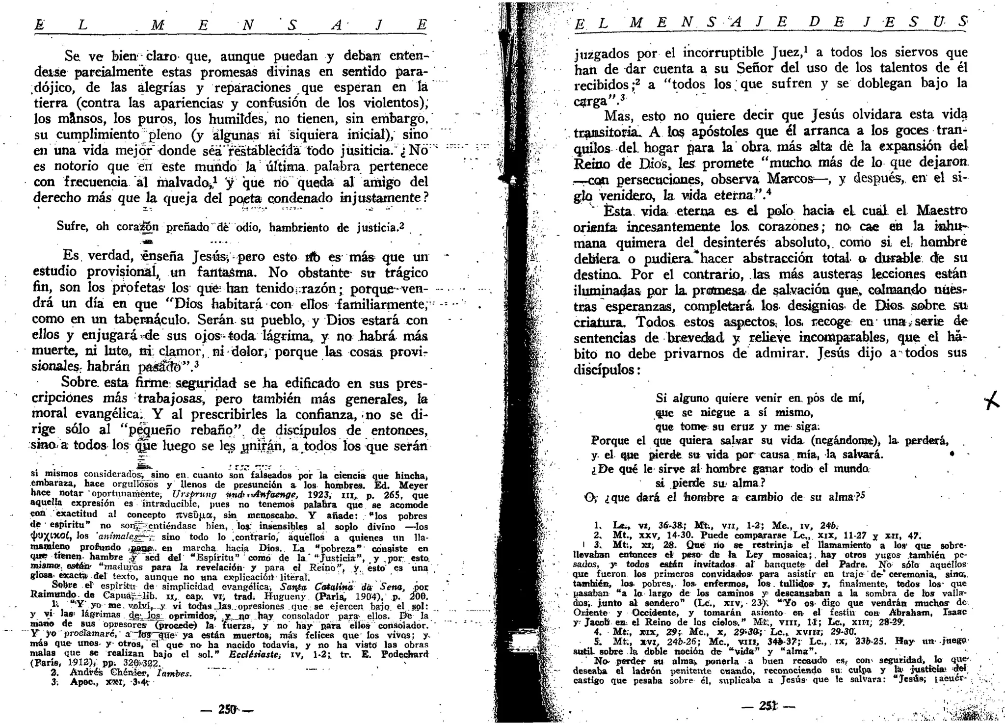 E L M E N ' S A- J E
Se ve bien' claro que, aunque puedan y deban enten-
deisfi parcialmente estas promesas divinas en sentido para-
dójico, de las alegrías y reparaciones que esperan en la
tierra (contra las apariencias' y confusión de los violentos),
los mansos, los puros, los humildes, no tienen, sin embargo,
su cumplimiento pleno (y algunas ni siquiera inicial), sino "
en una vida mejor" donde séá'restablecida todo jusiticia."éNd::
''
es notorio que en este mundo la última, palabra pertenece
con frecuencia al malvado*,1
y qué rió queda al amigo del
derecho más que la queja del poeta condenado injustamente?
Sufre, oh corazón preñada dé odio, hambriento de justicia.2
Es. verdad, •enseña Jesús, pero esto rib es más que un -
estudio provisional, un fantasma. No obstante su- trágico
fin, son los profetas1
los qué; han tenido¡razón • porque-ven—
drá un día en que "Dios habitará con ellos familiarmente;:
-= -
como en un tabernáculo. Serán su pueblo, y Dios estará con
ellos y enjugará-de sus ojos- toda, lágrima, y no habrá más
muerte, ni luto., ni. clamorj ni-dolor¡ porque las cosas provir
sionaJes, habrán paMcío".3
Sobre, esta firme: seguridad se ha edificado en sus pres-
cripciones más trabajosas, pero también más generales, la
moral evangélica, Y al prescribirles la confianza, no se di-
rige sólo al "pequeño rebaño", de discípulos de entonces,
sino a todos los qjie luego se les ¿miran, a todos los que serán
si mismos considerados^ sino en. cuanto son falseados por la ciencia- que hincha,
embaraza, hace orgullosos y llenos de presunción a los hombres. Ed. Meyer
hace notar 'oportunamente, Ursprung vnck ,'Anfdenge, 1923, m , p. 265, que
aquella expresión es intraducibie, pues no tenemos palabra que se acomode
con exactitud al concepto 7tvs0(i.a, sin menoscabo. Y añade: "los pobres
dt • espíritu" no sonp^entiéndase bien, los; insensibles al soplo divino —los
díUJ^lXOÍ, los 'animalejg-jz sino todo lo .contrario,' aquellos a quienes un 11a-
maraieno profundo «gane;,, en marcha hacia Dios. La "pobreza" consiste en
que tienen- hambre ry" sed del "Espíritu" como de la" ajusticia", y .por esto,
mismo", están "maduras para la revelación- y para el Reino", y. ésto:
es una ,
glosa_exacta del texto, aunque no una explicacióit-literal.
_ Sobre el espíritu de simplicidad evangélica, Santa Catalina din Sena, ñor
Raimundo, de Capua^-Jib. u, cap. VIJ trad, Hugueny (París, 1904), p. 200.
}'• •'Y'; yo-• me. vjihd^-y vi todas-Jas. opresiones que se ejercen bajo el sol:
y vi Ia«' lagrimas ojgijos^ oprimidos, .jr_i»o- hay consolador para elios. E>e la
mano de sus opresores- (procede') la fuerza, y no hay para ellos consolador. "
Y yo 'proéíamaré,' a~los que» ya están muertos, más felices que' los vivos; y-
mas que unos- y-otros,"el que no ha nacido todavía, y no ha visto las obras
malas que se realizan bajo el sol." Ecclésiaste, iv, 1-2; tr. E. Podechard
(París, 1912)* pp; 326:-322. _ , -
2. Andrés Chéaler, tambes. ' ~"'
3: Apóe, x*i, -3»4í
- 25(r ^
E L M E N S A J E DE J E S Ü S
juzgados por el incorruptible Juez,1
a todos los siervos que
han de dar cuenta a su Señor del uso de los talentos de él
recibidos;2
a "todos los que sufren y se doblegan bajo la
carga".3
,
Mas, esto no quiere decir que Jesús olvidara esta vida
tcaositoria. A los apóstoles que él arranca a los goces tran-
quilos del, hogar para la ohra. más alta dé la expansión del
Reino de Bios> les promete "mucha más de lo que dejaron.
-T-CQÍI persecuciones, observa Marcos—, y después, en el si-
glo venidera, la vida eterna''.4
" Ésta. vida, eterna es- el polo hacia el cuál, el Maestro
orienta incesantemente los. corazones; na cae en la inhu-
mana quimera del desinterés absoluto,, como si el hambre
debiera o pudiera*hacer abstracción total, a durable dé su
destina. Por el contrario, las más austeras lecciones están
iluminadas por la, protmesa de salvación que, colmando nuésr
tras esperanzas, completará, los designios' de Dios, sobre su
criatura. Todos estos aspectos; loa recoge en-
una•*serie de
sentencias de brevedad y relieve ineotópaTables, que el ha-
bitó no debe privarnos de admirar. Jesús dijo a todos sus
discípulos:
Si alguno quiere venir en. pos de mí,
que se niegue a sí mismo,
que tome su eruz y me siga:
Porque el que quiera salvar su vida (negándome), la perderá,
y- el que pierde su vida por- causa mía, la salvará.
¿De qué le sirve al hombre ganar todo el mundo.
si pierde sit alma?
O,- ¿que dará el hombre a cambio de su alma?5
1. Lc¿, vi, 36-38:; Mt., vil, 1-2; Me, tv, 246.
2. Mt., XXV, 14-30. Puede compararse Lc„. xix, 11-27 y xn, 47.
l 3. Mti, xt; 28. Qué ño se restrinja el llamamiento a los' que sobre-
llevaban entonces el peso de la Ley mosaica;. hay otros yugos también pe-
sadas, y todos están invitados al banquete del Padre. No soto aquéllos
que fueron los primeros convidados' para asistir en traje de-* ceremonia, sino,
también, los, pobres, los- enfermos, los tullidos y, finalmente-, todos los- que
pasaban "a lo largo de los caminos y descansaban a la sombra de los valla-
dos, junto al sendero" (Le, xrv, • 23); "Yo os- digo que vendrán muchos-
de.
Oriente y Occidente, y tomarán asiento en el festín con Abraham, Isaac
y Jacob en el Reino de los cielos;" Mi;, v m , 11; Le, xiri; 28-291
.
4. Mt., xrx, 29; Me, x, 29-3»; Le.» XVIH; 29-30.
5. Mt:, xvi, 246-26; Me, vm, 34*-37; Le, ix, 236-25. Hay un' -juego-
sutil sobre la doble noción de "vida" y "alma".
No- perder su alma» ponerla a buen recaudo esf con- seguridad, lo QUC'
deseaba el ladrón penitente cuando, reconociendo su: culpa y la> justicia! sel
castigo que pesaba sobre él, suplica!» a Jesús que le salvara: "Jesús; (aéuer- ; ; ,.
 