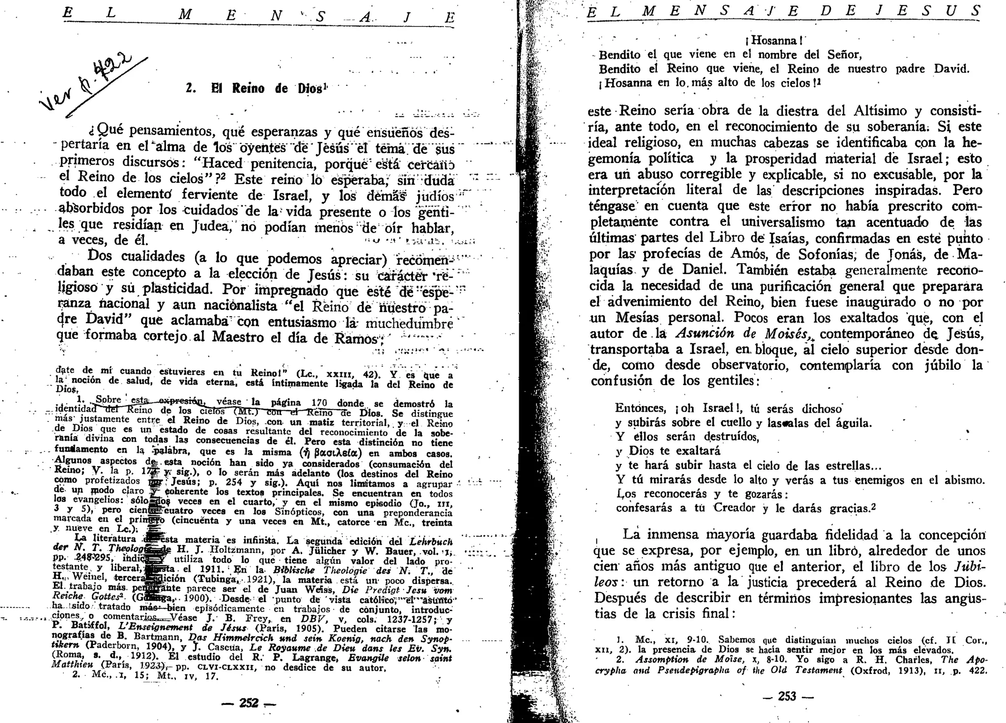 M E N v
-.S -A.- J E
2. El Reino de Dios1
¿Qué pensamientos, qué esperanzas y'que" ensueños"'dés-
- pertaría en ePalma de los" oyentes "de" Jesús" el tema, "de "sus'"
primeros discursos: "Haced penitencia, porqué" está: cercano
el Reino de los cielos"?2
Este reino 16 esperaba; sin-düdá
todo el elementó ferviente de Israel, y los démáf' judíos ¡;
absorbidos por los cuidados'de la vida presente o los genti-
les que residían en Judeá," hó podían menos:
de oír hablar,
a veces, de él. , ':iJ
• - ' ' ^ ^ - -
Dos cualidades (a lo que podemos apreciar) *recómérij:
"
daban este concepto a la elección de Jesús: su carácter 'té-'"
ligiosó y sú plasticidad. Por impregnado que esté dé:
espé-"p
ranza nacional y aun nacionalista "el Reino dé nuestro pa-
d,re David" qué aclamaba con entusiasmo la- muchedumbre
que formaba cortejo al Maestro el día de Ramos;
date de_ mí cuando estuvieres en tu Reinol" (Le., xxm, 42). Y es que a
la noción de salud, de vida eterna, está intimamente ligada la del Reino de
' Dios,
.. 1. •JSpkre
__*5Ía—exprestáe, véase ' la página 170 donde, se demostró la
.identidad" del T?éino de los cielos HÜD Bou el 'Reino ae Dios. Se distingue
'.' más' justamente entre el Reino de Dios, con. un matiz territorial,. y: el Reino
de Dios que es un estado de cosas resultante del reconocimiento de la sobe-
ranía divina con todas las consecuencias de él. Pero esta distinción no tiene
. fundamento en la, "palabra, que es la misma (lí¡ (SaoiAeía) en ambos casos.
-Algunos aspectos de:. esta noción han sido ya considerados (consumación del
Reino; Y. la p. 1JJ£ v> sig.), o lo serán más adelante (los destinos del Reino
cómo profetizados jgr: Jesús; p. 254 y sig.). Aquí nos limitamos a agrupar-'
de un modo claro ^- Coherente los textos principales. Se encuentran en todos
los evangelios: sóloSog veces en el cuarto,' y en el mismo episodio (Jo., ni,
3 y 5), pero cienSECuatro veces en los Sinópticos, con una preponderancia
marcada en el pringfo (cincuenta y una veces en Mt., catorce en Me, treinta
y nueve en Lc.)i SÉ
La literatura .flPIsta materia es infinita. La segunda edición del Lehrbuch
dgr lí. T. Theolog&ggQgi H. J. Holtzmann, por A. Jülicher y W. Bauer, .yol. 'I;,
pp. .2.4lfí295, ihdicfs^ utiliza todo lo qué tiene algún valor del lado pro-
testante, y liberal,5f5ta. el 1911. , En la- Biblische Tiieologie des N. T., de
H,„ Wéinel, terceragjgjción (Tubinga,-1921), la materia está un- poco dispersa..
El. trabajo más. peiBJjSante parece ser el de Juan WeSss, Die PredigtJesu vom
Reiche Gottcs2
- (GSBga,.. 1900). Desde-d punto de vista catóHcoV'""el'"asUffltó''
ha. isido tratado má**—bien episódicamente en trabajos de conjunto, introduc-
... cipnes, o comentarjas^Véase J.' B. Frey, en DBV, v, cois. 1237-1257; y
P. Batiffol, L'Enseignement de Jésus (París, 1905). Pueden citarse las mo-
nografías de B. Bartmann, Das Himmelrcich und sein Koenig, nach den Synop-
tikern (Paderborn, 1904), y J. Cascüa, Le Royanme .de Dieu dans les Ev. Syn.
(Roma, s. d., 1912). El estudio del R.' P. Lagrange, Evangile selon- saint
Mattkieu (París, 1923},- pp. CLVI-CLXXH, no desdice de su autor,
2. Me., .1, 1SJ_ Mt., iv, 17. ..:
--252r-
É L M E N S A J E DE J E S Ú S
" {Hosanna!'
Bendito el que viene en el nombre del Señor,
Bendito el Reino que viene, el Reino de nuestro padre David.
¡Hosanna en lo. más alto de los cielos M
este Reino sería obra de la diestra del Altísimo y consisti-
ría, ante todo, en el reconocimiento de su soberanía; Si este
ideal religioso, en muchas cabezas se identificaba con la he-
gemonía política y la prosperidad material dé Israel; esto
era un abuso corregible y explicable, si no excusable, por la
interpretación literal de las descripciones inspiradas. Pero
téngase en cuenta que este error no había prescrito com-
pletamente contra el universalismo tan acentuado de las
últimas partes del Libro dé Isaías, confirmadas en esté punto
por las' profecías de Amos, de Sofonías; de Joñas, de Ma-
laquías y de Daniel. También estaba generalmente recono-
cida la necesidad de una purificación general que preparara
el advenimiento del Reino, bien fuese inaugurado o no por
un Mesías personal. Pocos eran los exaltados que, con el
autor de la Asunción de Moisés^ contemporáneo de, Jesús,
transportaba a Israel, en. bloque, al cielo superior desde don-
de, como desde observatorio, contemplaría con júbilo la
confusión de los gentiles:
Entonces, ¡oh Israel!, tú serás dichoso'
y subirás sobre el cuello y láscalas del águila.
Y ellos serán destruidos,
y Dios te exaltará
y te hará subir hasta el cielo de las estrellas...
Y tú mirarás desde lo alto y verás a tus enemigos en el abismo.
L,os reconocerás y te gozarás:
confesarás a tú Creador y le darás gracias.2
! La inmensa mayoría guardaba fidelidad a la concepción
que se expresa, por ejemplo, en un libró, alrededor de unos
cien años más antiguo que el anterior, el libro de los Jubi-
leos: un retorno a la justicia precederá al Reino de Dios.
Después de describir en términos impresionantes las angus-
tias de la crisis final:
1. Me, xi, 9-10. Sabemos que distinguían muchos cielos (cf. Ií Cor.,
XII, 2). la presencia de Dios se hacía sentir mejor en los más elevados.
2. Assomption de Moíse, x, 8-10. Yo sigo a R. H. Charles, The Apo-
crypha and Pseudepigrapha of the Oíd Testament (Oxfrod, 1913), n, p. 422.
- 2 5 3 —
 