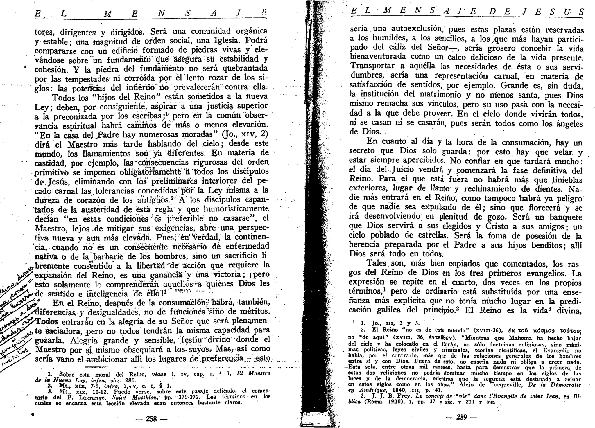 E L M E N S A J
II
tores, dirigentes y dirigidos. Será una comunidad orgánica
y estable; una magnitud dé orden social, una Iglesia. Podrá
compararse con un edificio formado de piedras vivas y ele-
vándose sobre*un fundamentó que; asegura su estabilidad y
' cohesión. Y la piedra del fundamento no será quebrantada
por las tempestades' ni corroída por él lento rozar de los si-
glos: las potencias del infierno ño prevalecerán contra ella.
Todos los "hijos del Reino" están sometidos a la nueva
Ley; deben, por consiguiente, aspirar a una justicia superior
a la preconizada por los escribas;1
' pero en lá común obser-
vancia espiritual habrá caminos dé más o menos elevación.
"En la casa del JPadre hay numerosas moradas" (Jo., xiv, 2)
dirá el Maestro más tarde hablando del cielo; desde este
mundo, los llamamientos son ya diferentes'. En materia de
castidad, por ejemplo, ks"consecuencias rigurosas del orden
primitivo se imponen obligatoriamente'á "todos los discípulos
de. Jesús, eliminando con los" preliminares interiores' del pe-
cado carnal las tolerancias concedidas1
por la Ley misma a la
dureza de corazón de los antiguos.2
-A los discípulos espan-
tados de la austeridad de esta regla y que humorísticamente
decían "en estas condiciones'es preferible no casarse", el
Maestro, lejos de mitigar sus;
exigencias, abre una perspec-
tiva nueva y aun más elevada'. Pues/enverdad, la continen-
'cia, cuando rió es un cori¥écüéri:
te néeéáário de enfermedad
/nativa o de la^barbarié de Tos hombres, sino un sacrificio li-
bremente consentido a la libertad lie acción que requiere la
expansión del Reino, es una gana'ñcia y tina victoria; ¡pero
esto solamente lo comprenderán aquellos a quiénes Dios les
de sentido e inteligencia de ello!3
'""" "~ - '
r
En el Reino, después de la cpnsuriiácíórii1
habrá, también,
¡iferencias, y desigualdades, no de funciones'slhó de méritos.
Todos entraran en la alegría de su Señor que será plenamen-
te saciadora, pero no todos tendrán la misma capacidad para
gozarla. Alegría grande y sensible, festín "divino donde el
Maestro por sí: mismo obsequiará a los-suyo"S; Mas¿ así como
seria vano el ambicionar allí los lugares de'.preferencia .-Tiesto.
1. Sobre esta—moral del Reino, véase 1. iv, cap. i, 8
1, El Maestro
de la Nueva Ley, infra, pág. 281.
2. Mt.( xix, 7-8, infra, l,.v, c. i, 8 1.
3. Mí., xix, 10-12. Puede verse, sobre este pasaje delicado, el comen-
tario del P. Lagrange, Saint Matthieu, pp. 370-372. Los términos en los
cuales se encarna esta lección elevada eran entonces bastante claros.
258
E L M E N S A J- E D & J E S U S
sería una autoexclusión, pues estas plazas están reservadas
a los humildes, a los sencillos, a los,que más hayan partici-
pado del cáliz del Señor—, sería grosero concebir la vida
bienaventurada como un calco delicioso de la vida presente.
Transportar a aquélla las necesidades de ésta o sus servi-
dumbres, sería una representador» carnal, en materia (de
satisfacción de sentidos, por ejemplo. Grande es, sin duda,
la institución del matrimonio y no nienos santa, pues Dios
mismo remacha sus vínculos, pero su uso pasa con la necesi-
dad a la que debe proveer. En el cielo donde vivirán todos,
ni se casan ni se casarán, pues serán todos como los ángeles
de Dios.
En cuanto al día y la hora de la consumación, hay un
secreto que Dios solo guarda: por esto hay que velar y
estar siempre apercibidos. No confiar en que tardará mucho:
el día del Juicio vendrá y comenzará la fase definitiva del
Reino. Para el que está fuera no habrá más que tinieblas
exteriores, lugar de llanto y rechinamiento de dientes. Na-
die más entrará en el Reino; como tampoco habrá ya peligro
de que nadie sea expulsado de él; sino que florecerá y se
irá desenvolviendo en plenitud de gozo. Será un banquete
que Dios servirá a sus elegidos y Cristo a sus amigos; un
cielo poblado de estrellas. Será la toma de posesión de la
herencia preparada por el Padre a sus hijos benditos; allí
Dios será todo en todos.
Tales,son, más bien copiados que comentados, los ras-
gos del Reino de Dios en los tres primeros evangelios. La
expresión se repite en el cuarto, dos veces en los propios
términos,1
' pero de ordinario está substituida por una ense-
ñanza más explícita que no tenía mucho lugar en la predi-
cación galilea del principio.2
El Reino es la vida3
divina,
1
1. Jo., ni, 3 y 5.
2. El Reino "no es de este mundo" (XVIII-36), ex TOO XÓOJIOU tOlixou;
no "de aqui" (xvm, 36, iVX8Ü8ev). "Mientras que Mahoma ha hecho bajar
del cielo y ha colocado en el Corán, no sólo doctrinas religiosas, sino máxi-
mas políticas, leyes civiles y criminales, teorías científicas, el Evangelio no
habla, por el contrario, más que de las relaciones generales de los hombres
entre sí y con Dios. Fuera de esto, no enseña nada ni obliga a creer nada.
-Esta sola, entre otras mil razones, basta para demostrar que la primera, de
estas dos religiones no podría dominar mucho tiempo en los siglos de las
luces y de la democracia, mientras que la segunda está destinada a reinar
en estos siglos como en los otros." Alejo de Tocqueville, De la Démocratie
en Amérique, 1840, n i , p. '41,
3. J. J. B. Frey, Le concept de "vie" dans l'Bvangile de saint Jean, en Bi-
blico (Roma, 1920), i, pp. 37 y sig. y 211 y sig.
— 259 —
 