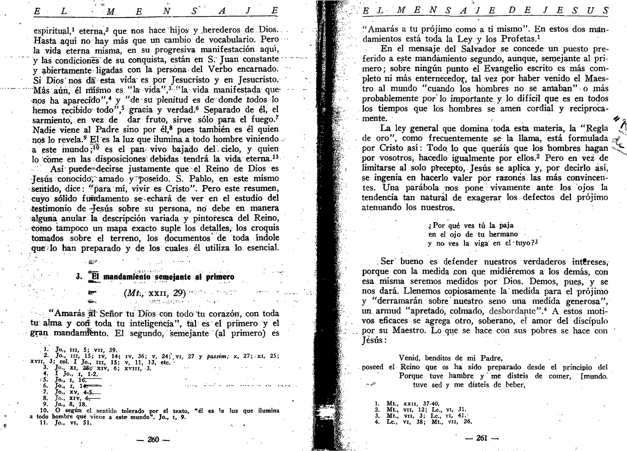 E L - M B N S^ A J E
espiritual,1
eterna,2
que nos hace hijos' y .herederos de Dios.
Hasta aquí no hay más que un cambio de vocabulario. Pero
la vida eterna misma, en su progresiva manifestación aquí,
" y las condiciones^ de su conquista, están en S.~ Juan constante
y abiertamente ligadas con la persona del Verbo encarnado.
Si Dios* nos da esta vida es por Jesucristo y en Jesucristo.
Más aún; él mismo es "la- vida",3
"la-vida manifestada que-
cos ha aparecido",4
y "de su plenitud es de donde todos lo
hemos Recibido-todo",5
gracia y verdad.^ Separado de él, el
sarmiento, en vez de dar fruto, sirve sólo para el fuego.7
Nadie viene al Padre sino por él,* pues también es él quien
nos lo revela.9
El es la luz que ilumina a todo hombre viniendo -
a este mundo;1(?
es el pan^ vivo bajado del.cielo, y quien
lo come en las disposiciones debidas tendrá la vida eterna.11
'
Así'puede^decirse justamente que el Reino de Dios es
Jesús conocido;"amado y -poseído. S. Pablo, en este mismo
sentido, dice: "para mí, vivir es Cristo". Pero este resumen,
cuyo sólido fundamento se-echará de ver en el estudio del
(testimonio de -Jesús sobre su persona, no debe en manera
alguna anular la descripción variada y pintoresca del Reino,
édírió tampoco un mapa exacto suple los detalles, los croquis
tomados sobre el terreno, los documentos de toda índole
que lo han preparado y de los cuales él utiliza lo. esencial.
3. El mandamiento semejante ai primero
• * - (Mt., xxii, 2 9 ) " -
"Amarás SI" Señor tu Dios con todo "tu corazón, con toda
tu alma y cor¿ toda tu inteligencia", tal es el primero y el
gran mandamiento. El segundo, semejante (al primero) es
. 1. Jo., m , S; vil, 39.
2. Jo., ni, 15; tv, 14f iv, 36; v, 24;v
vi, 27 y passim; x, 27;.xi, 25;
xvii, 3; cpl. I Jo., m , 15; v, 11, 13, etc.
3. Jo., xi, 28=; xiv, 6; xviií, 3.
4. I Jo., i, 1-2.
•'5. Jo., i, 16:
6 . J o . , i , i 4 r = - • = --=• - ' • - • ' - = • - - *•••• =•
7. Jo., xv, 4.5.—
8. Jo., xiv, 6-.
9. Jó., 8, 18.
10. O según el..sentido tolerado por el texto, "él es la luz que ilumina
a todo hombre qué viene a este mundo". Jo„ i, 9.
11. Jo., vi, 51. . .
— 260 —
,;•'':'• E L M E N S A J E DE J E S Ú S
"Amarás a tu prójimo como a ti mismo". En estos dos man-
damientos está toda la Ley y los Profetas.1
En el mensaje del Salvador se concede un puesto pre-
ferido a este mandamiento segundo, aunque, semejante al pri-
mero; sobre ningún punto el Evangelio escrito es más com-
pleto ni más enteroecedor, tal vez por haber venido el Maes-
tro al mundo "cuando los hombres no se amaban" o más
probablemente por'lo importante y lo difícil que es en todos
los tiempos que los hombres se amen cordial y recíproca-
mente.
La ley general que domina toda esta materia, la "Regla
. de oro", como frecuentemente se la llama, está formulada
por Cristo así: Todo, lo que queráis que los hombres hagan
por vosotros, hacedlo igualmente por ellos.2
Pero en vez de
limitarse al solo precepto, Jesús se aplica y, por decirlo ¿sí,
se ingenia en hacerlo valer por razones las más convincen-
tes. Una parábola nos pone vivamente ante los ojos la
tendencia tan natural de exagerar los defectos del prójimo
atenuando los nuestros.
¿Por qué ves tú la paja
en el ojo de tu hermano
y no ves la viga' en el • tuyo ?•*
Ser bueno es defender nuestros verdaderos intfireses,
porque con la medida ,con que midiéremos a los demás, con
esa misma seremos medidos por Dios. Demos, pues, y se
nos dará. Llenemos copiosamente la medida para el prójimo
y "derramarán sobre nuestro seno una medida generosa",
un armud "apretado, colmado, desbordante".4
A estos moti-
vos eficaces se agrega otro, soberano, eí amor del discípulo
; ._ por su Maestro. Lo que se hace con sus pobres se hace con
Jesús:
Venid, benditos de mi Padre,
poseed el Reino que os ha sido preparado desde el principio del
Porque tuve hambre y' me disteis de comer, [mundo.
:••'" tuve sed y me disteis de beber,
1. Mt., XXII, 37-40.
2. Mt., vil, 12; Le, vi, 31.
3. Mt., vil, 3; Le, vi, 41.'
4. Le., vi, 38; Mt„ vil, 26.
— 261 —
 