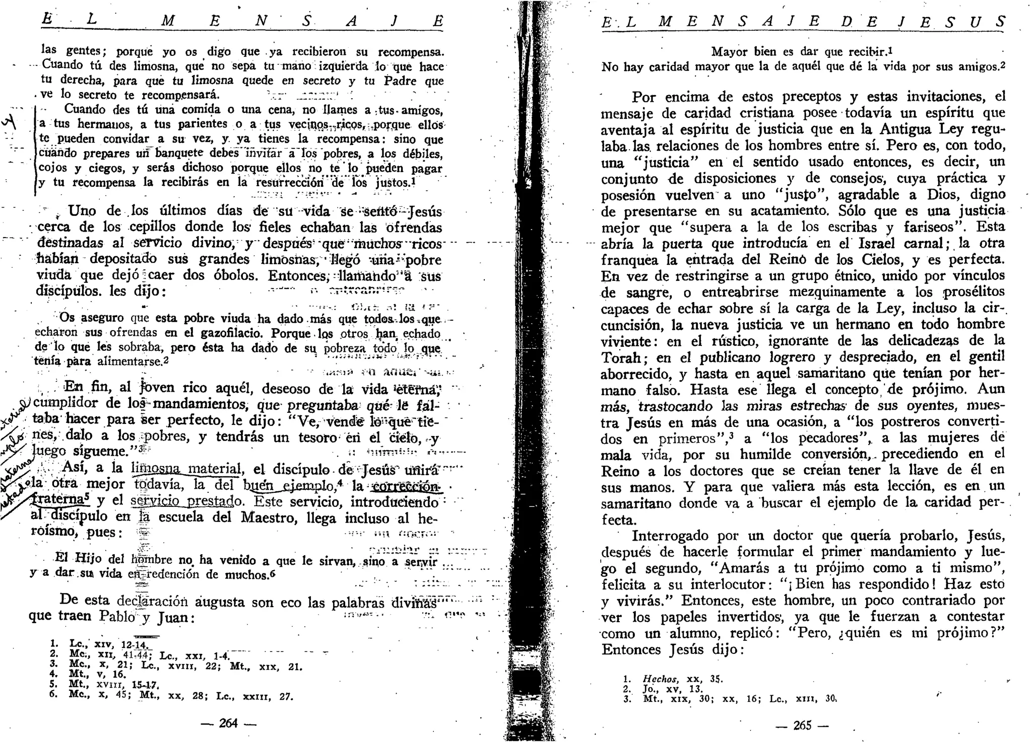 E L M E N S A J E
las gentes; porqué yo os digo que ya recibieron su recompensa.
Cuando tú des limosna, que no sepa tu mano izquierda lo Tjué hace
tu derecha, para qué tu limosna quede en secreto y tu Padre que
ve lo secreto te recompensará. v.r .::;;:';' : ;
Cuando des tú una comida o una cena, no llames a ¡tus-amigos,
^ a tus hermanos, a tus parientes o a tus vecin.pis-,.ric,Qs,:,poraue ellos
te pueden convidarla su vez, y. ya tienes la recompensa: sino que
cuándo prepares un banquete debes"iñvifár á"losí "pobres, a los débiles,
cojos y ciegos, y serás dichoso porque ellos no te lo pueden pagar
y tu recompensa la recibirás en la resurrección'de los justos.i
> f Uno de .los últimos días de su vida Se -Senté-Jesús
•cerca de los cepillos donde los fieles echaban las ofrendas
destinadas al servicio divino,:
y después' que "muchos ricos-
habían depositado sus grandes limosnas,- Mego •unaK
pobre
viuda que dejó:caer dos óbolos. Entonces;"llamando"a "sus
discípulos, les dijo: -J _
•• rrtrrar.r'r--
. ' ' . ' , - ' • • " - "•--• l ü - t h .-.: IU. •- :-•" .
Os aseguro que esta pobre viuda ha dado más que todos..los -.que -
echaron sus ofrendas en el gazofilacio. Porque los otros haa echado
de lo que les sobraba, pero ésta ha dado de su. pobreza todo lo que
teñía para alímentarse.2 ' ••"-••«•-•-;
j i 3 í
•'•• •
•;. . En fin, al jbven rico aquél, deseoso de la vida séte'fnáy
^cumplidor de los-mandamientos, que preguntaba qué le fál-
^ f taba hacer para ser perfecto, le dijo: "Ve, vende tonque" tíe-
Ap ríes, .dalo a los ¿pobres, y tendrás un tesoro éri él cielo,-y
¿yjuego sigúeme."3
" . ,-. ñííTn-=:=- .--.-,-
j<¡ry ry: Así, a la limosn&jiiaterial, el discípulo de'Jesús" tiflira7
"'
¡¡p<y?.la otra mejor tqtfavía, la del buen ejemplo.4
la ^ gn~rrécrfon._ •
^ ^ r a t e r o a 5
y el se|yieiolpresíad.o. Este servicio, introduciendo :
al: discípulo en fe escuela del Maestro, llega incluso al he-
roísmo, pues: g •••'•••;• a í:acj¡~
El Hijo del hgnbre no. ha venido a que le sirvan, sino a senvír".."
y a dar.sm vida ei^redencíón de muchos.6
De esta declaración augusta son eco las palabras divirí'áS'"
que traen Pablo' y Juan: in
"~" - -
1. Le.,' xiv, 12-14._
2. Me;, XII, 4 Í : 4 4 ; Le., xxi, 1-4. "" "" "
3. Me, x, 21; Le., xvm, 22; Mt., xix, 21.
4. Mt., v, 16.
5. Mt., xvur, 15-17.
6. Me., x, 45; Mt., xx, 28; Le., jtxm, 27.
— 264 —
E . L M E N S A J E DE J E S Ú S
Mayor bien es dar que recibir.1
No hay caridad mayor que la de aquél que dé la vida por sus amigos.2
Por encima de estos preceptos y estas invitaciones, el
mensaje de caridad cristiana posee todavía un espíritu que
aventaja al espíritu de justicia que en la Antigua Ley regu-
laba las. relaciones de los hombres entre sí. Pero es, con todo,
una "justicia" en el sentido usado entonces, es decir, un
conjunto de disposiciones y de consejos1
, cuya práctica y
posesión vuelven a uno "justo", agradable a Dios, digno
de presentarse en su acatamiento. Sólo que es una justicia
mejor que "supera a la de los escribas y fariseos". Esta
abría la puerta que introducía en el Israel carnal;,la otra
franquea la entrada del Reinó de los Cielos, y es perfecta.
En vez de restringirse a un grupo étnico, unido por vínculos
de sangre, o entreabrirse mezquinamente a los prosélitos
capaces de echar sobre sí la carga de la Ley, incluso la cir-.
cuncisión, la nueva justicia ve un hermano en todo hombre
viviente: en el rústico, ignorante de las delicadezas de la
Torah; en el publicano logrero y despreciado, en el gentil
aborrecido, y hasta en aquel samaritano que tenían por her-
mano falso. Hasta ese llega el concepto'de prójimo. Aun
más, trastocando las miras estrechas' de sus oyentes, mues-
tra Jesús en más de una ocasión, a "los postreros converti-
dos en primeros",3
a "los pecadores", a las mujeres dé
mala vida, por su humilde conversión,. precediendo en el
Reino a los doctores que se creían tener la llave de él en
sus manos. Y para que valiera más esta lección, es en un
samaritano donde va a buscar el ejemplo de la caridad per-
fecta.
Interrogado por un doctor que quería probarlo, Jesús,
después de hacerle formular el primer mandamiento y lue-
go el segundo, "Amarás a tu prójimo como a ti mismo",
felicita a su interlocutor: "¡Bien has respondido! Haz esto
y vivirás." Entonces, este hombre, un poco contrariado por
ver los papeles invertidos1
, ya que le fuerzan a contestar
como un alumno, replicó: "Pero, ¿quién es mi prójimo?"
Entonces Jesús dijo:
1. Hechos, xx, 35. »
2. Jo'., xv, 13.
3. Mt., xix, 30; xx, 16; Le, xin, 30, '
— 265 -
 