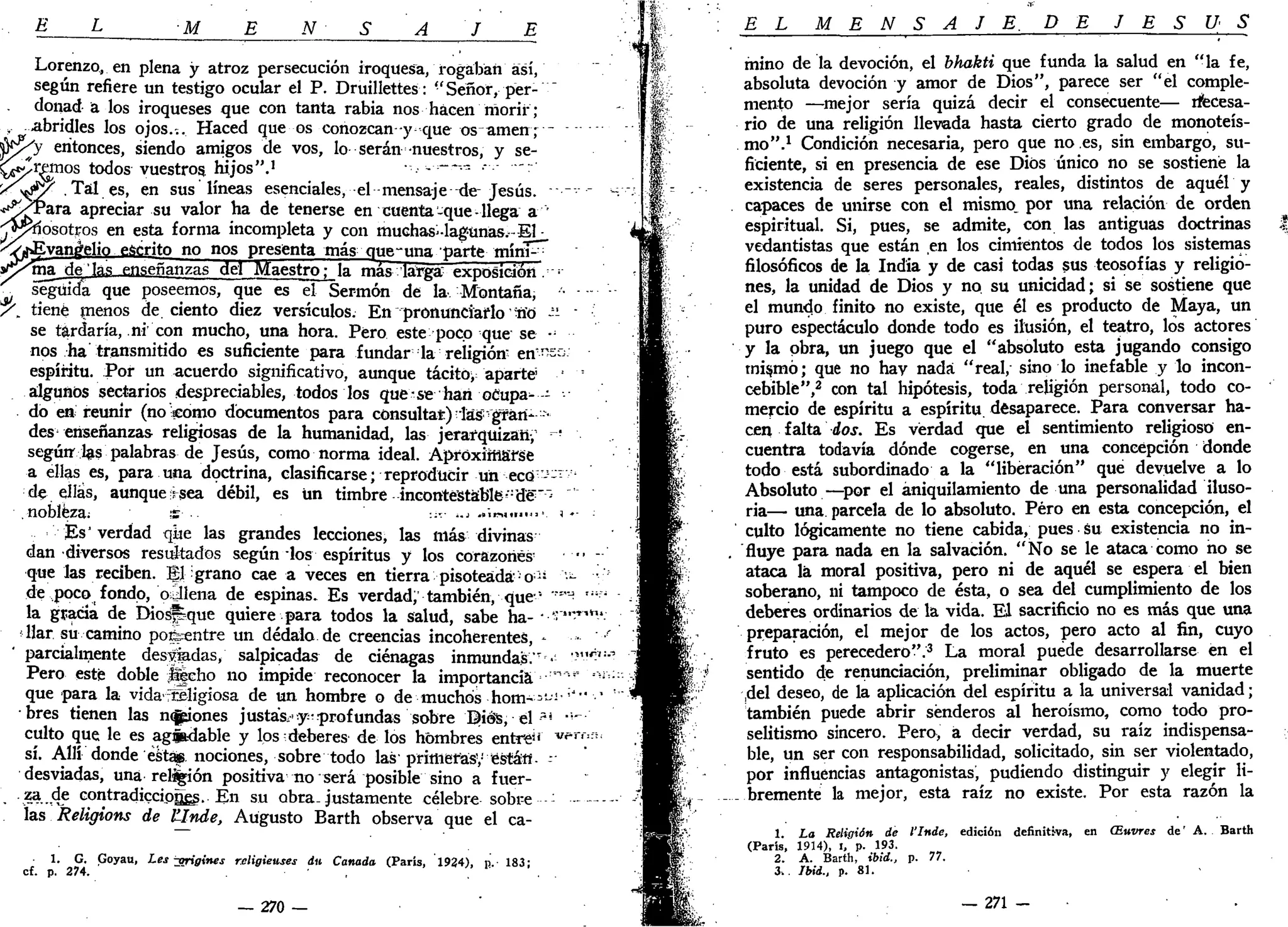 E L M E N S A J E
Lorenzo^ en plena y atroz persecución iroquesa, rogaban así,
según refiere un testigo ocular el P. Druillettes: "Señor, per- ~
donad a los iroqueses que con tanta rabia nos hacen morir;
abridles los ojos.;. Haced que os conozcan -y que os amen•;•-
'y entonces, siendo amigos de vos, lo serán nuestros, y se-
ranos todos vuestros, hijos".1
••.••--•—-•- •-•- -:
'S^Y- . Tal es, en sus líneas esenciales, el mensaje de-Jesús. -
*^XPara apreciar su valor ha de tenerse en cuenta-que-llega a
•^^dosotpos en esta forma incompleta y con muchas^-lagunas.-El •
Evangelio escrito no nos presenta más que~una parte mím^~
ma de'las enseñanzas del Maestro^ la mas larga' exposición. :
seguida que poseemos, que es el Sermón de la Montaña,
/ . tiene menos de. ciento diez versículos. En pronunciarlo ííó -'- "
se tardaría, ni con mucho, una hora. Pero este poco que se •••
nos ha transmitido es suficiente para fundar la religión-
ert—o.
espíritu. Por un acuerdo significativo, aunque tácito; aparté •
algunos sectarios ¡despreciables, todos los que se han oCupa^- --
do en reunir (no como documentos para consulta*) -las- gran* •
des enseñanzas religiosas de la humanidad, las jerarquizan, -
según-las palabras de Jesús, como norma ideal. Aproximarse
a ellas es, para una doctrina, clasificarse; reproducir un ectí'-1
-1
'
de ellas, aunque rsea débil, es ün timbre incontestable-dé"~
.nobleza; ' s •• :;-- -..> -»'irMim«>'. J *-
Es'verdad que las grandes lecciones, las más divinas
dan diversos resultados según ios espíritus y los corazones'
que las reciben, gl:grano cae a veces en tierra pisoteada-o: '-
de poco fondo, o¿llena de espinas. Es verdad)' también, que-
'• '"™-
la gracia de Diospque quiere para todos la salud, sabe ha- - -~'*-'
llar su camino pofeentre un dédalo de creencias incoherentes, -
parcialmente desliadas, salpicadas de ciénagas inmundas" . "
Pero esté doble Jfíeho no impide reconocer la importancia "*'
que para la vida-"religiosa de un hombre o de muchos h o m - - ^ ' '
bres tienen las neones justase y-profundas sobre Diés, el -ai
•'"
culto que le es agibdable y los deberes de los hombres entre'' w r
sí. Allí donde éstas nociones, sobre todo las' primeras',-' están"- -
desviadas, una rel%ión positiva no será posible sino a fuer-
. -i»..,4? contradicciones. En su obra, justamente célebre sobre --- -
las Religions de UInde, Augusto Barth observa que el ca-
1. G. Goyau, Les "origines rcligieuses du Canadá (París, 1924), n. 183;
cf. p. 274. ,
— 270 —
EL M E N S A J E . DE J E S Ú S
mino de la devoción, el bhakti que funda la salud en "la fe,
absoluta devoción y amor de Dios", parece ser "el comple-
mento —mejor sería quizá decir el consecuente— rfecesa-
rio de una religión llevada hasta cierto grado de monoteís-
mo".1
Condición necesaria, pero que no.es, sin embargo, su-
ficiente, si en presencia de ese Dios único no se sostiene la
existencia de seres personales, reales, distintos de aquél y
capaces de unirse con el mismo, por una relación de orden
espiritual. Si, pues, se admite, con las antiguas doctrinas
vedantistas que están en los cimientos de todos los sistemas
filosóficos de la India y de casi todas sus teosofías y religio-
nes, la unidad de Dios y no su unicidad; si se sostiene que
el mundo finito no existe, que él es producto de Maya, un
puro espectáculo donde todo es ilusión, el teatro, los actores
y la obra, un juego que el "absoluto esta jugando consigo
mi$mó; que no hay nada "real, sino lo inefable y lo incon-
cebible",2
con tal hipótesis, toda religión personal, todo co-
mercio de espíritu a espíritu, desaparece. Para conversar ha-
cen falta dos. Es verdad que el sentimiento religioso en-
cuentra todavía dónde cogerse, en una concepción donde
todo está subordinado a la "liberación" que devuelve a lo
Absoluto—por el aniquilamiento de una personalidad iluso-
ria— una parcela de lo absoluto. Pero en esta concepción, el
culto lógicamente no tiene cabida, pues su existencia no in-
fluye para nada en la salvación. "No se le ataca como no se
ataca la moral positiva, pero ni de aquél se espera el bien
soberano, ni tampoco de ésta, o sea del cumplimiento de los
deberes ordinarios de la vida. El sacrificio no es más que una
preparación, el mejor de los actos, pero acto al fin, cuyo
fruto es perecedero".3
La moral puede desarrollarse en el
sentido de renunciación, preliminar obligado de la muerte
,del deseo, de la aplicación del espíritu a la universal vanidad;
también puede abrir senderos al heroísmo, como todo pro-
selitismo sincero. Pero, a decir verdad, su raíz indispensa-
ble, un ser con responsabilidad, solicitado, sin ser violentado,
por influencias antagonistas, pudiendo distinguir y elegir li-
bremente la mejor, esta raíz no existe. Por esta razón la
1. La Religión de l'Inde, edición definitiva, en (Euvres de' A. Barth
(París, 1914), i,' p. 193.
2. A. Barth, ibid., p. 77.
3». Ibid., p. 81.
— 271 -
 