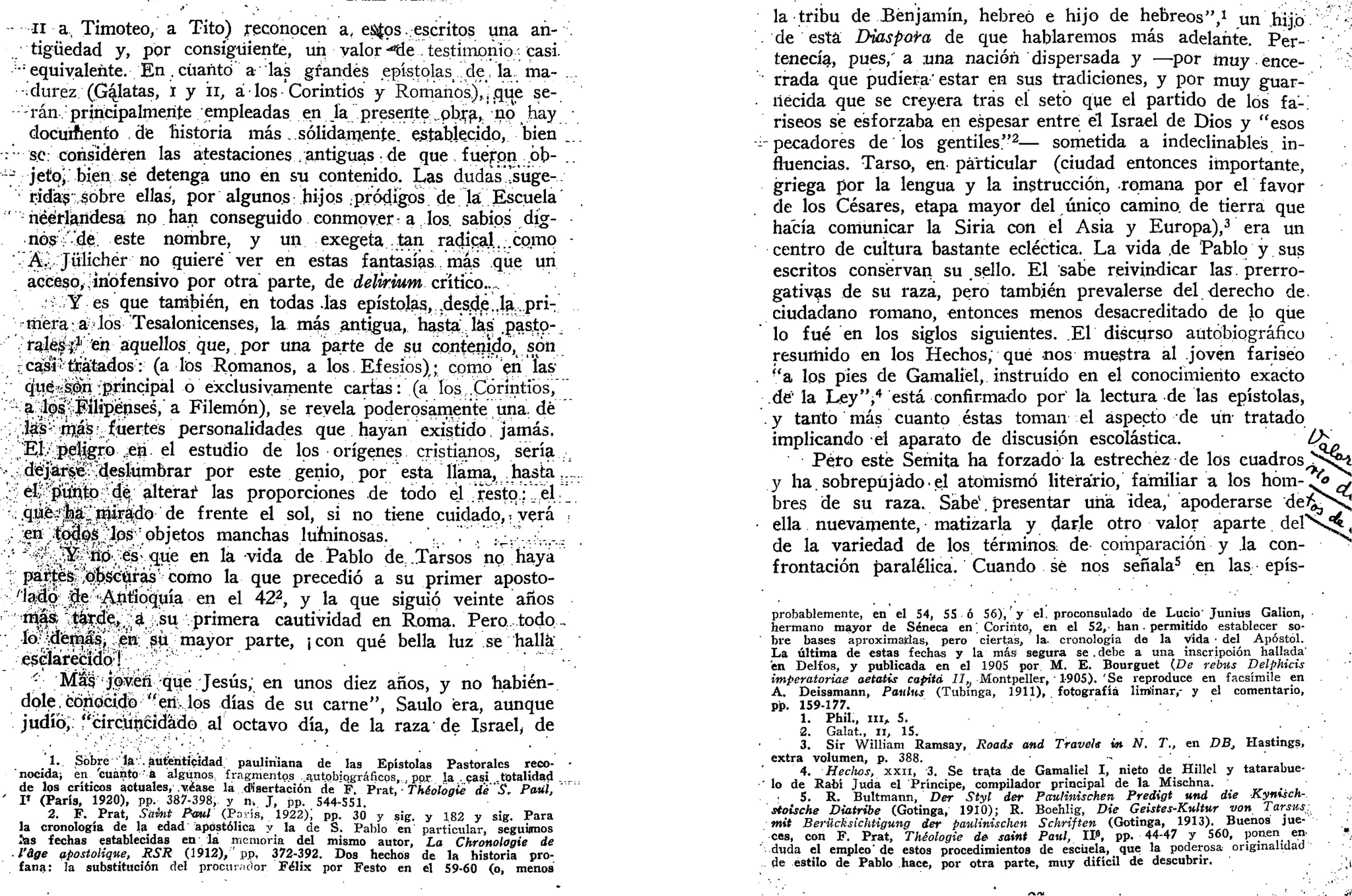 ii a, Timoteo, a Tito) reconocen a, es^os. escritos una añ- .
. tigüedad y, por consiguiente, un valor -"Üe . testimonio -- casi.
: :
equivalente. En . cuanto a las grandes epístolasi de, la. ma- ...
•durez (Gratas, i y ii, á los Corintios y Romanos), ¡ .que se-
rán principalmente empleadas en ía presente ..pb.ra, no hay
documento de historia más. sólidamente, establecido, bien ...
: • sé: consideren las atestaciones /antiguas: de que fueron .ób-
-7 jetoj bien se detenga uno en su contenido. Las dudas rsúge-
v
ridas:,sobre ellas, por algunos: hijos pródigos de la Escuela
'neerlandesa no han conseguido conmover a los. sabios dig-
nos;'de. este nombre, y un exegeta tan radical...como •
Á.. Jülichér no quiere* ver en estas fantasías mas que un
acceso,,;inofensivo por otra parte, de delirium crítico..
Y es que también, en todas .las epístolas, ,desd,e„Ja'.,pri-
mera; a-los Tesalonicenses, la más antigua, hasta las .pasío-,
ralés'^1
. en aquellos, que, por una parte de su contenido, son
rcasiítiiatados: (a los Romanos, a los. Efesios),; como en las
. que.K04:principal o exclusivamente cartas: (a los: Corintios,"'"
'•'- a^sROlílipjénses,"a Filemón), se revela poderosamente una, dé
v;Ía|i:
^áS: fuertes personalidades que hayan existido jamás.
.•• •;J"É^Ív';.jíg^rb• .?ea. el estudio de los orígenes cristianos, sería :¡
'->•' í déíj^eoideshimbrar por este genio, por esta llama, :hasta......
!? élí'fiuhl» ^ a l t e r a r las proporciones de todo el resto.;_" el.".
-',; .qüéí1
^^ miirájjdo de frente el sol, si no tiene cuidado,; verá ;
, en ;|a^0s :'l;os:
pbjetos manchas lurninosas. "''," .l¿...., .;•'.'.......
•'•' *'-^¡^m^tíó^':
-<&.que en la vida de Pablo de; .Tarsos no haya
;;'pa$;esjí^^c'ftras'como la que precedió a su primer aposto-
/'laJlo:;;^:'-i;
^|ítíQquía • en el 422
, y la que siguió veinte años
r
:!
ti^t^¿^4i ; :.;su-vprimera cautividad en Roma.'Pero..:.todo..-
•; .Jó^(É!í|^'-";:,
e»;^íi;.-niayor parte, ¡con qué bella luz se halla
.-•^^aréi^5tÍQ:
T.-; ''.'""••.
•';• Más;j;óven qtje Jesús,en unos diez años, y no habién-
dole, cótíocidí) "env los días de su carne", Saulo era, aunque
judío,. I'circüiicidádo al octavo día, de la raza de Israel, de
1. Sobre iav. autenticidad, paulin'iana de las Epístolas Pastorales reco- •
nocida) en cuánto a algunos fragmentos autobiográficos, por la . casi totalidad
de los críticos actuales, .yéase la disertación de F. Prat, Théoloaie dé "S. Paiú,
' V (París, 1920), pp. 387-398, y n. J, pp. 544-S51.
2. F. Prat, Saint Paul (París, 1922); pp. 30 y sig. y 182 y sig. Para
la cronología de la_ edad apostólica y la de S. Pablo en particular, seguimos
las fechas establecidas en lá memoria del mismo autor, La Chronolagie de
• l'áge apostoliqne, SSR (1912), ;pp, 372-392. Dos hechos de la historia pro-
fana: la substitución del procurador Félix por Festo en el 59-60 (o, menos
la tribu de Benjamín, hebreo e hijo de hebreos",1
un hijo ^;
de está Diaspoi'a de que hablaremos más adelante. Per- '
tenecía, pues, a .una nación dispersada y —por muy ence- '
rrada que pudiera'estar en sus tradiciones, y por muy guar-
necida que se creyera tras el seto que el partido de los fa-.
riseos sé esforzaba en espesar entre el Israel de Dios y "esos
-pecadores de los gentiles"2
— sometida a indeclinables in-
fluencias. Tarso, en particular (ciudad entonces importante,
griega por la lengua y la instrucción, romana por el favor
de los Césares, etapa mayor del único camino, de tierra que
hacía comunicar la Siria con el Asia y Europa),3
era un
centro de cultura bastante ecléctica. La vida de Pablo y sus
escritos conservan su sello. El sabe reivindicar las. prerro-
gativas de su raza, pero también prevalerse del derecho de.
ciudadano romano, entonces menos desacreditado de lo que
lo fué en los siglos siguientes. El discurso autobiográfico
resumido en los Hechos, qué nos muestra al joven fariseo
"a los pies de Gamaliel, instruido en el conocimiento exacto
dé' la Ley",4
está confirmado por la lectura de las epístolas,
y tanto más cuanto éstas toman el aspecto de un tratado
implicando el aparato de discusión escolástica. Ü>
Peto esté Semita ha forzado la estrechez de los cuadros^Nj^
y ha.sobrepujado.el atomismo literario, familiar a los hóm-^ó^v
bres de su raza. Sabe1
. presentar una idea, apoderarse deJ^^s!
ella nuevamente, matizarla y darle otro valor aparte del  * £ ,
de la variedad de los términos: de comparación y la con-
frontación paralélica. Cuando sé nos señala5
en las epís-
probablemente, en el 54, 55 ó 56), y el. proconsulado de Lucio'Junius Galion,
hermano mayor de Séneca en. Coriñto, en el 52, han. permitido establecer so-
bre bases aproximaidas, pero ciertas, la. cronología de la vida • del Apóstol.
La última de estas fechas y la más segura se . debe a una inscripción hallada'
en Delfos, y publicada en el 1905 por M. E. Bourguet (De rebiis Delphicis
imperatoriae aetatis capitá 77, Montpeller, 1-905). 'Se reproduce en facsímile en
A. Deissmann, Paulus (Tubmga, 1911), fotografía lim'inar,- y el comentario,
pp. 159-177.
1. Phil., m , 5. ' .
2. Galat., 11, 15.
3. Sir William Ramsay, Roads and Travele in N. T., en DB, Hastings,
extra volumen, p. 388. . . .
4. Heclios, XXII, 3. Se trata de Gamaliel I, nieto de Hillel y tatarabue-
lo de Rabí Juda el Príncipe, compilador principal de la Mischna.
5. R. Bultmann, Der Styl der Paulinischen Predigt und die Kyntsch-
stoische Diatribe (Gotinga, 1910); R. Boehlig, Die Geistes-Kwltur von Tarsus¿
mit Berücksichtigung der paulinischen Schriften (Gotinga, 1913). Buenos jue-
ces, con F. Prat, Théologie de saint Paul, II», pp. 44-47 y 560, ponen en !*.,
duda el empleo'de estos procedimientos de escuela, que la poderosa originalidad
de estilo de Pablo hace, por otra parte, muy difícil de descubrir. /¡
 