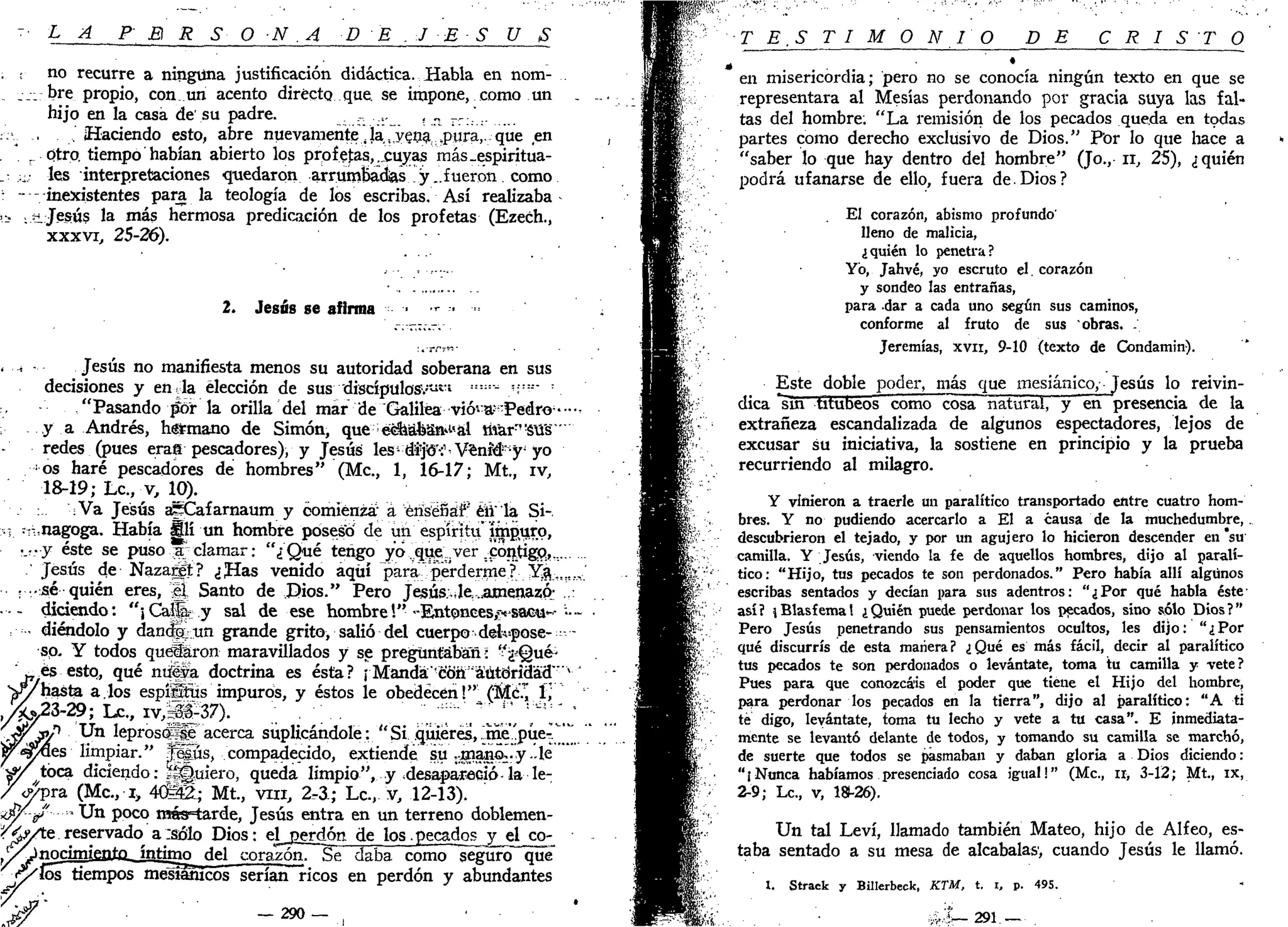 L A P E R S O N A D E J E S U S
no recurre a ninguna justificación didáctica. Habla en nom-
bre propio, con un acento directo que se impone, como un
hijo en la casa de'su padre. ,, ..,._ , „ _,..'..
. Haciendo esto, abre nuevamente .la,,yena^pura,. que en
otro, tiempo habían abierto los profetas, ..cuyas más .espiritua-
les interpretaciones quedaron arrumBaó^s y..fueron como
inexistentes para la teología de los escribas. Así realizaba
.Jesús la más hermosa predicación de los profetas (Ezech.,
xxxvi, 25-26).
2. Jesús se afirma
- A - - Jesús no manifiesta menos su autoridad soberana en sus
decisiones y en^la elección de sus 'discípulos"/"1
"1 :::::
- ";::
-"'
"Pasando píbr la orilla del mar de Galilea viói^-Pedro--^
y a Andrés, hstmano de Simón, que e^afcsn^al marn!
stiS
redes (pues eras pescadores), y Jesús les-díjó'í Veníé ;
y¡
yo
•os haré pescadores de hombres" (Me, 1, 16-17; Mt., iv,
18-19; Le, v, 10).
:Va Jesús apCafarnaum y comienza" á ériséñáf éii" la Si-.
•i :--,nagoga. Había Slí un hombre poseso de un espíritu'ífnpuro,
•.•••y éste se puso .¡ar clamar: "¿Qué tengo yo. que.ver ..cóntigQ,,...
.'Jesús de Nazargt? ¿fias venido aquí para ^perderme r-Y$t:„«!*
: -sé quién eres, | | Santo de Dios." Pero Jesús., te .amenazó: .,-.
• -- diciendo: "¡CafSe.y sal de ese hombre!" •-Entoncesí^sacu^-•••-
:•- diéndolo y dandp^un grande grito, salió del cuerpo despose- • -
so- Y todos quelaron maravillados y se preguntaban: "£%a&
j7.es esto, qué ntí|ia doctrina es ésta? rMandá-cb'ñ "áútciridád"'v
'
V/hasta a.los espíSñis impuros, y éstos le obedecen!" (McTj í,
,%y2Z-29; Le., iv,m?7). LT'..S.. Tli¿
-yíáfíP ^ n
•'e
Pros(
Sl"acerca suplicándole: "Si quieres,.me'pue-T'"
Wepftes limpiar." fisús, compadecido, extiende; su •jnanor.'y.'.le "
^ / t ó c a diciendo: Quiero, queda limpio", y desapareció-la le-
/ < ^ p r a (Me, i, 4ÍÍÉ2; Mt., vm, 2-3.; Le, v, 12-13).
i(W-g? - U n poco más^tarde, Jesús entra en un terreno doblemen-
<&A& reservado a:sólo Dios: el_rjg_rdón de los.pecados y el co-
VjTinrímjfintn íntimo del corazón. Se daba como seguro que
bs tiempos mesiawcos serían ricos en perdón y abundantes
— 290Jf
T E S T I M O N I O DE C R I S T O
en misericordia; pero no se conocía ningún texto en que se
representara al Mesías perdonando por gracia suya las fal-
tas del hombre. "La remisión de los pecados queda en todas
partes como derecho exclusivo de Dios." Por lo que hace a
"saber lo que hay dentro del hombre" (Jo., n, 25), ¿quién
podrá ufanarse de ello, fuera de.Dios?
El corazón, abismo profundo'
lleno de malicia,
¿quién lo penetra?
Yo, Jahvé, yo escruto el. corazón
y sondeo las entrañas,
para -dar a cada uno según sus caminos,
conforme al fruto de sus obras. .
Jeremías, xvn, 9-10 (texto de Condamin).
Este doble poder, más que mesiánico, Jesús lo reivin-
dica *sin titubeos como cosa natural, y en presencia de la
extrañeza escandalizada de algunos espectadores, lejos de
excusar su iniciativa, la sostiene en principio y la prueba
recurriendo al milagro.
Y vinieron a traerle un paralítico transportado entre cuatro hom-
bres. Y no pudiendo acercarlo a El a causa de la muchedumbre,
descubrieron el tejado, y por un agujero lo hicieron descender en *su
camilla. Y Jesús, viendo la fe de aquellos hombres, dijo al paralí-
tico: "Hijo, tus pecados te son perdonados." Pero había allí algunos
escribas sentados y decían para sus adentros: "¿Por qué habla éste-
así? ¡Blasfema! ¿Quién puede perdonar los pecados, sino sólo Dios?"
Pero Jesús penetrando sus pensamientos ocultos, les dijo: "¿Por
qué discurrís de esta manera? ¿Qué es más fácil, decir al paralítico
tus pecados te son perdonados o levántate, toma tu camilla y vete?
Pues para que conozcáis el poder que tiene el Hijo del hombre,
para perdonar los pecados en la tierra", dijo al paralítico: "A ti
té digo, levántate, toma tu lecho y vete a tu casa". E inmediata-
mente se levantó delante de todos, y tomando su camilla se marchó,
de suerte que todos se pasmaban y daban gloria a Dios diciendo:
"¡Nunca habíamos presenciado cosa igual!" (Me, ir, 3-12; Mt., ix,
2-9; Le., v, 18P26).
Un tal Leví, llamado también Mateo, hijo de Alfeo, es-
taba sentado a su mesa de alcabalas1
, cuando Jesús le llamó.
1. Strack y Billerbeck, KTM, t. i, p. 495.
&Z— 291.— .
 