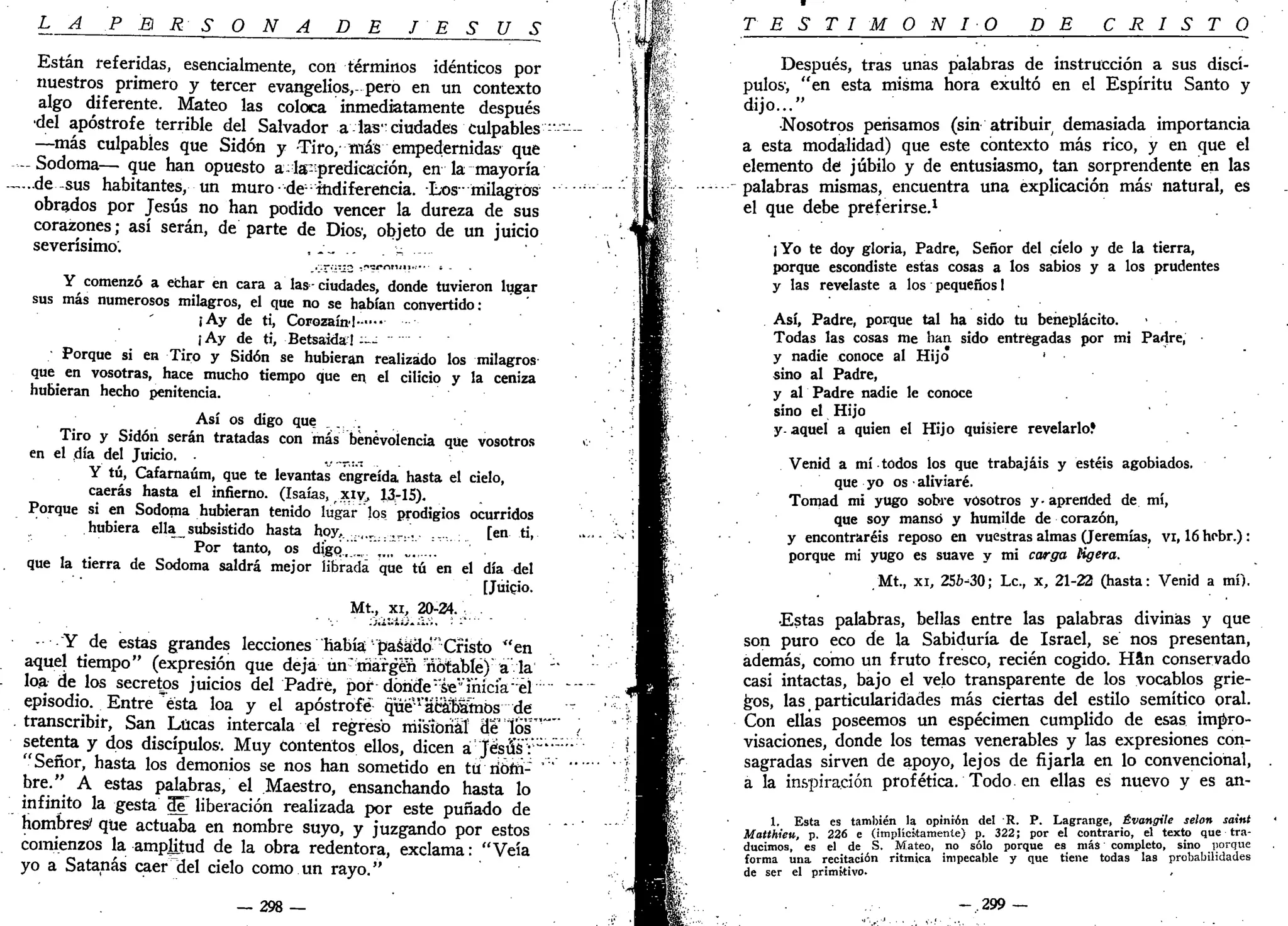 L A P E R S O N A DE J E S Ú S
Están referidas, esencialmente, con términos idénticos por
nuestros primero y tercer evangelios, pero en un contexto
algo diferente. Mateo las coloca inmediatamente después
•del apostrofe terrible del Salvador a las:ciudades culpables ""- -
—más culpables que Sidón y Tiro, más empedernidas1
que
-~ Sodoma— que han opuesto a^la-ípredicación, en la mayoría
-„...de sus habitantes, un muro-de::
indiferencia. Los•• milagros
obrados por Jesús no han podido vencer la dureza de sus
corazones; así serán, de parte de Dios1
, objeto de un juicio
severísimo. ,-~ . .-..-•-
Y comenzó a echar en cara a las-ciudades, donde tuvieron lugar
sus más numerosos milagros, el que no se habían convertido:
¡Ay de ti, Corozaínl—•••
¡Ay de ti, Betsaida! -~-
Porque si en Tiro y Sidón se hubieran realizado los milagros
que en vosotras, hace mucho tiempo que en el cilicio y la ceniza
hubieran hecho penitencia.
Así os digo que ,...-.
Tiro y Sidón serán tratadas con más benevolencia que vosotros
en el día del Juicio. .„•--•..-.
Y tú, Cafarnaúm, que te levantas engreída hasta el cielo,
caerás hasta el infierno. (Isaías, xiy, 13-15).
Porque si en Sodoma hubieran tenido lugar los prodigios ocurridos
hubiera ella_ subsistido hasta hoy,.....,.,....,,...,. [en ti,
Por tanto, os digo,_,_,.. , ...
que la tierra de Sodoma saldrá mejor librada que tú en el día del
[Juicio.
Mt., XI, 20-24. ;
- Y de estas grandes lecciones había'pasado"Cristo "en
aquel tiempo" (expresión que deja un:
margen notable) a la '*
loa de los secretos juicios del Padre, pordónde :
'se"'inicia el ~""~
episodio. Entre ésta loa y el apostrofé qué'"1
acácbamos de
transcribir, San Lucas intercala el regreso misional Hé losH~ /
setenta y dos discípulos1
. Muy contentos ellos, dicen a Jesús":"'
"Señor, hasta los demonios se nos han sometido en tu rióm-
bre." A estas palabras, el Maestro, ensanchando hasta lo
infinito la gesta ÓT liberación realizada por este puñado de
hombres' que actuaba en nombre suyo, y juzgando por estos
comienzos la amplitud de la obra redentora, exclama: "Veía
yo a Satanás caer del cielo como un rayo."
— 298 —
T E S T I M O N I O DE C R I S T O
Después, tras unas palabras de instrucción a sus discí-
pulos1
, "en esta misma hora exultó en el Espíritu Santo y
dijo..."
•Nosotros pensamos (sin atribuir demasiada importancia
a esta modalidad) que este contexto más rico, y en que el
elemento de! júbilo y de entusiasmo, tan sorprendente en las
palabras mismas, encuentra una explicación más natural, es
el que debe preferirse.1
¡Yo te doy gloria, Padre, Señor del cíelo y de la tierra,
porque escondiste estas cosas a los sabios y a los prudentes
y las revelaste a los pequeños 1
Así, Padre, porque tal ha sido tu beneplácito.
Todas las cosas me han sido entregadas por mi Padre, •
y nadie conoce al Hijo >
sino al Padre,
y al Padre nadie le conoce
sino el Hijo
y- aquel a quien el Hijo quisiere revelarlo?
Venid a mí todos los que trabajáis y estéis agobiados.
que yo os • aliviaré.
Tomad mi yugo sobre vosotros y-aprended de mí,
que soy manso y humilde de corazón,
y encontraréis reposo en vuestras almas (Jeremías, vi, 16 hobr.) :
porque mi yugo es suave y mi carga Kgera.
Mt., xi, 256-30; Le, x, 21-22 (hasta: Venid a mí).
•Estas palabras, bellas entre las palabras divinas y que
son puro eco de la Sabiduría de Israel, sé nos presentan,
además, como un fruto fresco, recién cogido. Han conservado
casi intactas, bajo el velo transparente de los vocablos grie-
gos, las particularidades más ciertas del estilo semítico oral.
Con ellas poseemos un espécimen cumplido de esas impro-
visaciones, donde los temas venerables y las expresiones con-
sagradas sirven de apoyo, lejos de fijarla en lo convencional,
a la inspiración profética. Todo en ellas es nuevo y es an-
1. Esta es también la opinión del R. P. Lagrange, Évangile selon saint
Matthieu, p. 226 e (implícitamente) p. 322; por el contrario, el texto que tra-
ducimos, es el de S. Mateo, no sólo porque es más completo, sino porque
forma una recitación ritmica impecable y que tiene todas las probabilidades
de ser el primitivo.
-.299 —
 