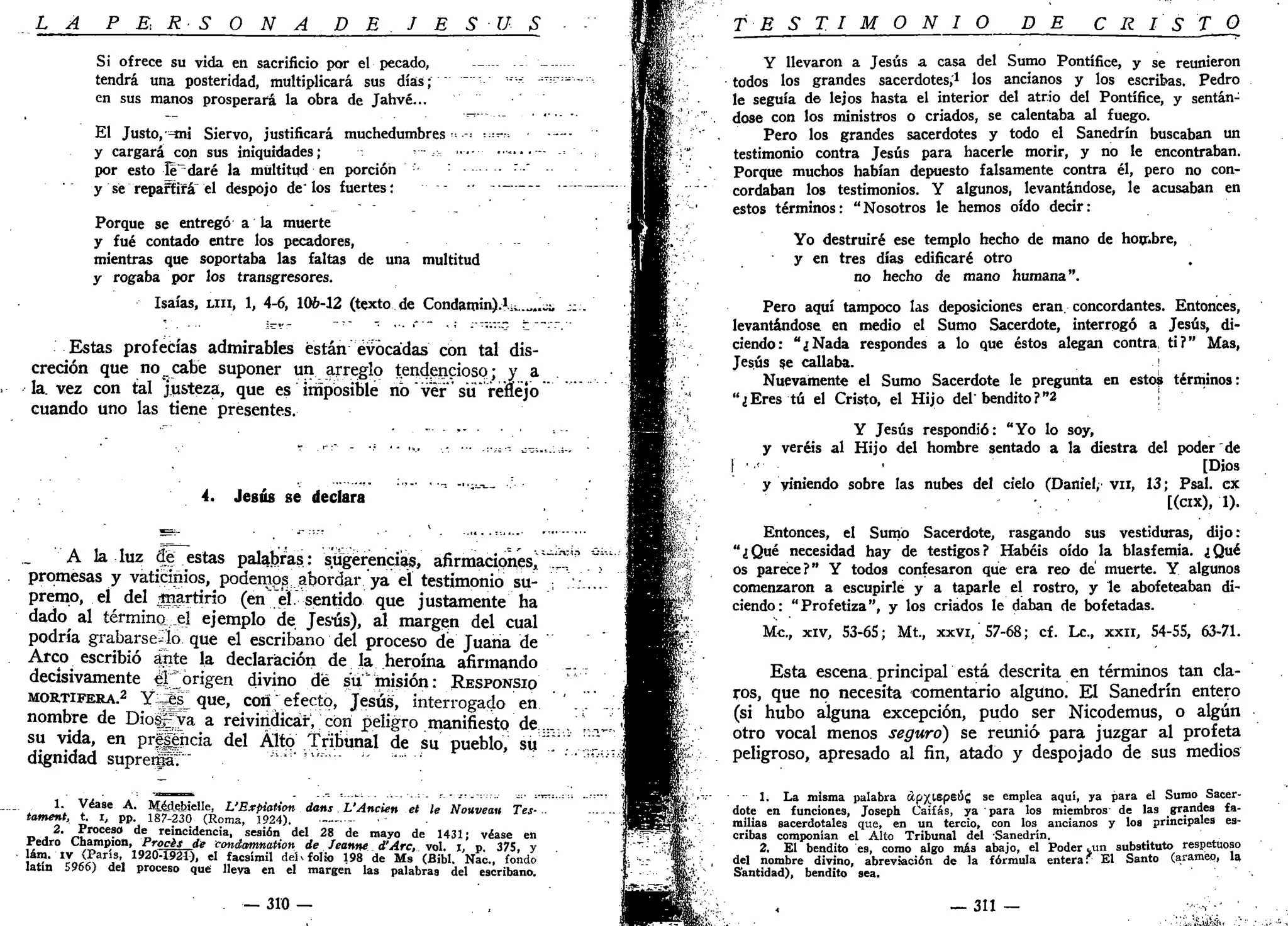 L A P E; R S O N A D E J E S U S
Si ofrece su vida en sacrificio por el pecado, - —
tendrá una posteridad, multiplicará sus días; ~ "''"'• "'
en sus manos prosperará la obra de Jahvé...
El Justo, =mi Siervo, justificará muchedumbres- •••••=•'••
y cargará con sus iniquidades; •—
por esto leudaré la multitud en porción ' :
y sé repartirá el despojo de" los fuertes;
Porque se entregó a la muerte
y fué contado entre los pecadores,
mientras que soportaba las faltas de una multitud
y rogaba por los transgresores.
Isaías, u n , 1, 4-6, 10&-12 (texto de Condamin).!^..^..^
Estas profecías admirables están evocadas con tal dis-
creción que no_cabe suponer un arreglo tendencioso; y a
la. vez con tal j.usteza, que es imposible no ver' su renejo
cuando uno las tiene presentes.
4. Jesús se declara
A la luz de estas palabras; sugerencias, afirmaciones^
promesas y vaticinios, podemos abordar ya el testimonio su-
premo, eí del jnartírio (en'eí. sentido que justamente ha
dado al término €[ ejemplo de Jesús), al margen del cual
podría grabárselo que el escribano del proceso de Juana de
Arco escribió ante la declaración de la heroína afirmando
decisivamente # " origen divino de su "misión: RESPONSIO
MORTÍFERA.2
Y^JsTque, con;efecto, Jesús, interrogado en
nombre de Dioggya a reivindicar, con peligro manifiesto de.
su vida, en prepicia del Alto Tribunal de su pueblo, su'
dignidad suprerfáT" ' " ' ,w
"""" ;
1. Véase A. Méjlebielle, L'Expiation dans L'Ancien et le Nouveau Tes-
tament, t. i, pp. 187-230 (Roma, 1924). ——• •-
D . 2>
'""*?" d e
reincidencia, sesión del 28 de mayo de 1431; véase en
redro Champion, Procés de conémmation de Jeanne d'Arc, vol. i, p 375. y
Jto.'iv (París, 192CPI521), el facsimil deh folio 198 de Ms (Bibl. Nac, fondo
latan J966) del proceso que lleva en el margen las palabras del escribano.
— 310 —
; ; ¿ n S 5 u ; - i .
T E S T I M O N I O DE C R I S T O
Y llevaron a Jesús a casa del Sumo Pontífice, y se reunieron
todos los grandes sacerdotes,1
los ancianos y los escribas. Pedro
le seguía de lejos hasta el interior del atrio del Pontífice, y sentán-
dose con los ministros o criados, se calentaba al fuego.
Pero los grandes sacerdotes y todo el Sanedrín buscaban un
testimonio contra Jesús para hacerle morir, y no le encontraban.
Porque muchos habían depuesto falsamente contra él, pero no con-
cordaban los testimonios. Y algunos, levantándose, le acusaban en
estos términos: "Nosotros le hemos oído decir:
Yo destruiré ese templo hecho de mano de hombre,
y en tres días edificaré otro
no hecho de mano humana".
Pero aquí tampoco las deposiciones eran, concordantes. Entonces,
levantándose en medio el Sumo Sacerdote, interrogó a Jesús, di-
ciendo: "¿Nada respondes a lo que éstos alegan contra, ti?" Mas,
Jesús se callaba. '
Nuevamente el Sumo Sacerdote le pregunta en estos términos:
"¿Eres tú el Cristo, el Hijo del'bendito?"2 ¡
Y Jesús respondió: "Yo lo soy,
y veréis al Hijo del hombre sentado a la diestra del poder "de
('••'•• ' [Dio*
y Viniendo sobre las nubes del cielo (Daniel, vn, 13; Psal. ex
[(cix), 1).
Entonces, el Sumo Sacerdote, rasgando sus vestiduras, dijo:
"¿Qué necesidad hay de testigos? Habéis oído la blasfemia. ¿Qué
os parece?" Y todos confesaron que era reo de muerte. Y algunos
comenzaron a escupirle y a taparle el rostro, y le abofeteaban di-
ciendo: "Profetiza", y los criados le daban de bofetadas.
Me, xiv, 53-6S; Mt, xxvi, 57-68; cf. Le., xxn, S4-SS, 63-71.
Esta escena principal está descrita en términos tan cla-
ros, que no necesita comentario alguno. El Sanedrín entero
(si hubo alguna excepción, pudo ser Nicodemus, o algún
otro vocal menos seguro) se reunió para juzgar al profeta
peligroso, apresado al fin, atado y despojado de sus medios
- 1. La misma palabra ápxiepeúg se emplea aquí, ya para el Sumo Sacer-
dote en funciones, Joseph Caifas, ya ' para los miembros de las grandes fa-
milias sacerdotales que, en un tercio, con los ancianos y los principales es-
cribas componían el Alto Tribunal del Sanedrín.
2. El bendito es, como algo mis abajo, el Poder jun substituto respetuoso
del nombre divino, abreviación de la fórmula entera. El Santo (aramep, la
Santidad), bendito sea.
— 3 i i - .->;••• •
 