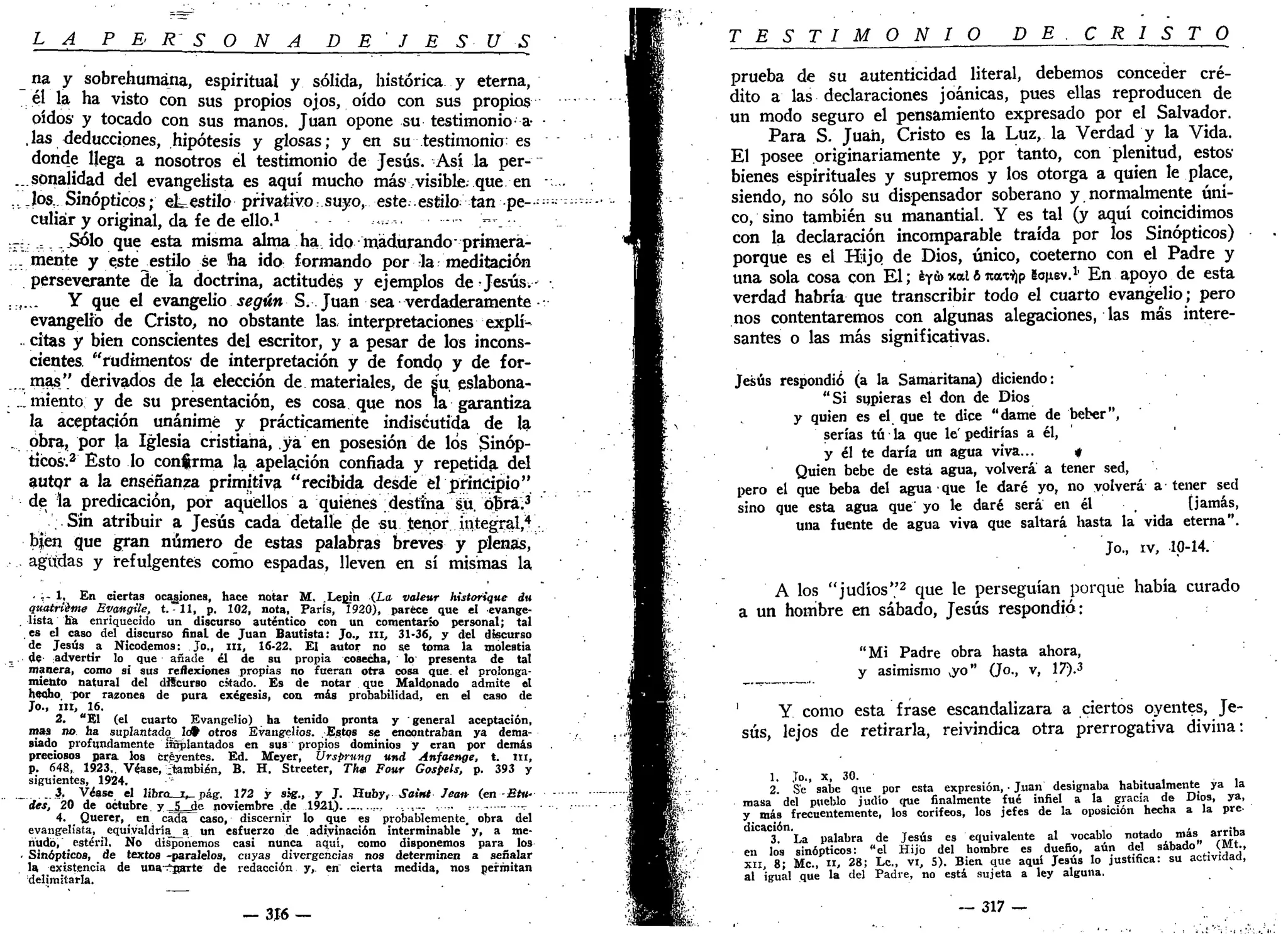 LA P E R S O N A D E ' J E S U S
na y sobrehumana, espiritual y sólida, histórica y eterna,
él la ha visto con sus propios ojos, oído con sus propios
oídos y tocado con sus manos. Juan opone su testimonio a- •
,las deducciones, hipótesis y glosas; y en su testimonio: es
donde llega a nosotros ¿1 testimonio de Jesús. Así la per-
...sonalidad del evangelista es aquí mucho más visible, que en -
.v Jos,. Sinópticos; eLestilo privativo: suyo, este;.estilo: tan pe-»-
culiár y original, da fe de ello.1
-•«-•.-.. >-_-•.
._- = .Sólo que esta misma alma ha. ido madurando- primerá-
... mente y este^estilo se ha ida formando por la: meditación
perseverante de la doctrina, actitudes y ejemplos de Jesús.•- •
..... Y que el evangelio según S.. Juan sea verdaderamente ••
evangelio de Cristo, no obstante las. interpretaciones explí-
. citas y bien conscientes del escritor, y a pesar de los incons-
cientes, "rudimentos- de interpretación y de fondp y de for-
mas" derivados de la elección de materiales, de su eslabona-
. .'..miento y de su presentación, es cosa que nos la garantiza
la aceptación unánime y prácticamente indiséutida de la
obra, por la Iglesia cristiana, yá en posesión de los Sinóp-
ticos.2
Esto lo confirma la apelación confiada y repetida del
autor a la enseñanza primitiva "recibida desde el principio"
de la predicación, por aquellos a quienes destina su. obra.3
.Sin atribuir a Jesús cada detalle de su tenor integral,*:
b|en que gran número de estas palabras breves y plenas,
agudas y refulgentes como espadas, lleven en sí mismas la
. - 1, En ciertas ocasiones, hace notar M. Lepjn (La volear historique du
quatrtéme Evangtie, t. -11, p. 102, nota, París, 1920), parece que el evange-
. lista Ha enriquecido un discurso auténtico con un comentario personal; tal
es el caso del discurso final de Juan Bautista: Jo., ni, 31-36, y del discurso
de Jesús a Nicodemos: Jo., ni, 16-22. El autor no se toma la molestia
_ de- advertir lo que añade él de su propia cosecha, lo presenta de tal
manera, como si sus reflexiones propias no fueran otra cosa que el prolonga-
miento natural del diScurso citado. Es de notar que Maldonado admite el
hecho por razones de pura exégesis, con mis probabilidad, en el caso de
Jo., III, 16.
2. "El (el cuarto Evangelio) ha tenido pronta y ' general aceptación,
mas no ha suplantado Icf> otros Evangelios. Estos se encontraban ya dema-
siado profundamente Suplantados en sus propios dominios y eran por demás
preciosos para los creyentes. Ed. Meyer, Ursprnng und Anfaenge, t. ni,
p. 648, 1923.. Véase, ¿también, B. H. Streeter, Tha Four Gospels, p. 393 y
siguientes, 1924.
. 3 , Véase el libro i,, pág, 172 y sig., y J. Huby, Saint Jeaiv (en-fiíit-
des, 20 de octubre y JLjde noviembre .de 1921)..-..., .... =•-- - -
4. Querer, en cá3a~caso, discernir lo que es probablemente, obra del
evangelista, equivaldría^ un esfuerzo de adivinación interminable y, a me-
nudo, estéril. No disponemos casi nunca aquí, como disponemos para los
. Sinópticos, de textos -paralelos, cuyas divergencias nos determinen a señalar
la existencia de unaísarte de redacción y, en cierta medida, nos permitan
delimitarla.
— 316 —
T E S T I M Q__N_I O D E . C R I S T O
prueba de su autenticidad literal, debemos conceder cré-
dito a las declaraciones joánicas, pues ellas reproducen de
un modo seguro el pensamiento expresado por el Salvador.
Para S. Juan, Cristo es la Luz, la Verdad y la Vida.
El posee originariamente y, por tanto, con plenitud, estos'
bienes espirituales y supremos y los otorga a quien le place,
siendo, no sólo su dispensador soberano y normalmente úni-
co, sino también su manantial. Y es tal (y aquí coincidimos
con la declaración incomparable traída por los Sinópticos)
porque es el Hijo de Dios, único, coeterno con el Padre y
una sola cosa con El; iyva nal ó nax^p gaixev.1.
En apoyo de esta
verdad habría que transcribir todo el cuarto evangelio; pero
nos contentaremos con algunas alegaciones, las más intere-
santes o las más significativas.
Jesús respondió (a la Samaritana) diciendo:
"Si supieras el don de Dios
y quien es el que te dice "dame de beber",
serías tú la que le' pedirías a él,
y él te daría un agua viva... 4
Quien bebe de esta agua, volverá a tener sed,
pero el que beba del agua • que le daré yo, no volverá a - tener sed
sino que esta agua que yo le daré será en él [jamás,
una fuente de agua viva que saltará hasta la vida eterna".
Jo., iv, 10-14.
A los "judíos"2
que le perseguían porque había curado
a un hombre en sábado, Jesús respondió:
"Mi Padre obra hasta ahora,
y asimismo vyo" (Jo., v, 17).3
1
Y como esta frase escandalizara a ciertos oyentes, Je-
sús, lejos de retirarla, reivindica otra prerrogativa divina:
1. Jo., x, 30.
2. Se sabe que por esta expresión, • Juan designaba habitualmente ya la
masa del pueblo judío que finalmente fué infiel a la gracia de Dios, ya,
y más frecuentemente, los corifeos, los jefes de la oposición hecha a la pre-
dicación.
3. La palabra de Jesús es equivalente al vocablo notado más arriba
en los sinópticos: "el Hijo del hombre es dueño, aún del sábado" (Mt.,
XII, 8; Me, 11, 28; Le, vi, 5). Bien que aqui Jesús lo justifica: su actividad,
al igual que la del Padre, no está sujeta a ley alguna.
— 317 —
 