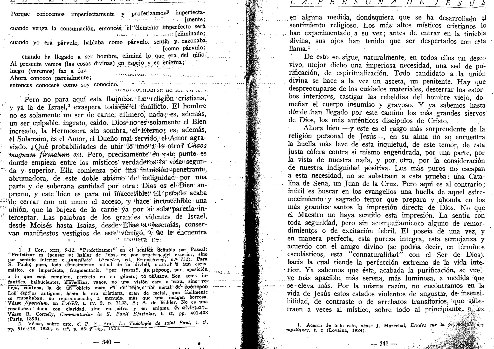 Porque conocemos imperfectamente y profetizamos1
' imperfecta-
[tnente;
cuando venga la consumación, entonces,1
él"'elemento imperfecto será
<=_.. .i i.,5,4^:: [eliminado;
cuando yo era párvulo, hablaba cómo párvulo, sentía y, razonaba.
[como párvulo;
cuando he llegado-a ser hombre, eliminé lo. que. era..del .niña'.
Al presente vemos (las cosas divinas) en espejo y.en enigma;
luego (veremos) faz a faz.
Ahora conozco parcialmente; '""•'" "
entonces conoceré como soy conocido, - —
Pero no para aquí esta flaqueza.'La"-religión cristiana,
y ya la de Israel,2
exaspera todávía-él conflicto/ El hombre
ño es solamente un ser de carne, efímero,-nada--;1
-es, además,
un ser culpable, ingrato, caído. Dios1
nó^es?'solamente el Bien
increado, la Hermosura sin sombra, 'el"E-ter-nO' es, además,
él Soberano, es el Amor, el Dueño mal servidcf, ¡el1
Amor agra-
viado. ¿Qué probabilidades de uhir::
l6:
ühói:
á:
dó-otro? Chaos
ínagnum fírmatwm est. Pero, precisamente' éni!
este punto-es
donde empieza entre los místicos verdaderos"ia' vidasssegun-
" da y superior. Ella comienza por tíña'intuibiott^penetrante,
abrumadora, de este doble abismo deindignidad-por una
parte y de soberana santidad por otra: Dios fes elí:
Bien su-
premo, y este bien es para mí iñáfceesíble~;!
Es
l!
'peJeadQ" acaba
;r?:
de cerrar con un muro el acceso, y hace inconcebible una
'unión, que la bajeza de la carne ya por sí-sola?aparecía'án-
i terceptar. Las palabras de los grandes videntes de Israel,
desde Moisés hasta Isaías, desde•'Elias l
ail
J<e3?eit»ás,- conser-
van manifiestos vestigios de este1
•vértigo, í:
y f
&é le' encuentra
j. •'" ui.-iniíra V~L
1. I Cor., x m , 9-12. "Profetizamos"' en él sentido definido por Pascal:
"Profetizar es (pensar y) hablar de Dios, no...por pruebas-idel exterior, sino
por sentido interior e .inmediato" (Pensées, • ed. Brunschvicg, a." 732). Para
S. Pablo; pues, todo conocimiento actual de lo divlrid, natural' "'ó aun caris-
mático, es imperfecto, . fragmentario, "por trozos", éx fiépoug, por oposición
a lo que está completo, perfecto en su género; TÓ TéXeiOV. Son actos m-
^- f
^n
.t
jk??..l1
ual
'5U,c
ientes, movedizos, vagos, no una visión' cara~ia -cara-, sino--re--
fleja7" confusa, la de uñ"~óbjeto visto erí' u'fi'"*éáp"ejd'-aé' metal; 8lA
éoÓ7tTpot)
Los' espejos antiguos, Easta la era cristiana, eran de metal, que fácilmente
se empañaban, no reproduciendo, a menudo, más que uña imagen borrosa.
Véase Speculum, en DAGR, t. iv, 2r p. 1122, A; A. de Ridder. No es una
enseñanza ' dada con claridad, sino en cifra y en enigma, iv alvíy(iKXl.
Véase R. Cornely, Commentarius in S. Pauli Epistulas, t. II, pp. 401-408
(París, 1890).
2. Véase, sobre esto, el P. F. Prat, La Théologie de saint Paul, t. i1
,
pp. S16-S18, 1920; t. n6
, p. 661 y~"SgT"T923r"—~ " '
— 340 —
L A . F h K S V S N A U E J E S U J>
en alguna medida, dondequiera que se ha desarrollado $
sentimiento religioso. Los más1
altos místicos cristianos 1°
han experimentado a su vez; antes de entrar en la tiniebla
divina, sus ojos han tenido que ser despertados con esta
llama.1
De esto se. sigue, naturalmente, en todos ellos un deseo
vivo, mejor dicho una imperiosa necesidad, una sed de pu-
rificación, de espiritualización. Todo candidato a. la unión
divina se hace a la vez un asceta, un penitente. Hay que
despreocuparse de los cuidados materiales, desterrar los estor-
bos interiores, castigar las rebeldías del hombre viejo, do-
meñar el cuerpo insumiso y gravoso. Y ya sabemos hasta
dónde han llegado por este camino los más .grandes siervos
de Dios, los más auténticos discípulos de Cristo.
Ahora bien —y este es el rasgo más sorprendente de la
religión personal de Jesús—, en su alma no se encuentra
la huella más leve de esta inquietud, de este temor, de esta
justa cólera contra sí mismo engendrada, por una parte, por
la vista de nuestra nada, y por otra, por la consideración
de nuestra indignidad positiva. Los más puros no escapan
a esta necesidad, no se substraen a esta prueba: una Cata-
lina de Sena, un Juan de la Cruz. Pero aquí es al contrario;
inútil es buscar en los evangelios una huella de aquel estre-
mecimiento y sagrado terror que prepara y ahonda en los
más grandes santos la impresión directa de Dios. No que
el Maestro no haya sentido esta impresión. La sentía con
toda seguridad, pero sin acompañamiento alguno de remor-
dimientos o de excitación febril. El poseía de una vez, y
en manera perfecta, esta pureza íntegra, esta semejanza y
acuerdo con eí amigo divino (se podría decir, en términos
escolásticos, esta "connaturalidad" con el Ser de Dios),
hacia la cual tiende la perfección extrema de la vida inte-
rior. Ya sabemos que ésta, acabada la purificación, se vuel-
ve más apacible, más serena, más luminosa, a medida que
se-eleva más. Por la misma razón, no encontramos en la
vida de Jesús estos estados violentos de angustia, de insensi-
bilidad, de contraste o de arrebatos transitorios, que subs-
traen a veces al místico, sobre todo al princ-piante, a h<*
1. Acerca de todo esto, véase J. Maréchal, Etudes sur la fisyholw? ¡e¿
mystiques, t. i (Lovaina, 1924).
- 341 - 
 