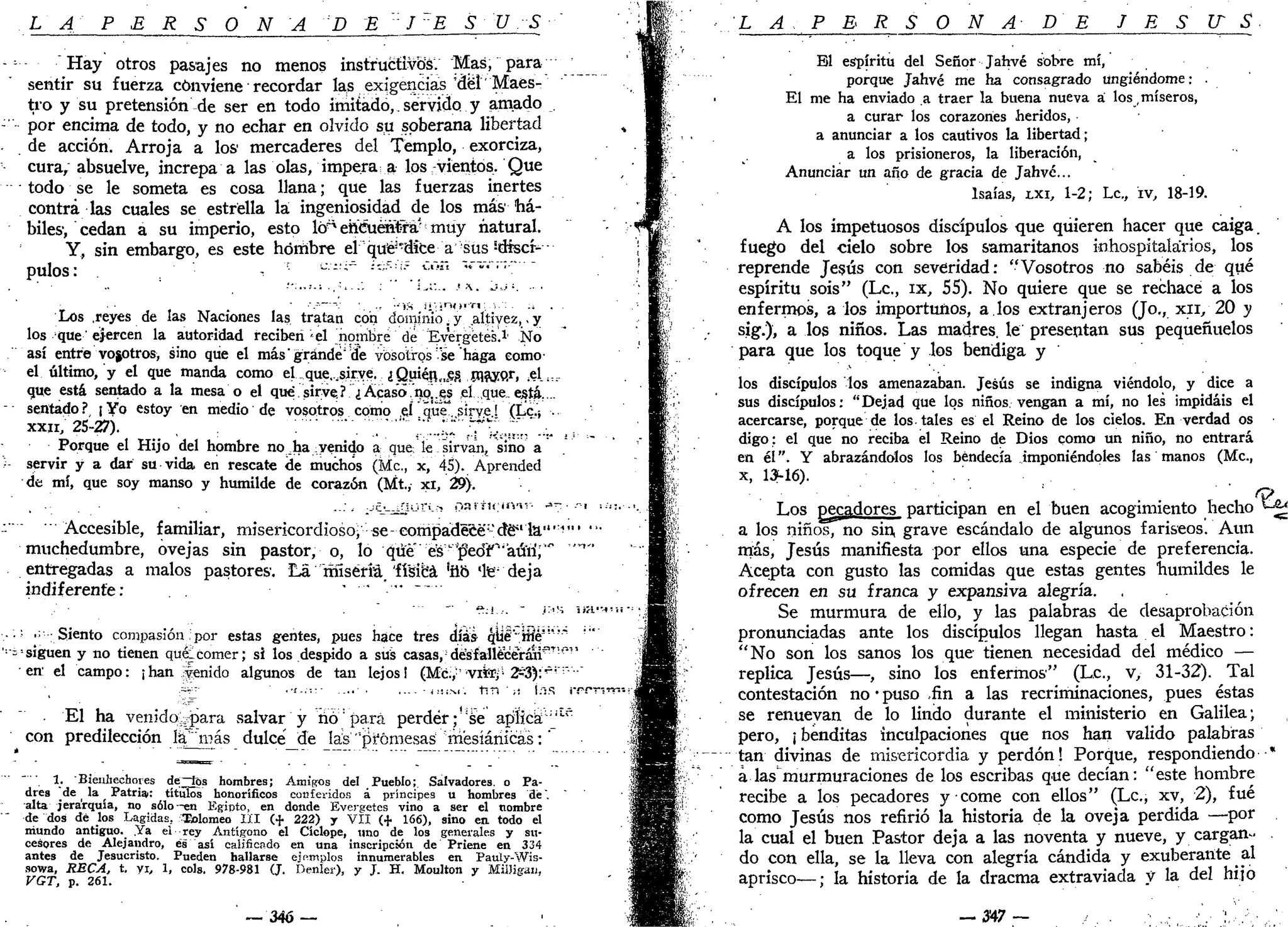 L A P E R S O N A D E ' J E S U S
----- Hay otros pasajes no menos instructivos. Mas, para
sentir su fuerza conviene recordar las exigencias'del Maes-
tro y su pretensión de ser en todo imitado,.servido y amado ,
- por encima de todo, y no echar en olvido su soberana libertad
de acción. Arroja a los mercaderes del Templo, exorciza,
cura, absuelve, increpa a las olas, impera; a los vientos. Que
todo se le someta es cosa llana; que las fuerzas inertes
contra las cuales se estrella la ingeniosidad de los más há-
biles, cedan a su imperio, esto lóa
ehéuénl&á.' muy natural.
Y, sin embargo, es este hombre el qué-*díce a sus s
dtscf-
pulos: - - u
-';
" ¿c;5
;!í
_ c
'~'n
''""'•"•:""
Los .reyes de las Naciones las tratan con dominio.y .altivez,-y
los que ejercen la autoridad reciben'd nombre de Evergetes.1
' No
así entre vosotros, sino que el más'grande" de vosotros 'se haga como
el último, y el que manda como el.que.,sirve. ¿Quién,ices( mayor, «l^.
que está sentado a la mesa o el que sirve? ¿Acaso,np^s el que. está...
sentado ? ¡ Yo estoy en medio de vosotros como el que" sirve! (Lc.¡ .
xxn; 25-27). , ";; ;"...;.: :Tt^-S...
Porque el Hijo del hombre no _ha venido a que; le sirvan, sino a
••- servir y a dar su vida en rescate de muchos (Me, x, 45). Aprended
de mí, que soy manso y humilde de corazón (Mt., xi, 29).
- Accesible, familiar, misericordioso; se-compadece-dé^la"'^"' "•
muchedumbre, ovejas sin pastor, o, lo qtie es^edr-
'aún'r" """
entregadas a malos pastores. La rhlséría 'física 'íio 'te- deja
indiferente: " "* "
. ~" r*:!..-. " ¡:-<M iiH.""«!íi •
• •'• .;•-; Siento compasión: por estas gentes, pues hace tres días qUe'-íflé""'"'"
•••¿'siguen y no tienen quéleomer; si los despido a sus casas, desfallecerán*^w
'
en1
el campo: ¡han venido algunos de tan lejos! (Mc;,;
'''vifef;'i
2s3):v
'""•'""
El ha venida^para salvar y rió:
para perder ;!:
se aplica^"
con predilección la'más dulce'_de Jas "promesas mésíáriicás:'
_.. ^ Bienhechores de^tes hombres; Amigos del Pueblo; Salvadores, o Pa-
dres de la ^ Patria.: títulos honoríficos conferidos á príncipes u hombres dé".
alta jerarquía, no sólo-en Egipto, en donde Evergetes vino a ser el nombre
de dos dé los Lagidas, ^Eolomeo I I I (+ 222) y VII (+ 166), sino en todo el
mundo antiguo. .Ya el rey Antígono el Cíclope, uno de los generales y su-
cesores de Alejandro, es así calificado en una inscripción de Priene en 334
antes de Jesucristo. Pueden hallarse ejemplos innumerables en Pauly-Wis-
sowa, RECA, t. vi, 1, cois. 978-981 (J. Denleí), y J. H. Moulton y MUJigan,
VGT, p. 261.
— 346 —
L A . P E R S O N A - DE J E S IT S
El espíritu del Señor Jahvé sobre mí,
porque Jahvé me ha consagrado ungiéndome: .
El me ha enviado a traer la buena nueva á los, míseros,
a curar los corazones heridos,
a anunciar a los cautivos la libertad;
a los prisioneros, la liberación,
Anunciar un año de gracia de Jahvé...
Isaías, LXI, 1-2; Le, iv, 18-19.
A los impetuosos discípulos que quieren hacer que caiga,
fuego del cielo sobre los samaritanos inhospitalarios, los
reprende Jesús con severidad: "Vosotros no sabéis de qué
espíritu sois" (Le, ix, 55). No quiere que se rechace a los
enfermos, a los importunos, a.los extranjeros (Jo., x i i / 2 0 y
sig.), a los niños. Las madres, le presentan sus pequeñuelos
para que los toque y los bendiga y
los discípulos los amenazaban. Jesús se indigna viéndolo, y dice a
sus discípulos: "Dejad que los niños vengan a mí, no les impidáis el
acercarse, porque de los-tales es el Reino de los cielos. En verdad os
digo: el que no reciba el Reino de Dios como un niño, no entrará
en él". Y abrazándolos los bendecía imponiéndoles las manos (Me,
x, 13-16).
:
. . G>
Los pecadores participan en el buen acogimiento hecho ^
a los niños, no sin, grave escándalo de algunos fariseos. Aun
más, Jesús manifiesta por ellos una especie de preferencia.
Acepta con gusto las comidas que estas gentes humildes le
ofrecen en su franca y expansiva alegría.
Se murmura de ello, y las palabras de desaprobación
pronunciadas ante los discípulos llegan hasta el Maestro:
"No son los sanos los que tienen necesidad del médico —
replica Jesús—, sino los enfermos" (Le, v, 31-32). Tal
contestación no • puso fin a las recriminaciones, pues éstas
se renuevan de lo lindo durante el ministerio en Galilea;
pero, ¡ benditas inculpaciones que nos han valido palabras
tan divinas de misericordia y perdón! Porque, respondiendo••*
a las murmuraciones de los escribas que decían: "este hombre
recibe a los pecadores y come con ellos" (Le, xv, 2), fué
como Jesús nos refirió la historia de la oveja perdida —por
la cual el buen Pastor deja a las noventa y nueve, y cargan-
do con ella, se la lleva con alegría candida y exuberante al
aprisco—; la historia de la dracma extraviada y la del hijo
— 3 4 7 — ••'•• • • ' / ' • ' , . '
 