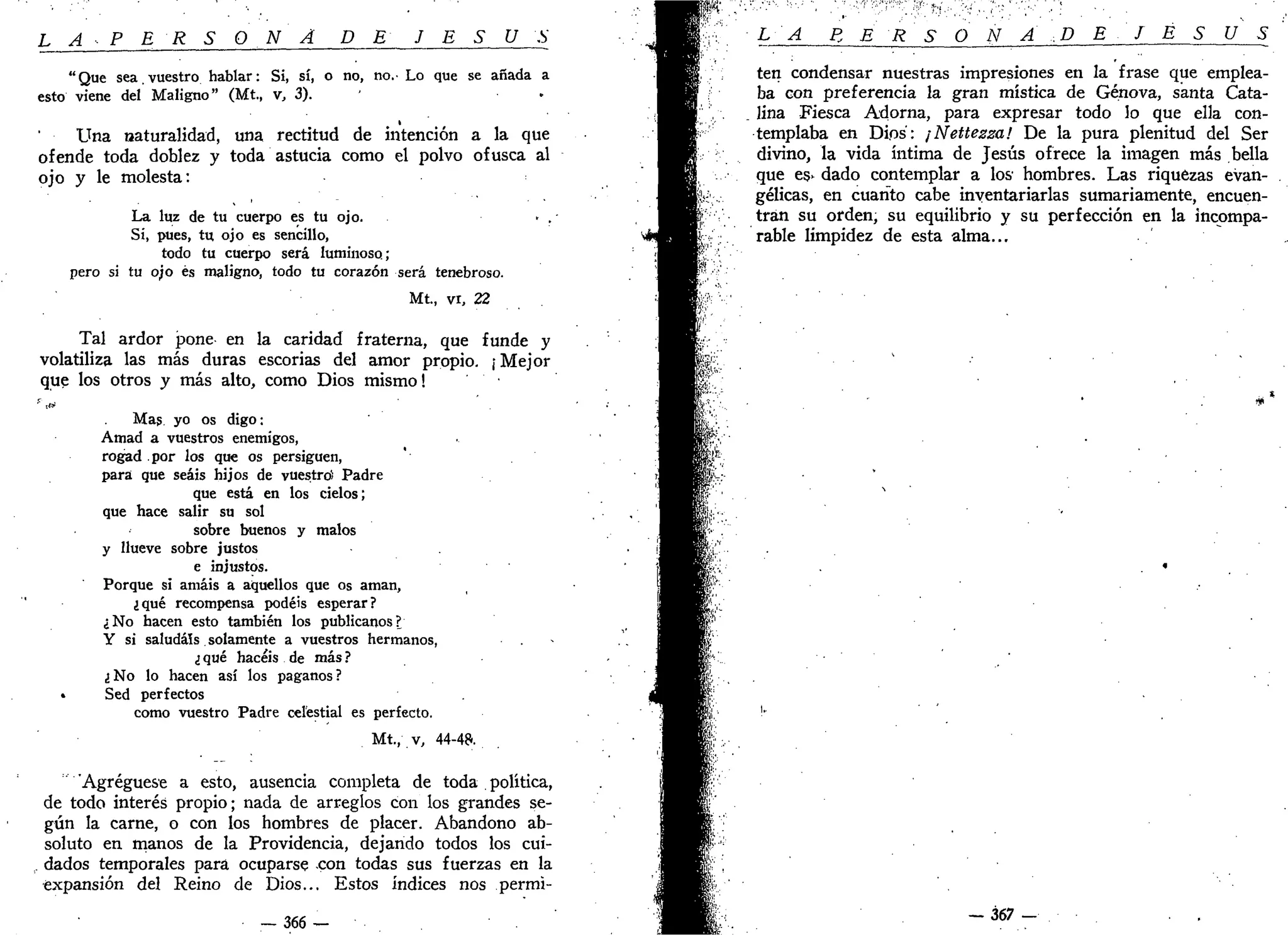 L A P E R S O NA DE J E S U S
"Que sea.vuestro hablar: Si, sí, o no, no.- Lo que se añada a
esto viene del Maligno" (Mt, v, 3). «
Una naturalidad, una rectitud de intención a la que
ofende toda doblez y toda astucia como el polvo ofusca al
ojo y le molesta:
La luz de tu cuerpo es tu ojo.
Si, pues, tu ojo es sencillo,
todo tu cuerpo será luminoso;
pero si tu ojo és maligno, todo tu corazón será tenebroso.
Mt, vi, 22
Tal ardor pone en la caridad fraterna, que funde y
volatiliza las más duras escorias del amor propio. ¡ Mejor
que los otros y más alto, como Dios mismo!
''' sí*
Mas yo os digo:
Amad a vuestros enemigos,
rogad por los que os persiguen,
para que seáis hijos de vuestro) Padre
que está en los cielos;
que hace salir su sol
sobre buenos y malos
y llueve sobre justos
e injustos.
Porque si amáis a aquellos que os aman,
¿qué recompensa podéis esperar?
¿No hacen esto también los publícanos?
Y si saludáis. solamente a vuestros hermanos,
¿ qué hacéis de más ?
¿No lo hacen así los paganos?
• Sed perfectos
como vuestro Padre celestial es perfecto.
Mt., v, 44-4?.
'Agregúese a esto, ausencia completa de toda . política,
de todo interés propio; nada de arreglos con los grandes se-
gún la carne, o con los hombres de placer. Abandono ab-
soluto en manos de la Providencia, dejando todos los cui-
dados temporales para ocuparse con todas sus fuerzas en la
expansión del Reino de Dios... Estos índices nos permi-
— 366 —
LA P, E R S O N A D E J E S U S
ten condensar nuestras impresiones en la frase que emplea-
ba con preferencia la gran mística de Genova, santa Cata-
lina Fiesca Adorna, para expresar todo lo que ella con-
templaba en Dios: ¡Nettezza! De la pura plenitud del Ser
divino, la vida íntima de Jesús ofrece la imagen más bella
que es- dado contemplar a los hombres. Las riquezas evan-
gélicas, en cuanto cabe inventariarlas sumariamente, encuen-
tran su orden, su equilibrio y su perfección en la incompa-
rable limpidez de esta alma...
367 -
 