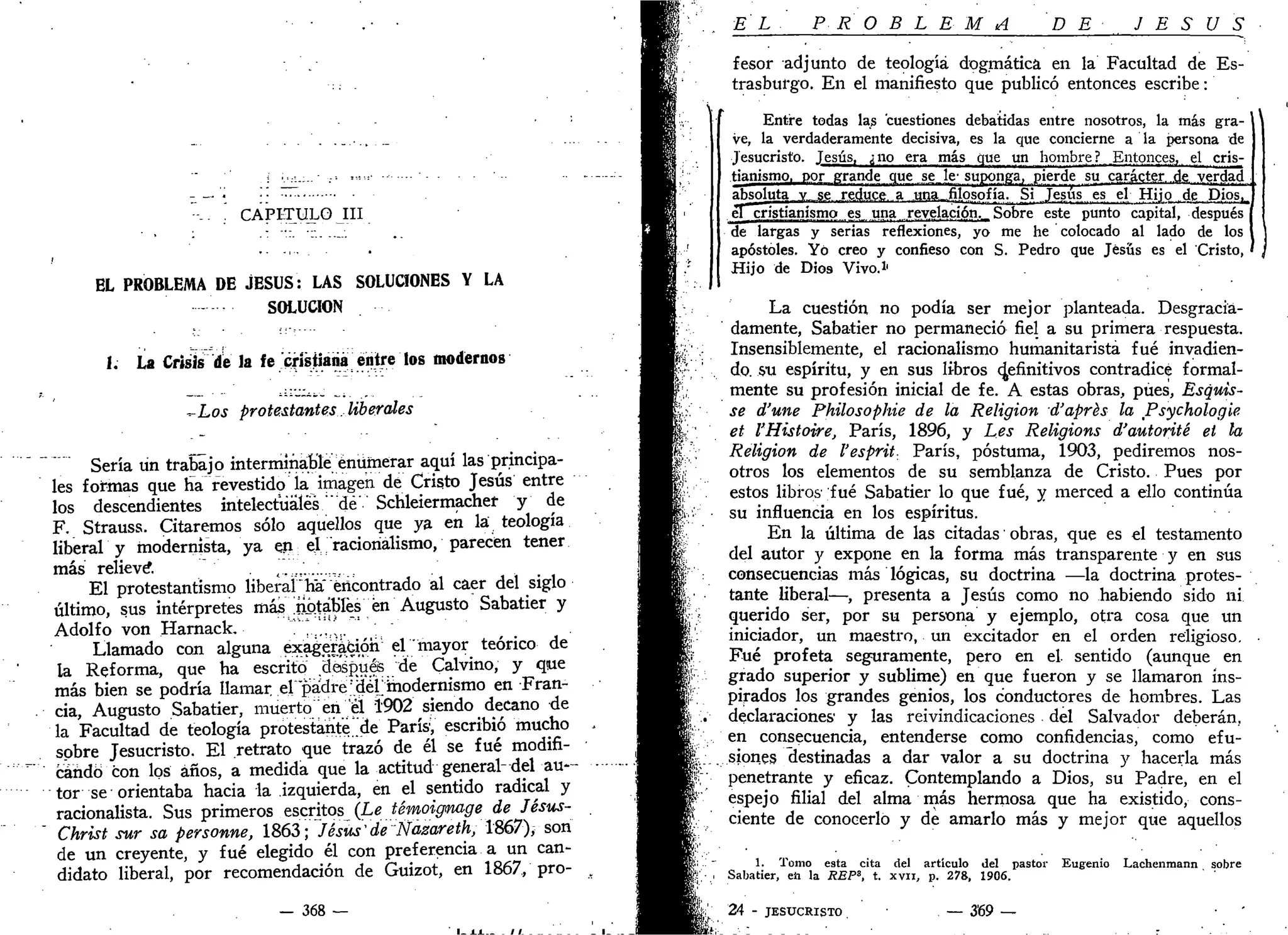 CAPITULO III
EL PROBLEMA DE JESÚS: LAS SOLUCIONES Y LA
SOLUCIÓN
I: La Crisis de la fe cmjianá entre los modernos
^Los protestantes liberales
Sería un trabajo interminable enumerar aquí las principa-
les formas que ha revestido la imagen dé Cristo Jesús entre
los descendientes intelectuales "dé' Schleiermachet y de
F. Strauss. Citaremos sólo aquellos que ya en la teología
liberal y modernista, ya en el racionalismo, parecen tener
más relieve ,
El protestantismo liberal ha encontrado al caer del siglo
último, sus intérpretes mas notables én Augusto Sabatier y
Adolfo von Harnack. '..,,..
Llamado con alguna exagerafcióh el mayor teórico de
la Reforma, que ha escrito después de Calvino, y que
más bien se podría llamar el padre IdélJ modernismo en Fran-
cia, Augusto Sabatier, muerto en él 1902 siendo decano de
la Facultad de teología protestante,de ParísV escribió mucho
sobre Jesucristo. El retrato que trazó de él se fué modifi-
"""•'"'• candó con los años, a medida que la actitud general-del a u -
tor se orientaba hacia la izquierda, en el sentido radical y
racionalista. Sus primeros escritos (Le témoigmage de Jésus-
" Christ sur sa personne, 1863; Jesús'de J
Ñazareth, 1867), son
de un creyente, y fué elegido él con preferencia a un can-
didato liberal, por recomendación de Guizot, en 1867, pro-
— 368 —
EL P R O B L E M A D E J E S U S
fesor adjunto de teología dogmática en la Facultad de Es-
trasburgo. En el manifiesto que publicó entonces escribe:
Entre todas las cuestiones debatidas entre nosotros, la más gra-
ve, la verdaderamente decisiva, es la que concierne a la persona de
Jesucristo. Jesús, ¿no era más que un hombre? Entonces, el cris-
tianismo, por prande que se_le'suponga, pierde su carácter.,de verdad
absoluta.jr_.^sfi.reduce, a una—filosofía. Si Jesús es el Hijo de P.ios,^
el .jüjslianismo es una revelación.. Sobre este punto capital, después
de largas y serias reflexiones, yo me he colocado al lado de los
apóstoles. Yo creo y confieso con S. Pedro que Jesús es el Cristo, ,
Hijo de Dios Vivo.1
'
La cuestión no podía ser mejor planteada. Desgracia-
damente, Sabatier no permaneció fiel a su primera respuesta.
Insensiblemente, el racionalismo humanitaristá fué invadien-
do, su espíritu, y en sus libros definitivos contradice formal-
mente su profesión inicial de fe. A estas obras, pues, Esquís-
se d'une Phüosophie de la Religión d'aprés la Psychologie
et l'Histoire, París, 1896, y Les Religions d'autorité et la
Religión de l'esprit- París, postuma, 1903, pediremos nos-
otros los elementos de su semblanza de Cristo. Pues por
estos libros fué Sabatier lo que fué, y merced a ello continúa
su influencia en los espíritus.
En la última de las citadas obras, que es el testamento
del autor y expone en la forma más transparente y en sus
consecuencias más lógicas, su doctrina —la doctrina protes-
tante liberal—, presenta a Jesús como no habiendo sido ni
querido ser, por su persona y ejemplo, otra cosa que un
iniciador, un maestro, un excitador en el orden religioso.
Fué profeta seguramente, pero en el. sentido (aunque en
grado superior y sublime) en que fueron y se llamaron ins-
pirados los grandes genios, los conductores de hombres. Las
declaraciones' y las reivindicaciones del Salvador deberán,
en consecuencia, entenderse como confidencias, como efu-
siones destinadas a dar valor a su doctrina y hacerla más
penetrante y eficaz. Contemplando a Dios, su Padre, en el
espejo filial del alma más hermosa que ha existido, cons-
ciente de conocerlo y de amarlo más y mejor que aquellos
1. Tomo esta cita del artículo del pastor Eugenio Lachenmann sobre
Sabatier, eii la REPS
, t. xvu, p. 278, 1906.
24 - JESUCRISTO . — 3'69 —
 