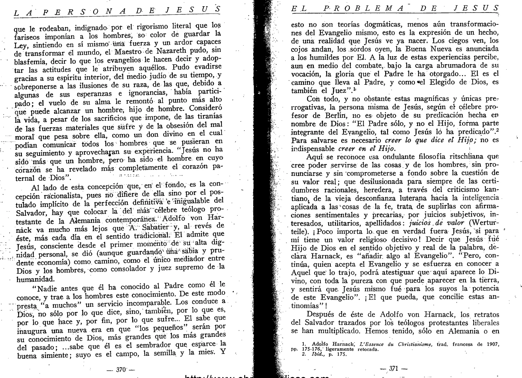 L A P E R S O N A DE J E S Ú S
que le rodeaban, indignado por el rigorismo literal que los
fariseos imponían a los hombres, so color de guardar la
Ley, sintiendo en sí mismo üriá fuerza y un ardor capaces
de transformar él mundo, el Maestro de Nazareth pudo, sin
blasfemia, decir lo que los evangelios le hacen decir y adop-
tar las actitudes que le atribuyen aquéllos. Pudo evadirse
gracias a su espíritu interior, del medio judío de su tiempo, y
sobreponerse a las ilusiones de su raza, de las que, debido a
algunas de sus esperanzas e ignorancias, había partici-
pado; el vuelo de su alma le remontó al punto más alto
que puede alcanzar un hombre-, hijo de hombre. Consideró
lá vida, a pesar de los sacrificios que impone, de las tiranías
de las fuerzas materiales que sufre y de la obsesión del mal
moral que pesa sobre ella, como un don divino en el cual
podían comunicar todos los hombres que se pusieran en
su seguimiento y aprovecharan su experiencia. "Jesús no ha
sido más que un hombre, pero ha sido el hombre en cuyo
corazón se ha revelado más completamente el corazón pa-
ternal de Dios". •••--->
Al lado de esta concepción que, eri el fondo, es la con-
cepción racionalista, pues no difiere de ella sino por el pos-
tulado implícito de la perfección definitiva e-inigualable del
Salvador, hay que colocar la del nás"célebre teólogo pro-
testante de la Alemania contemporánea. Adolfo von Har-
. náck va mucho más lejos que A. Sabatrer- y, al revés de
éste, más cada día en el sentido tradicional. El admite que
- Jesús, consciente desde el primer momento dé' su • alta dig-
¡ ^ nidad personal, se dio (aunque guardando* üñá¡i
sabia y pru-
dente economía) como camino, como el único mediador entre
Dios y los hombres, como consolador y juez supremo de la
humanidad.
"Nadie antes que él ha conocido al Padre como él le
conoce, y trae a los hombres este conocimiento. De este modo •
"presta "a muchos" un servicio incomparable. Los conduce a
Dios, no sólo por lo que dice, sino, también, por lo que es,
por lo que hace y, por fin, por lo que sufre... El sabe que
inaugura una nueva era en que "los pequeños" serán por
su conocimiento de Dios, más grandes que los más grandes
del pasado; ...sabe que él es el sembrador que esparce la
buena simiente; suyo es el campo, la semilla y la mies. Y
— 370- —
U1J.._ . //.
EL PROBLEMA D E J E S U S
esto no son teorías dogmáticas, menos aún transformacio-
nes del Evangelio mismo, esto es la expresión de un hecho,
de una realidad que Jesús ve ya nacer. Los ciegos ven, los
cojos andan, los sordos oyen, la Buena Nueva es anunciada
a los humildes por El. A la luz de estas experiencias percibe,
aun en medio del combate, bajo la carga abrumadora de su
Vocación, la gloria que el Padre le ha otorgado... El es el
camino que lleva al Padre, y como "el Elegido de Dios, es
también el Juez".1
'
Con todo, y no obstante estas magníficas y únicas prer
rrogativas, la persona misma de Jesús, según el célebre pro-
fesor de Berlín, no es objeto de su predicación hecha en
nombre de Dios: "El Padre sólo, y no el Hijo, forma parte
integrante del Evangelio, tal como Jesús ló ha predicado".2
Para salvarse es necesario creer lo que dice el Hijo; no es
indispensable creer en el Hijo. 
Aquí se reconoce esa ondulante filosofía ritschliana que
cree poder servirse de las cosas. y de los hombres, sin pro-
nunciarse y sin comprometerse a fondo sobre la cuestión de
su valor real; que desilusionada para siempre de las certi-
dumbres racionales, heredera, a través del criticismo kan-
tianOj de la vieja desconfianza luterana hacia la inteligencia
aplicada a las cosas de la fe, trata de suplirlas con afirma-
ciones sentimentales y precarias, por juicios subjetivos, in-
teresados, utilitarios, apellidados: juicios.de valor (Wertur-
teile). ¡ Poco importa lo que en verdad fuera Jesús, si para
mí tiene un valor religioso decisivo! Decir que Jesús fué
Hijo de Dios en el sentido objetivo y real de la palabra, de-
clara Harnack, es "añadir, algo al Evangelio". "Pero, con-
tinúa, quien acepta el Evangelio y se esfuerza en conocer a
Aquel que' lo trajo, podrá atestiguar que aquí aparece lo Di-
vino, con toda la pureza con que puede aparecer en la tierra,
y sentirá que Jesús mismo fué para los suyos la potencia
de este Evangelio". ¡ El que pueda, que concilie estas an-
tinomias"!
Después de éste de Adolfo von Harnack, los retratos
del Salvador trazados por los teólogos protestantes liberales
se han multiplicado. Hemos tenido, sólo en Alemania o en
1. Adolfo Harnack; L'Essence du CUristianUme, trad. francesa de 1907,
pp. 175-176,' ligeramente retocada.
2. Ibid., p. 175.
— 371 —
 