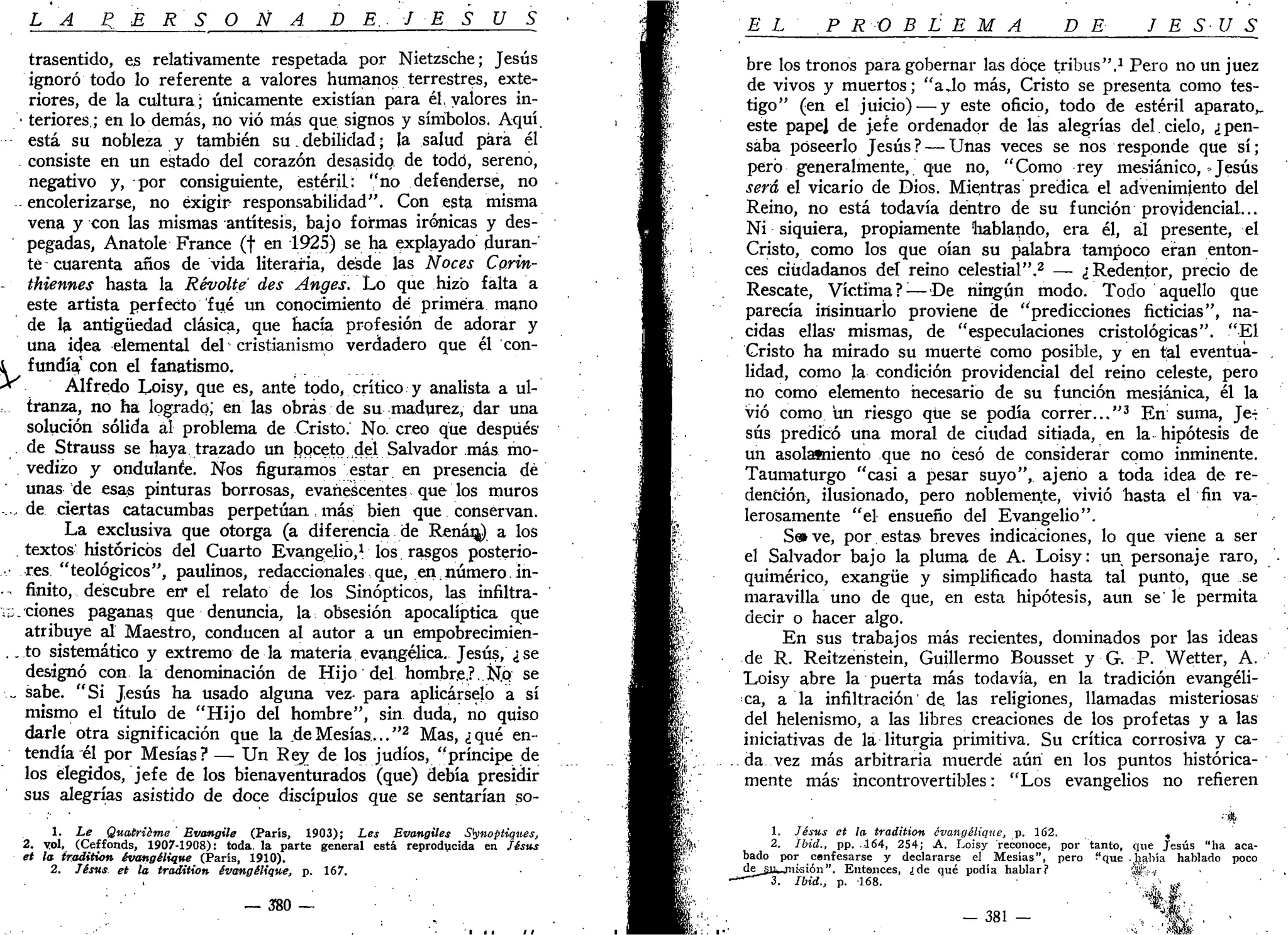 LA P E R S O N A . D E. J E S U S
trasentido, es relativamente respetada por Nietzsche; Jesús
ignoró todo lo referente a valores humanos terrestres, exte-
riores, de la cultura; únicamente existían para él, valores in-
• teriores.; en lo demás, no vio más que signos y símbolos. Aquí
está su nobleza y también su. debilidad; la salud para él
consiste en un estado del corazón desasido de todo, sereno,
negativo y, por consiguiente, estéril: "no defenderse, no
- encolerizarse, no exigir- responsabilidad". Con esta misma
vena y con las mismas antítesis, bajo formas irónicas y des-
pegadas, Anatole France (f en 1925) se ha explayado duran-
te cuarenta años de vida literaria, desde las Noces Corin-
thiennes hasta la Révolte des Anges. Lo que hizo falta a
este artista perfecto fué un conocimiento dé primera mano
de la antigüedad clásica, que hacía profesión de adorar y
una idea elemental del cristianismo verdadero que él con-
i fundía^ con el fanatismo.
* Alfredo Loisy, que es, ante todo, crítico y analista a ul-
tranza, no ha logrado; en las obras de su madurez, dar una
solución sólida al problema de Cristo. No. creo que después
de Strauss se haya trazado un boceto del Salvador más mo-
vedizo y ondulante. Nos figuramos estar en presencia dé
unas de esas pinturas borrosas, evanescentes que los muros
...de ciertas catacumbas perpetúan, más bien que conservan.
La exclusiva que otorga (a diferencia de Renán-) a los
. textos históricos del Cuarto Evangelio,1
los rasgos posterio-
• res "teológicos", paulinos, redaccionales que, en; número. in-
• ^ finito, descubre en' el relato de los Sinópticos, las infiltra-
;;_ cienes paganas que denuncia, la obsesión apocalíptica que
atribuye al Maestro, conducen al autor a un empobrecimien-
.. to sistemático y extremo de la materia evangélica. Jesús, ¿se
designó con la denominación de Hijo del hombre.?. K.Q se
... sabe. "Si Jesús ha usado alguna vez- para aplicárselo a sí
mismo el título de "Hijo del hombre", sin duda, no quiso
darle otra significación que la de Mesías..."2
Mas, ¿qué en-
tendía él por Mesías? — Un Rey de los judíos, "príncipe de
los elegidos, jefe de los bienaventurados (que) debía presidir
sus alegrías asistido de doce discípulos que se sentarían so-
1. Le Quatriéme Evwngile (París, 1903); Les Evangiles Stynoptiqnes,
2. yol, (Ceffonds, 1907-1908): toda, la parte general está reproducida en fésus
et la tradition évangélique (París, 1910).
2. Tésus et la tradition évangélique, p. 167.
— 380 —
EL PROBLEMA DE JESÚS
bre los tronos para gobernar las doce tribus".1
Pero no un juez
de vivos y muertos; "ajo más, Cristo se presenta como tes-
tigo" (en el juicio) — y este oficio, todo de estéril aparato,,
este papel de jefe ordenador de las alegrías del cielo, ¿ pen-
saba poseerlo Jesús? — Unas veces se nos responde que sí;
pero generalmente, que no, "Como rey mesiánico,»Jesús
será el vicario de Dios. Mientras predica el advenimiento del
Reino, no está todavía dentro de su función providencial...
Ni siquiera, propiamente hablando, era él, al presente, el
Cristo, como los que oían su palabra tampoco eran enton-
ces ciudadanos del reino celestial".2
— ¿Redentor, precio de
Rescate, Víctima ?;
—De ningún modo. Todo aquello que
parecía insinuarlo proviene de "predicciones ficticias", na-
cidas ellas mismas, de "especulaciones cristológicas". "El
Cristo ha mirado su muerte como posible, y en tal eventua-
lidad, como la condición providencial del reino celeste, pero
no como elemento necesario de su función mesiánica, él la
vio como un riesgo que se podía correr..."3
En suma, Je-:
sus predicó una moral de ciudad sitiada, en la hipótesis de
un asolatniento que no cesó de considerar como inminente.
Taumaturgo "casi a pesar suyo", ajeno a toda idea de re-
dención, ilusionado, pero noblemente, vivió hasta el fin va-
lerosamente "el ensueño del Evangelio".
Se» ve, por estas breves indicaciones, lo que viene a ser
el Salvador bajo la pluma de A. Loisy: un personaje raro,
quimérico, exangüe y simplificado hasta tal punto, que se
maravilla uno de que, en esta hipótesis, aun se le permita
decir o hacer algo.
En sus trabajos más recientes, dominados por las ideas
de R. Reitzenstein, Guillermo Bousset y G. P. Wetter, A.
Loisy abre la puerta más todavía, en la tradición evangéli-
ca, a la infiltración' de. las religiones, llamadas misteriosas
del helenismo, a las libres creaciones de los profetas y a las
iniciativas de la liturgia primitiva. Su crítica corrosiva y ca-
da vez más arbitraria muerde aún en los puntos histórica-
mente más incontrovertibles: "Los evangelios no refieren
1. Jésus et la tradition évangélique, p. 162. ,
2. Ibid., pp. .164, 254; A. Loisy reconoce, por tanto, que Jesús "ha aca-
bado por cenfesarse y declararse el Mesías", pero "que había hablado poco
de__¿iik_rnkión". Entonces, ¿de qué podía hablar? 'SU-,'
~ ~ 3 . Ibid., p. 168. - T ... ^
* ¡ * ' •'
••s' mm
 