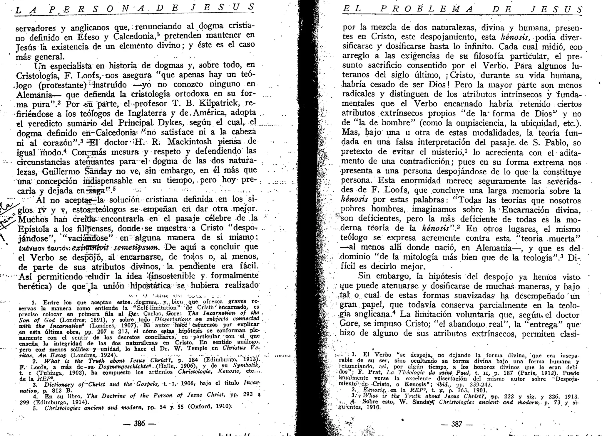 •LA P ,E R S O N A D E J E S Ú S
servadores y anglicanos que, renunciando al dogma cristia-
no definido en Efeso y Calcedonia,1,
pretenden mantener en
Jesús la existencia de un elemento divino; y éste es el caso
más- general.
Un especialista en historia de dogmas y, sobre todo, en
Cristología, F. Loofs, nos asegura "que apenas hay un teó-
logo (protestante) -instruido ^ y o no conozco ninguno en
Alemania^— que defienda la cristología ortodoxa en su for-
ina pura".2
Por su "parte, el-profesor T. B. Kilpatrick, re-
firiéndose a los teólogos de Inglaterra y de,América, adopta .
el veredicto sumario -del Principal Dykes, según, el cual, el._,
dogma definido erPGalcedonia?
-no satisface ni a la cabeza
ni al corazón".3
=E1 doctor,s
Hv R. Mackintosh piensa de
igual modo.4
Conamás mesura y-respeto y defendiendo las
- circunstancias atenuantes para el dogma de las dos natura- .
lezas, Guillermo Sariday no ve, sin embargo, en él más que
Una: concepción indispensable en su tiempo, pero hoy pre- .
caria y dejada en;zaga''.s
••'-» = -
0 '"' Al no aceptadla solución cristiana definida en los si-
r>^glos- iV y y, estos=teólogos se empeñan en dar otra mejor.
,-s£> Muchos han crefifo- encontrarla en' el pasaje célebre -de la
5* Epístola a los filipenses, donde se muestra a Cristo "despo^ .
 jándose", "vaciál^ose" en" alguna manera de sí mismo;
ixévtoov éautóv: exinlFPñuit semetipsum. De aquí a concluir que
el Verbo se despojo, ál encarnarse, de todos o, al menos,
de parte de sus atributos divinos, la pendiente era fácil.
•'''• "Así permitiendo aludir la idea -(insostenible y formalmente
herética) de quería unión hipostática ;
se hubiera realizado
'-•••i <-' ' . U a ¡ VU-. -¿.-i.- : 1 .-. •
•"' ' 1. Entre los que aceptan estos, dogmas,., y :bien, que ofrezca graves re-
servas la manera como entiende la "Self-limitatíon" de Cristo' encarnado, es
preciso colocar en primera fila al ©fe Carlos. Gpre: The Incarnation of the ,
Son of God (Londres; 1891), y sobrestado ,Dissertations on subjeets cotmected .
with the ^ Incarnation2
(Londres, 1907).-El autor "hace :
esfuerzos por explicar
en esta última obra, pp. 207 a 213, el cómo estas hipótesis se conforman ple-
namente con el sentir de los decretos conciliares, en • particular. - con el que
enseña, la integridad de las dos naturalezas en Cristo. En sentido análogo,
pero cori menos solidez-y—unidad, lo hace el Dr. W. Temple en Christus Ve-
ritas, An Essay (Londres, 1924). . .
2. What is the Truth about Jesús Christl, p. 184 (Edimburgo, 1913).
F.' Loofs, a más de-su Dogmengeschichte* (Halle,. 1906), y_ de su Symbolik,
t. i (Tubinga, 1902), ha compuesto los artículos Christológie, Kenosis, etc...
de la REP«.
3. Dictionary of~Christ and the Gospels, t. i,- 1,906, bajo el título Incar-
nation, p. 812 B.
4. En su libro, The Doctrine of the Person of Jesús Christ, pp. 292 a
' 299 (Edimburgo, 1914).
5. Christologies ancient and modern, pp. 54 y- 55 (Oxford, 1910).
— 386 —
EL PROBLEMA DE JESÚS
por la mezcla de dos naturalezas, divina y humana, presen-
tes en Cristo, este despojamiento, esta kénosis, podía diver-
sificarse y dosificarse hasta lo infinito. Cada cual midió, con
arreglo a las exigencias de su filosofía particular, el pre-
sunto sacrificio consentido por el Verbo. Para algunos lu-
teranos del siglo último, ¡ Cristo, durante su vida humana,
habría cesado de ser Dios! Pero la mayor parte son menos
radicales y distinguen de los atributos intrínsecos y funda-
mentales que el Verbo encarnado habría retenido : ciertos
atributos extrínsecos propios "de la" forma de Dios" y no
de "la de hombre" (como la omnisciencia, la ubiquidad, etc.).
Mas, bajo una u otra de estas modalidades, la teoría fun-
dada en una falsa interpretación del pasaje de S. Pablo, so
"& pretexto de evitar el misterio,1
lo acrecienta con el adita-
-|f mentó de una contradicción; pues en su forma extrema nos
!|; presenta a una persona despojándose de lo que la constituye
persona. Esta enormidad merece seguramente las severida-
des de F. Loofs, que concluye una larga memoria sobre la
• - kénosis por estas palabras: "Todas las teorías que nosotros
í pobres hombres, imaginamos sobre la Encarnación divina,
$;:
.;,•' ";*son deficientes, pero la más deficiente de todas es la mo-
. • derna teoría de la kénosis".2
En otros lugares, el mismo
v teólogo se expresa acremente contra esta "teoría muerta"
£.. —al menos allí donde nació, en Alemania—, y que es del
% .. dominio "de la mitología más bien que de la teología".3
Di-,
fícil. es decirlo mejor.
Sin embargo, la hipótesis del despojo ya hemos visto
que puede atenuarse y dosificarse de muchas maneras,, y bajo
,tal, o cual de estas formas suavizadas ha desempeñado un
^ : gran papel, que todavía conserva parcialmente en la teolo-
$•••: -gía anglicana.4
La limitación voluntaria que, según» el doctor
''! Góre, se impuso Cristo; "el abandono, real", la "entrega" que
j . hizo de alguno de sus atributos extrínsecos, permiten clasi-
* • ' ;
• • • • "
f:
'"v .' :
' -
í¡:- ....; ': 1. El Verbo "se despoja, no dejando la forma divina, que era insepa-
"»-:•.. rabie de su ser, sino ocultando su forma divina bajo una forma humana y
¿y renunciando, así, por algún tiempo, a los honores divinos que le eran debi-
'«; ¿dos"; F. Prat, La Théologie de saint Paul, t. u, p. 187 (París, 1912). Puede
¿!: igualmente verse la excelente disertación del mismo autor sobre " Despója-
te-, miento'1
de. Cristo, o Kenosis"; ibid., pp. 239-243.
2. . Kenosis,, en la REP", t. x, p. 263, 1901.
: Z:What is tlte Truth about Jesús Christ?, pp. 222 y sig. y 226, 1913.
'•!.. ,4: Sobre esto, W. S'andayí' Christologies ancient and modern, p. 73 y si-
; guieñtes, 1910. "
:--;^?
..-,;• * _ 387 — • . . . . . ' * . ' '• '
 