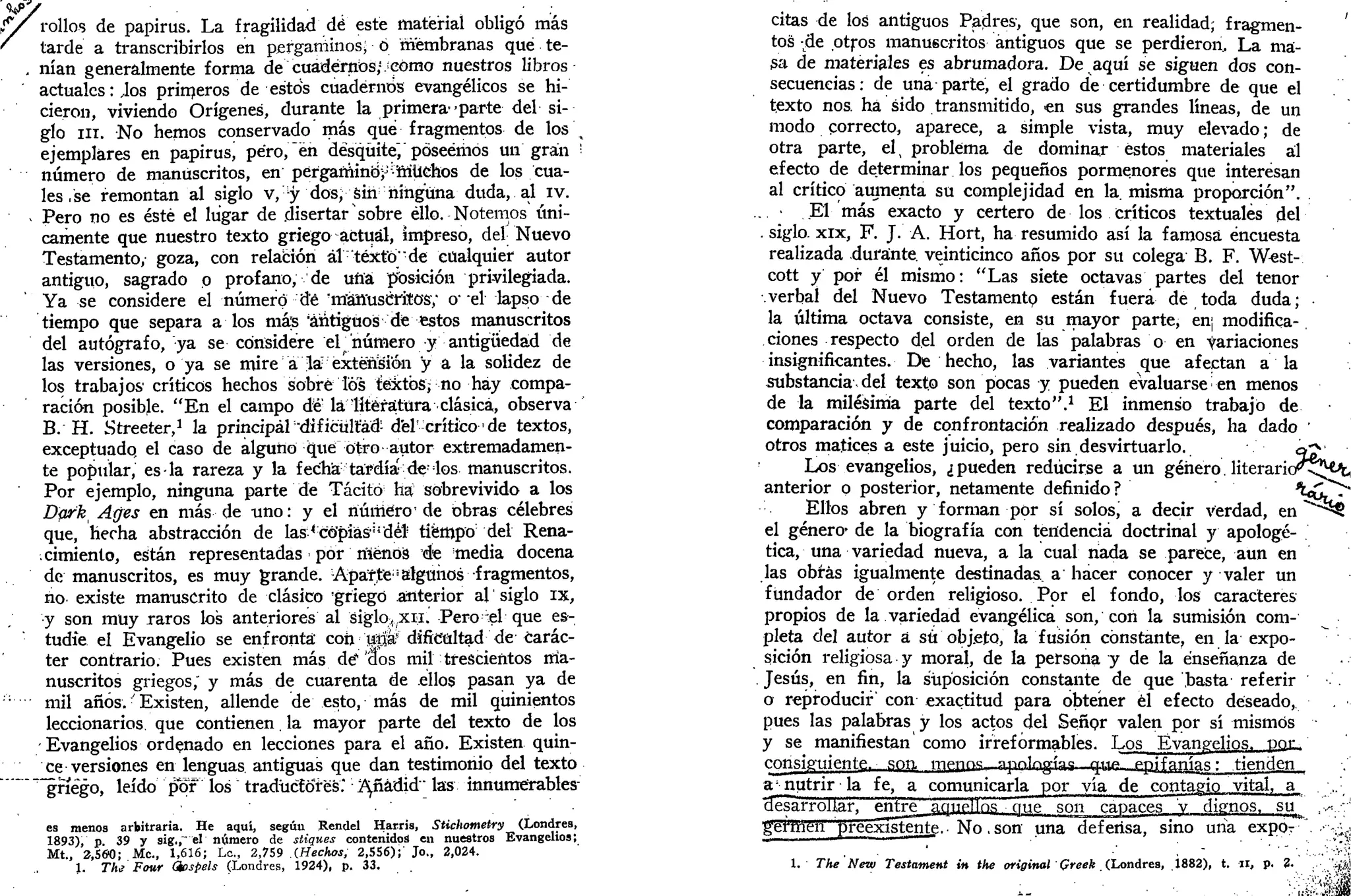 f/ rollos de papirus. La fragilidad dé este material obligó mas
' tarde a transcribirlos en pergaminos; 6 membranas que te-
. nían generalmente forma de cuadernos/Jcomo nuestros libros
actuales: Jos prirneros de estos cuadernos evangélicos se hi-
cieron, viviendo Orígenes, durante la primera--parte del si-
glo ni. No hemos conservado más que fragmentos de los 
ejemplares en papirusa peroren desquite, poseemos un gran '••
número de manuscritos, en pergamino^duchos de los cua-
les , se remontan al siglo v, y dos, sin ninguna duda, al iv.
- Pero no es éste el lugar de disertar sobre ello. Notemos úni-
camente que nuestro texto griego actual, impreso, del Nuevo
Testamento, goza, con relación áltéxterde cualquier autor
antiguo, sagrado p profano, de uña posición privilegiada.
Ya se considere el número dé 'manuscritos; o-
el lapso de
tiempo que separa a los más 'antiguos dé estos manuscritos
del autógrafo, ya se considere el 'número y antigüedad de
las versiones, o ya se mire a la extensión "y a la solidez de
los trabajos' críticos hechos sobre Tos textos;no hay compa-
ración posible. "En el campo dé' la literatura clásica, observa
B. H. Streeter,1
la principáis ficültád- del'crítico' de textos,
exceptuado, el caso de alguno qué otro autor extremadamen-
te popular, es-la rareza y la fecha tardía- de:
los manuscritos.
Por ejemplo, ninguna parte de Tácito ha sobrevivido a los
Dark¡ Ages en más de uno: y el numero' de obras célebres
que, hecha abstracción de las ^copias''del tiempo del Rena-
cimiento, están representadas • por riíénos de media docena
de manuscritos, es muy grande. Apar,te ¡algunos fragmentos,
rio existe manuscrito de clásico 'griego anterior al siglo ix,
y son muy raros los anteriores al siglo^xii. Pero el que es-
tudie el Evangelio se enfronta' coh u|íá?
dificultad de carác-
ter contrario. Pues existen más dé1
"dos mil trescientos ma-
nuscritos griegos," y más de cuarenta de ellos pasan ya de
:;
"" mil años. • Existen, allende de esto, más de mil quinientos
leccionarios que contienen. la mayor parte del texto de los
Evangelios ordenado en lecciones para el año. Existen quin-
ce versiones en lenguas antiguas que dan testimonio del texto
~~§nego, leído por" los traductores." Añadid'" las innumérables-
es menos arbitraria. He aquí, según Rendel Harris, Stichometry (Londres,
1893), p 39 y sig,,~" el número de stiques contenidos en nuestros Evangelios;
Mt., 2,560; Me., 1,616; Le, 2,759 (Hechos, 2,556);' Jo., 2,024.
1. The Four Ghspels (Londres, 1924), p. 33.
citas de los antiguos Padres, que son, en realidad; fragmen- '
tos -de otros manuscritos antiguos que se perdieron. La ma-
sa de materiales es abrumadora. De aquí se siguen dos con-
secuencias: de una parte, el grado de certidumbre de que el
texto nos. ha sido transmitido, en sus grandes líneas, de un
modo correcto, aparece, a simple vista, muy elevado; de
otra parte, elt problema de dominar estos materiales al
efecto de determinar los pequeños pormenores que interesan
al crítico aumenta su complejidad en la. misma proporción".
El más exacto y certero de los críticos textuales del
. siglo, xix, F. J. A. Hort, ha resumido así la famosa encuesta
realizada durante, veinticinco años por su colega B. F. West-
cott y por él mismo: "Las siete octavas partes del tenor
verbal del Nuevo Testamentp están fuera de toda duda;
la última octava consiste, en su mayor parte, en] modifica-
ciones respecto del orden de las palabras o en Variaciones
insignificantes. De hecho, las variantes que afectan a la
substancia del texto son pocas y pueden evaluarse en menos
de la milésima parte del texto".1
El inmenso trabajo de
comparación y de confrontación realizado después, ha dado '
otros matices a este juicio, pero sin desvirtuarlo. efe
Los evangelios, ¿pueden reducirse a un género. l i t e r a r k r < ^
anterior p posterior, netamente definido? ^OTT^"
Ellos abren y forman por sí solos, a decir verdad, en ""^§
el género- de la biografía con tendencia doctrinal y apologé-
tica, una variedad nueva, a la cual nada se parece, aun en
las obras igualmente destinadas a hacer conocer y valer un
fundador de orden religioso. Por el fondo, los caracteres
propios de la variedad evangélica son, con la sumisión com-
pleta del autor a su objeto, la fusión constante, en la expo-
sición religiosa y moral, de la persona y de la enseñanza de
Jesús, en fin, la suposición constante de que basta referir
o reproducir con exactitud para obtener él efecto deseado,
pues las palabras y los actos del Señpr valen por sí mismos
y se manifiestan'como irreformables. Los Evangelios, pon.
consiguiente, son, i-q^as—apnlngíac. q^v» epifanías: tienden
a'nutrir la fe, a comunicarla por vía de contagio vital, a
ciesarroUar, entre aquellñs que son capaces y dignos, su^ ,^.r
germen preexistente. • No, son una defensa, sino una expór-'. .•••-¿(¡
1. The New Testament in the original Qreek (Londres, 1882), t. n , p. 2. • .'-¿ít!
 