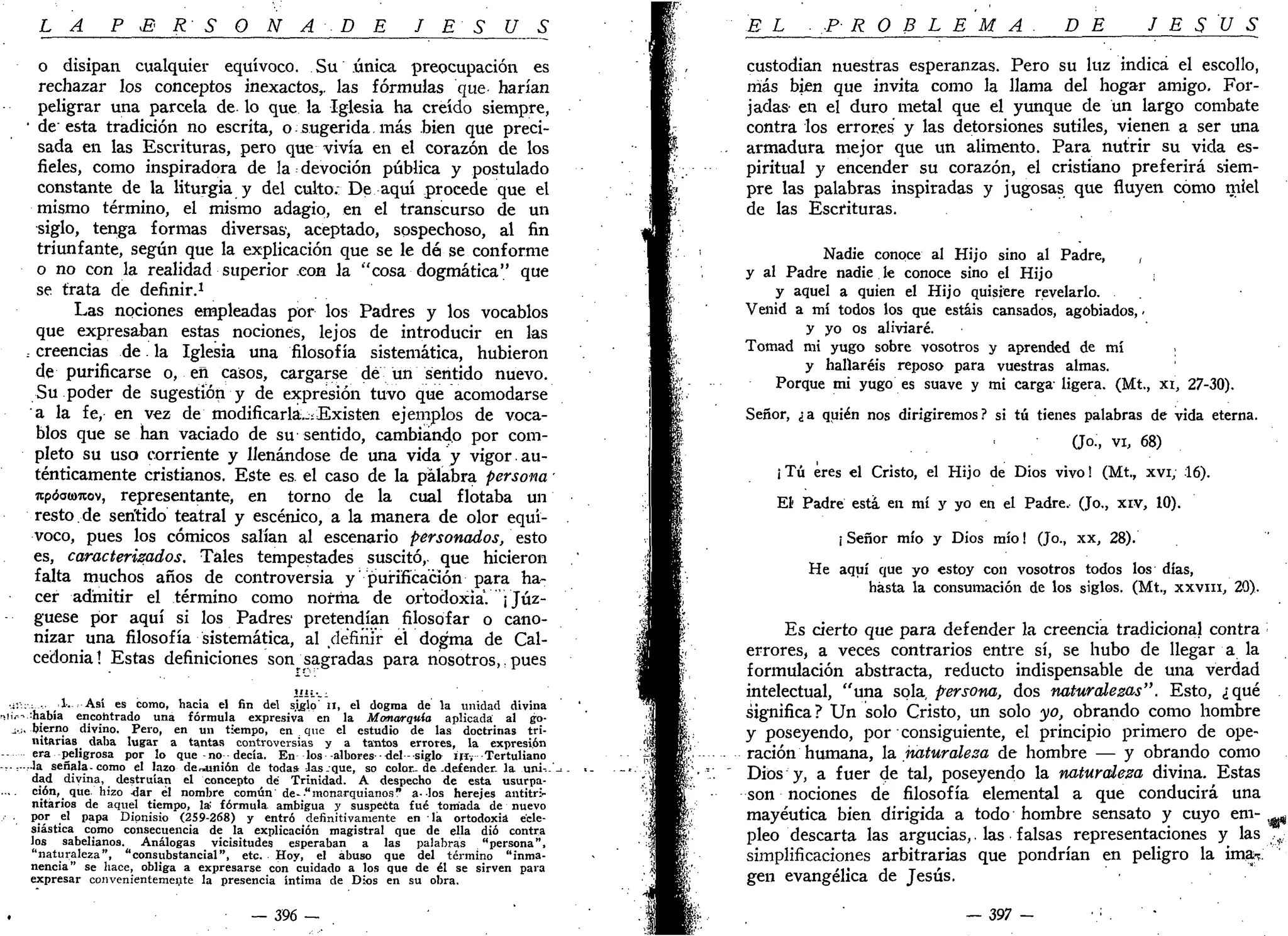 LA P £< R S O N A • D E J E S Ú S
o disipan cualquier equívoco. Su única preocupación es
rechazar los conceptos inexactos,, las fórmulas que harían
peligrar una parcela de. lo que la Iglesia ha creído siempre,
• de esta tradición no escrita, o sugerida más bien que preci-
sada en las Escrituras, pero que vivía en el corazón de los
fieles, como inspiradora de la devoción pública y postulado
constante de la liturgia y del culto. De aquí procede que el
mismo término, el mismo adagio, en el transcurso de un
siglo, tenga formas diversas-, aceptado, sospechoso, al fin
triunfante, según que la explicación que se le dé se conforme
o no con la realidad superior con la "cosa dogmática" que
se trata de definir.1
Las nociones empleadas por los Padres y los vocablos
que expresaban estas nociones, lejos de introducir en las
; creencias de la Iglesia una filosofía sistemática, hubieron
de purificarse o, en casos, cargarse de un sentido nuevo.
Su poder de sugestión y de expresión tuvo que acomodarse
a la fe, en vez de modificarlá..:Existen ejemplos de voca-
blos que se han vaciado de su sentido, cambiando por com-
pleto su uso corriente y llenándose de una vida y vigor.au-
ténticamente cristianos. Este es el caso de la palabra persona •
rcpóaamov, representante, en torno de la cual flotaba un
resto de sentido teatral y escénico, a la manera de olor equí-
voco, pues los cómicos salían al escenario personados, esto
es, caracterizados. Tales tempestades suscitó,, que hicieron
falta muchos años de controversia y' purificación para ha-
cer admitir el término como norma de ortodoxia. ¡ Juz-
gúese por aquí si los Padres pretendían filosofar o cano-
nizar una filosofía sistemática, al definir el dogma de Cal-
cedonia 1 Estas definiciones son^ sagradas para nosotros,. pues
•Í:: : , 1-. Así es como, hacia el fin del siglo' n, el dogma de la unidad divina
r.i¡.-- había encontrado una fórmula expresiva en la Monarquía aplicada al go-
xo. bierno divino. Pero, en un tiempo, en que el estudio de las doctrinas tri-
nitarias daba lugar a tantas controversias y a tantos errores, la expresión
era peligrosa por lo que-no decía. En los -albores-del - siglo i n . Tertuliano
........la señala-como el lazo desunión de todas.-las.que, so color.-de-defender, la uní-.-'
dad divina, destruían el concepto dé Trinidad. A despecho de esta usurpa-
.... ción, que. hizo 4ar él nombre común de-•" monarquianos " a-los herejes antitri-
nitarios de aquel tiempo, 1* fórmula ambigua y suspecta fué tomada de nuevo
por el papa Dionisio (2S9-268) y entró definitivamente en la ortodoxia ecle-
siástica como consecuencia de la explicación magistral que de ella dio contra
los sabelianos. Análogas vicisitudes esperaban a las palabras "persona",
"naturaleza", "consubstancial", etc. Hoy, el abuso que del término "inma-
nencia" se hace, obliga a expresarse con cuidado a los que de él se sirven para
expresar convenientemente la presencia íntima de Dios en su obra.
_ 396 _
EL -PROBLEMA. DE JESÚS
custodian nuestras esperanzas. Pero su luz indica el escollo,
más bien que invita como la llama del hogar amigo. For-
jadas en el duro metal que el yunque de un largo combate
contra los errores y las detorsiones sutiles, vienen a ser una
armadura mejor que un alimento. Para nutrir su vida es-
piritual y encender su corazón, el cristiano preferirá siem-
pre las palabras inspiradas y jugosas que fluyen como miel
de las Escrituras.
Nadie conoce al Hijo sino al Padre, ,
y al Padre nadie le conoce sino el Hijo
y aquel a quien el Hijo quisiere revelarlo.
Venid a mí todos los que estáis cansados, agobiados, -
y yo os aliviaré.
Tomad mi yugo sobre vosotros y aprended de mí .
y hallaréis reposo para vuestras almas.
Porque mi yugo es suave y mi carga ligera. (Mt., xi, 27-30).
Señor, ¿a quién nos dirigiremos? si tú tienes palabras de vida eterna.
(J°-, vi, 68)
¡Tú eres el Cristo, el Hijo de Dios vivo! (Mt., xvi; 16).
El Padre esta, en mí y yo en el Padre. (Jo., xiv, 10).
¡ Señor mío y Dios mío! (Jo., xx, 28).
He aquí que yo estoy con vosotros todos los días,
hasta la consumación de los siglos. (Mt., xxvm, 20).
Es cierto que para defender la creencia tradicional contra
errores, a veces contrarios entre sí, se hubo de llegar a la
formulación abstracta, reducto indispensable de una verdad
intelectual, "una sola persona, dos naturalezas". Esto, ¿qué
significa? Un solo Cristo, un solo yo, obrando como hombre
y poseyendo, por consiguiente, el principio primero de ope-
ración humana, la imturalesa de hombre — y obrando como
Dios y, a fuer de tal, poseyendo la naturaleza divina. Estas
son nociones de filosofía elemental a que conducirá una
mayéutica bien dirigida a todo hombre sensato y cuyo eni- ^
pleo descarta las argucias,, las falsas representaciones y las ,.
simplificaciones arbitrarias que pondrían en peligro la ima-».
gen evangélica de Jesús.
— 397 -
 
