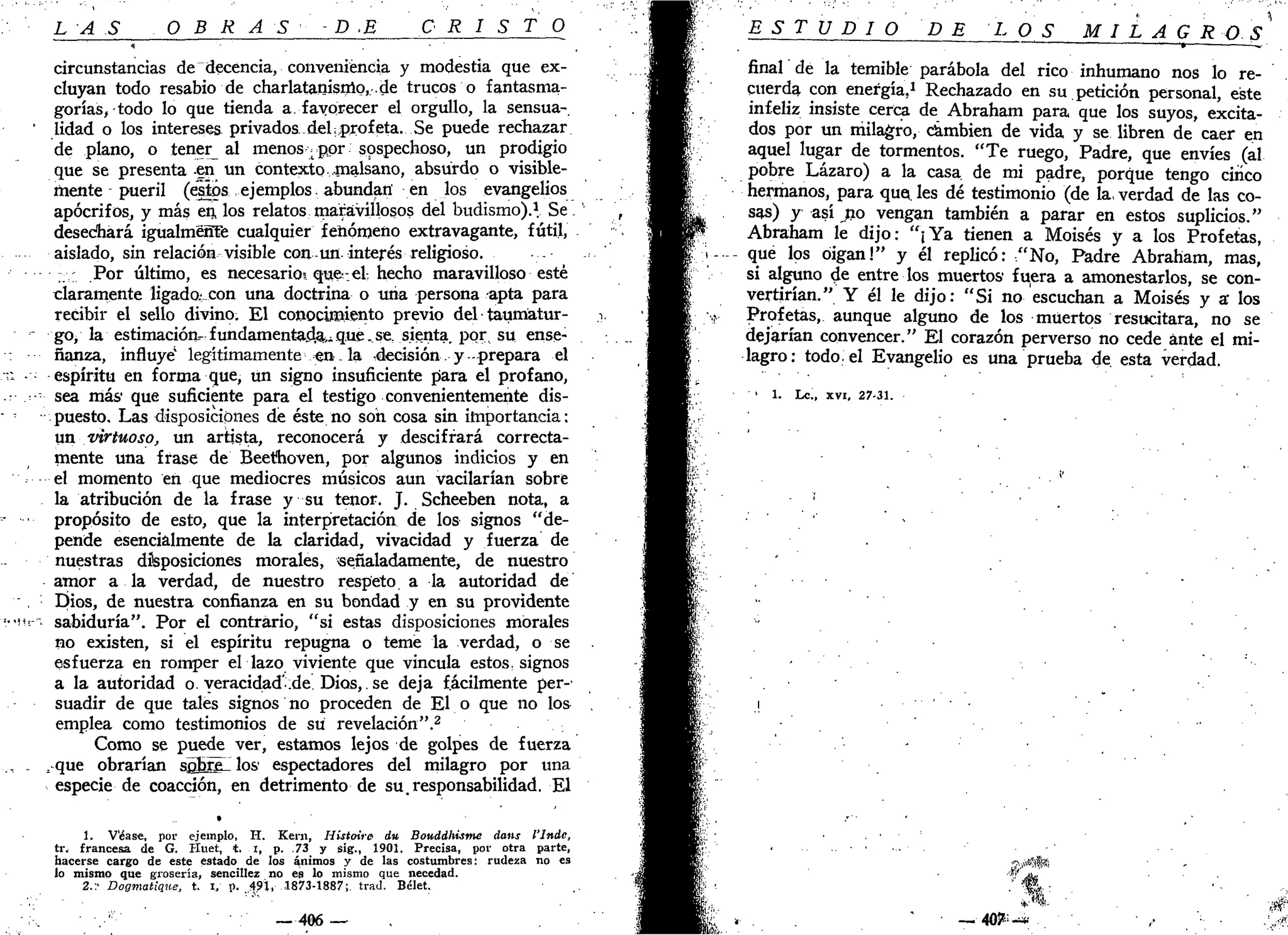 LAS O B R A S - D .E C R I S T O
circunstancias dedecéncia, conveniencia y modestia que ex-
cluyan todo resabio de charlatanisrno, .de trucos o fantasma-
gorías, todo lo que tienda a. favorecer el orgullo, la sensua-
' lidad o los intereses privados,del¡profeta. Se puede rechazar
de plano, o tener^ al menos -por sospechoso, un prodigio
que se presenta en un contexto .malsano, absurdo o visible-
mente pueril (estos ejemplos, abundan' en los evangelios
apócrifos, y más en, los relatos maravillosos del budismo).1
. Se.
desechará igualméñTe cualquier fenómeno extravagante, fútil,
aislado, sin relación visible con.un. interés religioso.
.; Por último, es necesario! que-el, hecho maravilloso esté
claramente ligado^con una doctrina o una persona apta para
recibir el sello divino. El conocimiento previo del taumatur-
•-" go, la estimación-fundamentada^ que .se, sienta, por. su ense-
ñanza, influye" legítimamente en . la decisión. y -prepara el
;i espíritu en forma que, un signo insuficiente para el profano,
.•••-•- sea más que suficiente para el testigo convenientemente dis-
puesto. Las disposiciones de éste no son cosa sin importancia:
un virtuoso, un artista, reconocerá y descifrará correcta-
mente una frase de Beerhoven, por algunos indicios y en
el momento en que mediocres músicos aun vacilarían sobre
la atribución de la frase y su tenor. J. Scheeben nota, a
propósito de esto, que la interpretación de los signos "de-
pende esencialmente de la claridad, vivacidad y fuerza de
nuestras disposiciones morales, señaladamente, de nuestro
amor a la verdad, de nuestro respeto a la autoridad de
" , '• Dios, de nuestra confianza en su bondad y en su providente
'•>Hr~ sabiduría". Por el contrario, "si estas disposiciones morales
no existen, si el espíritu repugna o teme la verdad, o se
esfuerza en romper el lazo viviente que vincula estos, signos
a la autoridad o. veracidad':de. Dios,. se deja fácilmente per-'
suadir de que tales signos no proceden de El o que no los
emplea como testimonios de su revelación".2
Como se puede ver, estamos lejos de golpes de fuerza
.., . s que obrarían scbrel los1
espectadores del milagro por una
especie de coacción, en detrimento de su.responsabilidad. El
1. Véase, por ejemplo, H. Kern, Histoire du Bouddhisme datts l'lnde,
tr. francesa, de G. Huet, t. i, p. .73 y sig., 1901. Precisa, por otra parte,
hacerse cargo de este estado de los ánimos y de las costumbres: rudeza no es
lo mismo que grosería, sencillez no es lo mismo que necedad.
2.:' Dogmatique, t. i, p. 491, 1873-1887; trad. Bélet.
— 406 —
ESTUDIO DE LOS MI L A G R O S*
— .— .—. _—_^ _^,.
final de la temible parábola del rico inhumano nos lo re-
cuerda con energía,1
Rechazado en su petición personal, este
infeliz insiste cerca de Abraham para que los suyos, excita-
dos por un milagro, cambien de vida y se libren de caer en
aquel lugar de tormentos. "Te ruego, Padre, que envíes (al
pobre Lázaro) a la casa, de mi padre, porque tengo cuíco
hermanos, para que. les dé testimonio (de la, verdad de las co-
sas) y así no vengan también a parar en estos suplicios."
Abraham le dijo: "¡Ya tienen a Moisés y a los Profetas,
que los digan!" y él replicó: "No, Padre Abraham, mas,
si alguno de entre los muertos' fuera a amonestarlos, se con-
vertirían." Y él le dijo: "Si no escuchan a Moisés y s los
Profetas, aunque alguno de los muertos resucitara, no se
dejarían convencer." El corazón perverso no cede ante el mi-
lagro: todo, el Evangelio es una prueba de. esta verdad.
1
1. Le., xvi, 27-31.
$T
— 4 0 ^ - * . • ,•• .•'>:
 
