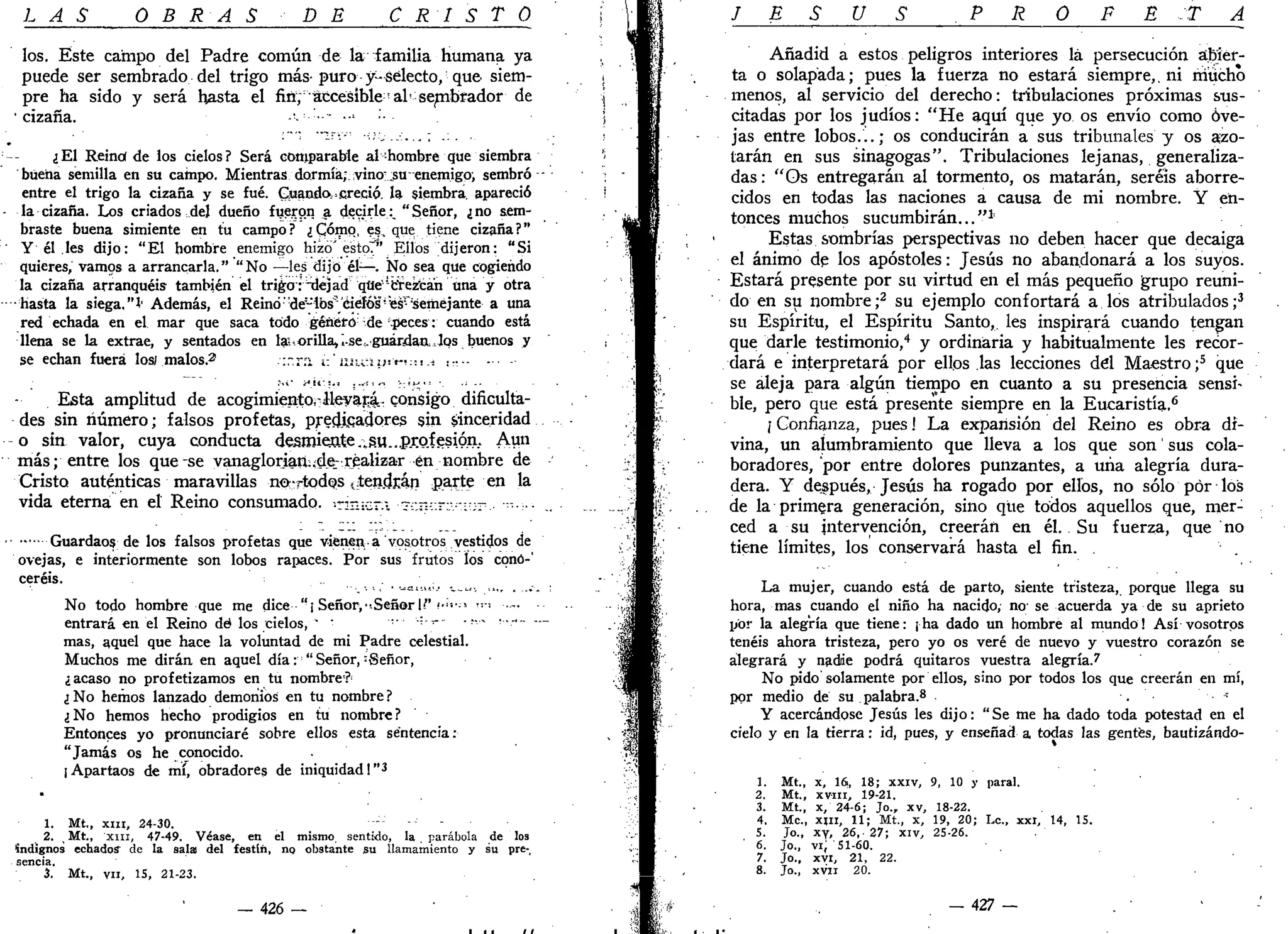 LAS OBRAS DE CRISTO
los. Este campo del Padre común de la familia humana ya
puede ser sembrado del trigo más-puro y-selecto, que siem-
pre ha sido y será hasta el fifí; accesible- al -sembrador de
• cizaña. -•• --
¿El Reinof de los cielos? Será comparabie al-hombre que siembra
buena semilla en su campo. Mientras dormía; vino? su enemigpi sembró
entre el trigo la cizaña y se fué. Guando,»creció, la siembra, apareció
la cizaña. Los criados del dueño fueron a decirle:^ "Señor, ¿no sem-
braste buena simiente en tu campo? ¿Cómo, es, que tiene cizaña?"
• Y él les dijo: "El hombre enemigo hizo' esto"" Ellos dijeron: "Si
quieres, vamos a arrancarla." "No —les dijo él—. Ño sea que cogiendo
la cizaña arranquéis también el trigo relejad que'1
crezcan una y otra
•hasta la siega,"!' Además, el Reinó "de- ios'ciefós-:
"esr
'semejante a una
red echada en el mar que saca todo género de .peces: cuando está
llena se la extrae, y sentados en te orilla,".ses.guárdaaJos buenos y
se echan fuera los/ malos.2
-•:.-.rn i-.'m.cy**-*•.*.,.•, •••.
Esta amplitud de acogimiento, ileyará.- consigo dificulta-
des sin número; falsos profetas, predJLqadores sin sinceridad
o sin valor, cuya conducta des.mien.te.¿su..pr.o.fgsión. Aun
más; entre los que-se vanaglorian;;d^ realizar en nombre de
Cristo auténticas maravillas no-rtqdos .^tendían parte en la
vida eterna en el Reino consumado. cin;c-i •~-:;n-::r:v'.i-;r.- ••-•:•••
Guardaos de los falsos profetas que vienen-a vosotros vestidos de
ovejas, e interiormente son lobos rapaces. Por sus frutos los cono-'
ceréis.
No todo hombre que me dice "¡ Señor, •Señor I/' <•"•-» "-' •
entrará en el Reino dé los cielos, "" " •••••••••=-' - v.~ •-.-
mas, aquel que hace la voluntad de mi Padre celestial.
Muchos me dirán en aquel día: "Señor,:
Sefior,
¿acaso no profetizamos en tu nombre?
¿No hemos lanzado demonios en tu nombre?
¿No hemos hecho prodigios en tu nombre?
Entonces yo pronunciaré sobre ellos esta sentencia:
"Jamás os he conocido.
[Apartaos de mí, obradores de iniquidad!"3
•
1. Mt., x i n , 24-30. •"--'
2. Mt., "XIII, 47-49. Véase, en el mismo sentido, la parábola de los
indignos echado? de la sala! del festín, no obstante su llamamiento y su pre-,
sencia.
3. Mt., vil, 15, 21-23.
— 426 —
J E S Ú S . P R O F E T A
Añadid a estos peligros interiores lá persecución abier-
ta o solapada; pues la fuerza no estará siempre,. ni mucho
menos, al servicio del derecho: tribulaciones próximas sus-
citadas por los judíos: "He aquí que yo os envío como ove-
jas entre lobos...; os conducirán a sus tribunales y os azo-
tarán en sus sinagogas". Tribulaciones lejanas, generaliza-
das: "Os entregarán al tormento, os matarán, seréis aborre-
cidos en todas las naciones a causa de mi nombre. Y en-
tonces muchos sucumbirán..."1
'
Estas sombrías perspectivas no deben hacer que decaiga
el ánimo de los apóstoles: Jesús no abandonará a los suyos.
Estará presente por su virtud en el más pequeño grupo reuni-
do en su nombre;2
su ejemplo confortará a los atribulados;3
su Espíritu, el Espíritu Santo,, les inspirará cuando tengan
que darle testimonio,4
y ordinaria y habitualmente les recor-
dará e interpretará por ellos las lecciones del Maestro ;5
que
se aleja para algún tiempo en cuanto a su presencia sensi-
ble, pero que está presente siempre en la Eucaristía.6
/ Confianza, pues! La expansión del Reino es obra di-
vina, un alumbramiento que lleva a los que son' sus cola-
boradores, por entre dolores punzantes, a una alegría dura-
dera. Y después, Jesús ha rogado por ellos, no sólo por los
de la primera generación, sino que todos aquellos que, mer-
ced a su intervención, creerán en él. Su fuerza, que no
tiene límites, los conservará hasta el fin. .
La mujer, cuando está de parto, siente tristeza, porque llega su
hora, mas cuando el niño ha nacido,- no' se acuerda ya de su aprieto
por la alegría que tiene: ¡ha dado un hombre al mundo! Así vosotros
tenéis ahora tristeza, pero yo os veré de nuevo y vuestro corazón se
alegrará y nadie podrá quitaros vuestra alegría.7
No pido solamente por ellos, sino por todos los que creerán en mí,
por medio de su. palabra.8
. "
Y acercándose Jesús les dijo: "Se me ha dado toda potestad en el
cielo y en la tierra: id, pues, y enseñad a todas las gentes, bautizándo-
1. Mt., x, 16, 18; xxiv, 9, 10 y paral.
2. Mt., xvín, 19-21.
3. Mt., x, 24-6; Jo., xv, 18-22.
4. Me, xjn, 11; Mt., x, 19, 20; Le., xxi, 14, 15.
5. Jo., xy, 26, 27; xiv, 25-26.
6. Jo., vi, 51-60.
7. Jo., xvi, 21, 22.
8. Jo., xvii 20.
- 4 2 7 -
 
