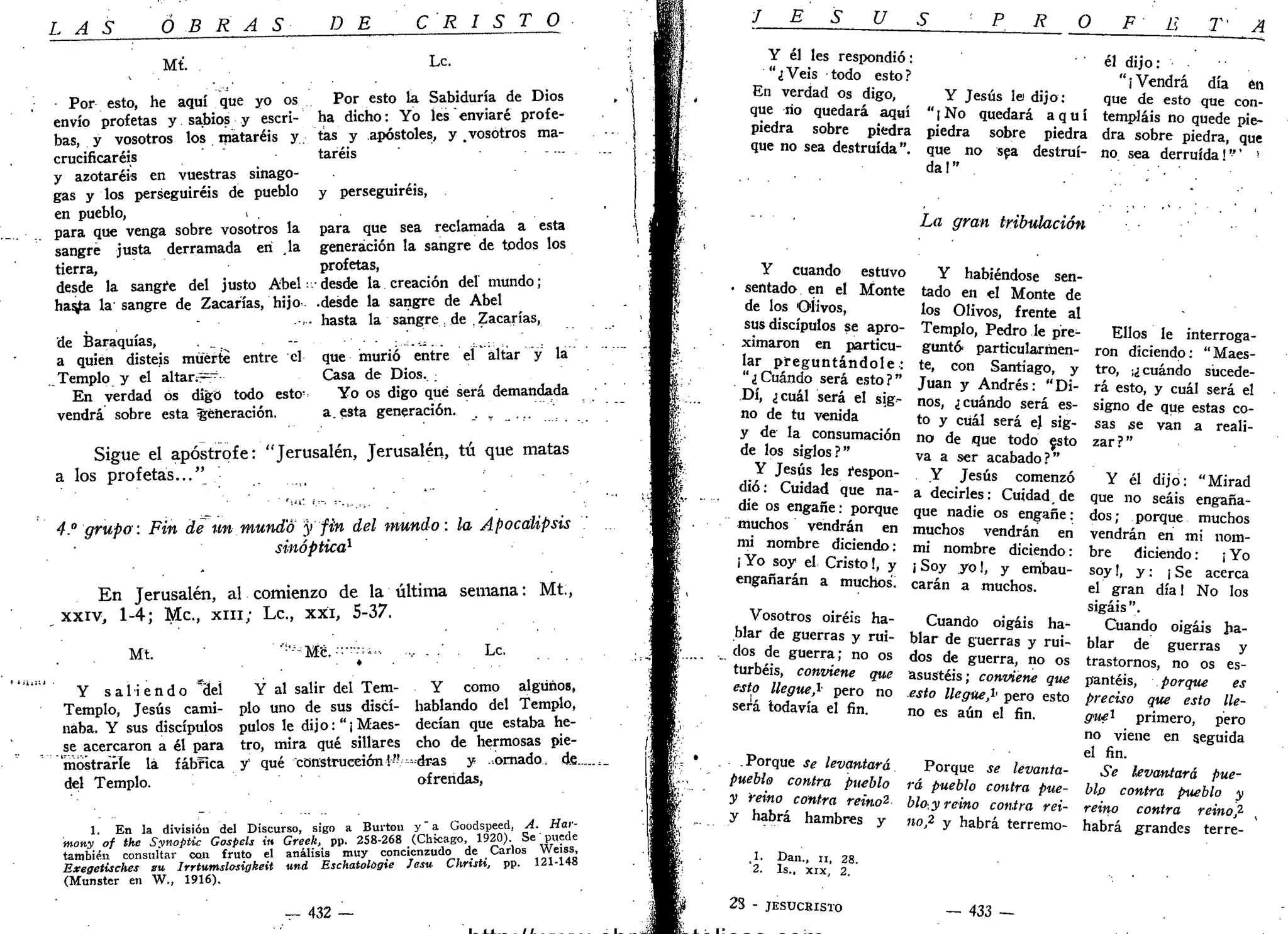 L A S OBRAS DE C R I S T O
Mt. Le
Por esto, he aquí que yo os
envío profetas y sabios y escri-
bas, y vosotros los mataréis y.
crucificaréis
y azotaréis en vuestras sinago-
gas y los perseguiréis de pueblo
en pueblo, ,
para que venga sobre vosotros la
sangre justa derramada en la
tierra,
desde la sangre del justo Abel:
has¿a la sangre de Zacarías, hijo -
de Baraquías,
a quien disteis muerte entre el
.. Templo y el altar¿~
En verdad ós digo todo esto-
vendrá sobre esta generación.
Por esto la Sabiduría de Dios
ha dicho: Yo les enviaré profe-
tas y apóstoles, y .vosotros ma-
taréis
y perseguiréis,
para que sea reclamada a esta
generación la sangre de todos los
profetas,
• desde la creación del mundo;
•desde la sangre de Abel
hasta la sangre de . Zacarías,
que murió entre el altar y la
Casa de Dios. ;
Yo os digo qué será demandada
a. esta generación.
Sigue el apostrofe: "Jerusalén, Jerusalén, tú que matas
a los profetas..."
4." grupo: Fin de un mundo y fin del mundo: la Apocalipsis
sinóptica1
En Jerusalén, al comienzo de la última semana: Mt.,
xxiv, 1-4; Me, XIII; Le, xxi, 5-37.
Mt. Me. Le.
Y s a l i e n d o "del Y al salir del Tem- Y como algunos,
Templo, Jesús cami- pío uno de sus discí- hablando del Templo,
naba. Y sus discípulos pulos le dijo:"¡Maes- decían que estaba he-
se acercaron a él para tro, mira qué sillares cho de hermosas pie-
mostrarle lá fábfica y qué construcción!"— dras y ..ornado, dfi.
del Templo. ofrendas,
1. En la división del Discurso, sigo a Burton y" a Goodspeed, A. Har-
mony of thc Synoptic Gospels in Greek, pp. 258-268 (Chicago, 1920). Se' puede
también consultar CQII fruto el análisis muy concienzudo de Carlos Weiss,
Exegetisches su Irrtumslosigkeit und Eschatológie Jesu ChrisU, pp. 121-148
(Munster en W., 1916).
432
J E S U
Y él les respondió:
"¿Veis todo esto?
En verdad os digo,
que río quedará aquí
p