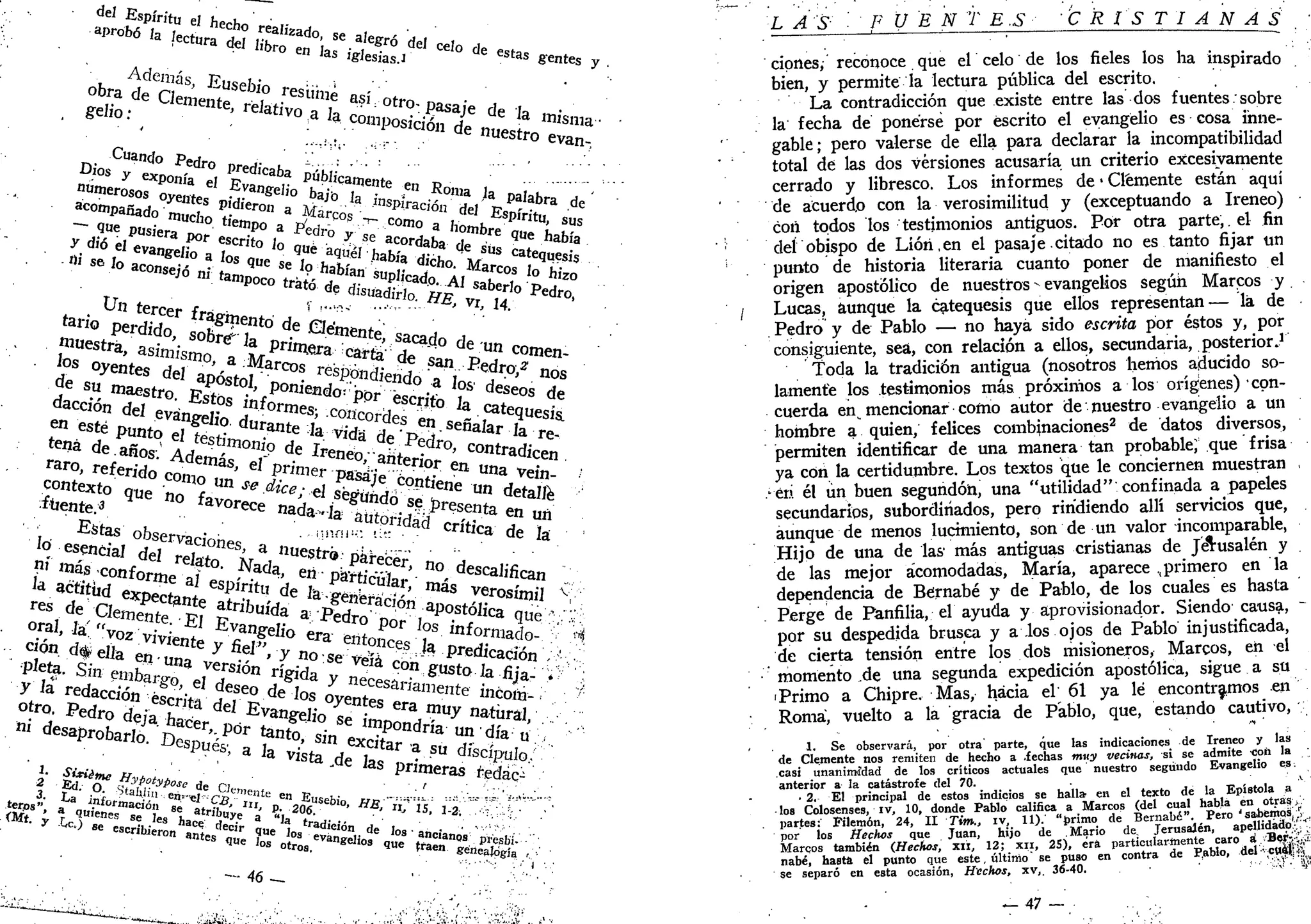 de
l Espíritu Pi t , ' •
aprobó Ja u l ° rea
'ízado <¡P ,. , •
" en J
as iglesias.! a e esta
s gentes y
Cuando P»ri
D i o s
y' exponía e
0
, P
r?dl
'Caba
Poicamente . t,
Y dióJUSlera
*»r escrito lo ^ y s e
acordaba d p
Qüe h a b í
*
U ,
i tercer fra ' !
'"^ .'~aa
> v
h 14.
Macaón del e v ^ e f ? 7 f
° r m e s
' S o r e l e s S - T * ^ 1
" * *
e n
«té pun t o ef f • ° d u r a n t e
lavidaal:
t> v S e f í a I a r
la re-
t e
"á de año? 1 ' t
^ ° n i o d
e I r e n l -f,P
.d r o
' ^ r a d i c e n
raro, r e f e r o coní"*8
' ^ « e ^ ^ * ^ e n u
"a Vein >
contexto ¿ e S T ? "" se dic
°; el Í 5 S 5 ^ t f e o e u
" detall '
. * " W . q U e n
° favorece n a ¿ ! ¿ ^ ° f ^ e s e n t a e „ ^
, . E
^ observacionp ' • « " " * ^ C r í t í c a
de la •
° ^ ^ ' W ^ ® E
^ ^ e I i o e í I S o í ^ t inf
°rmado- s' ^
" "/»• d#eJJa e ^ ^ ^ y n o s e S ^ ^ Predicación ; ^ .
*'?*• Sin e l l i b a j ^ a
versión rí g ¡ da / ^ ° « ^ s t o la fija- . • ;
y la redacción é s é ' w de
fe
o de los oyente? " e n t e i n 6 o I
¿ - ;
"
o t r o
- Pedro de/a £ t ó d d
^angelio ^ £ e r a
í
m
^ natural, •
* desaprobad ¿ ^ ' ^ ^ s V e x ^ 0
^ " ' 3 U
" d í a
»
D e s p u e
^ a la v¿t a V S V SU
«Pulo/:-.
i- áFfr ****** de o p meras
*fida
^ .
' • ' • - " • ' • - : •. •* J • . . •
L AS 'FUEN T E S 'CRISTIANAS '
cipnes, reconoce que el celo de los fieles los ha inspirado
bien, y permite la lectura pública del escrito.
La contradicción que existe entre las dos fuentes: sobre
la fecha de ponerse por escrito el evangelio es cosa inne-
gable; pero valerse de ella para declarar la incompatibilidad
total de las dos versiones acusaría un criterio excesivamente
cerrado y libresco. Los informes de • Clemente están aquí
de acuerdo con la verosimilitud y (exceptuando a Ireneo)
con todos los testimonios antiguos. Por otra parte, el fin
del obispo de Lióri.en el pasaje citado no es tanto fijar un
punto de historia literaria cuanto poner de manifiesto el
origen apostólico de nuestros - evangelios según Marcos y
Lucas, aunque la catequesis que ellos representan— la de
. Pedro y de Pablo — no haya sido escrita por éstos y, por
consiguiente, sea, con relación a ellos, secundaria, posterior.1
Toda la tradición antigua (nosotros heñios aducido so-
lamente los testimonios más próximos a los orígenes) con-
cuerda en mencionar como autor de nuestro evangelio a un
hombre a quien, felices combinaciones2
de datos diversos,
permiten identificar de una manera tan probable; que frisa
ya con la certidumbre. Los textos que le conciernen muestran ,
-en él ún buen segundón, una "utilidad" confinada a papeles
secundarios, subordinados, pero rindiendo allí servicios que,
aunque de menos lucimiento, son de un valor incomparable,
Hijo de una de las más antiguas cristianas de J&usalén y
de las mejor acomodadas, María, aparece ..primero en la
dependencia de Bernabé y de Pablo, de los cuales es hasta
. Perge de Panfilia, el ayuda y aprovisionador. Siendo causa, -
por su despedida brusca y a los ojos de Pablo injustificada,
de cierta tensión entre los dos misioneros, Marcos, en el
momento .de una segunda expedición apostólica, sigue a su
• Primo a Chipre. Mas, hacia el 61 ya lé encontramos en
Roma, vuelto a la gracia de Pablo, que, estando cautivo,
1. Se observará, por otra parte, que las indicaciones de Ireneo y las
de Clemente nos remiten de hecho a .fechas muy vecinas, si se admite noii la
casi unanimidad de los críticos actuales que nuestro segundo Evangelio es.
anterior a la catástrofe del 70. ' ' A.'
• 2. El principal de estos indicios se halla- en el texto de la Epístola a
los Colosenses, iv, 10, donde Pablo califica a Marcos (del cual habla en otras.-,'•
partes: Filemón, 24, II Tim., iv, 11). "primo de Bernabé". Pero ' sabemps(•., r
™«- los Hechos que Juan, hijo de Mario de. Jerusalén, apellidado;.''
eos también {Hechos, xii, 12; xii, 25), era particularmente caro á.;.'B«tó;í.
:, hasta el punto que este , último" se puso en contra de P.ablo, d e l c u ^ g
leparé en esta ocasión, Hechos, xv,. 36-40. v  V
por
Marco
nabé
se separó
— 47 —
 