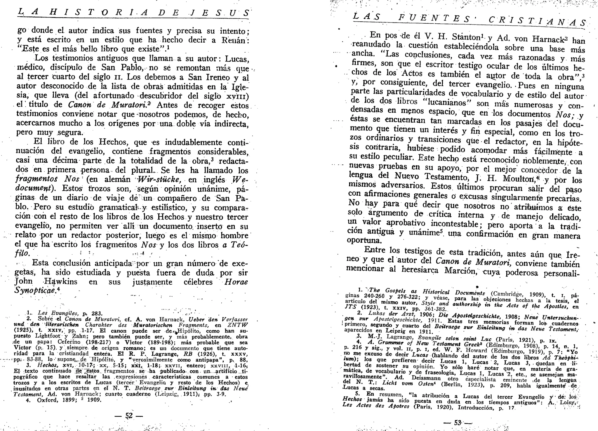 L A H I S T O R I A DE J E S Ú S
go donde el autor indica sus fuentes y precisa su intento ;
y está escrito en un estilo que ha hecho decir a Renán:
"Este es el más bello libro que existe".1
Los testimonios antiguos que llaman a su autor: Lucas,
médico, discípulo de San Pablo, no sé remontan más que
al tercer cuarto del siglo n. Los debemos- a San Ireneo y al
autor desconocido de la lista de obras admitidas en la Igle-
sia, que lleva (del afortunado descubridor del siglo xyin)
el título de Cañón de Muratori? Antes de recoger estos
testimonios conviene notar que nosotros podemos, de hecho,
acercarnos mucho a los orígenes por una doble vía indirecta,
pero muy segura.
El libro de los Hechos, que es indudablemente conti-
nuación del evangelio, contiene fragmentos considerables,
casi una décima parte de la totalidad de la obra,3
redacta-
dos en primera persona del plural. Se les ha llamado los
fragmentos Nos' (en alemán Ww-stiicke, en inglés We-
docwment). Estos trozos son, según opinión unánime, pá-
ginas de un diario de viaje dé un compañero de San Pa-
blo. Pero su estudió gramatical-y estilístico, y su comparaT
ción con el resto de los libros de los Hechos y nuestro tercer
evangelio, no permiten ver allí un documento, inserto en su
relato por un redactor posterior, luego es el mismo hombre
el que ha escrito los fragmentos Nos y los dos libros a Teó-
filo. . ¡ v- .,!;* .< . •
Esta conclusión anticipada por un gran número de exe-
getas, ha sido estudiada y puesta fuera de duda por sir
John H^wkins en sus justamente célebres Horae
Synopticae.*
, .1.. Les Evangiles, pt 283. •'.-••
2. Sobre el Canon de Muraturi, cf. A. von Harnack, Ueber den Verfasser
und den 'IHer.arischen Charakter des Muratorischen Fragments, en ZNTW
(1925), t. xxiv, pp. 1-17. El canon puede ser de<^Hipólito, como han su-
puesto Lightfoot y Zahfl; pero también puede ser, y más probablemente, obra
:de un papa: Ceferino (198T217) o Víctor (189-198); más probable que sea
Víctor (p; 15). y siempre de origen romano; es un documento que tiene auto-
ridad para la cristiandad entera. El R. P. Lagrange, RB (1926), t. xxxv,:
pp¡- 83-88, lo 'supone,de Hipólito, y "verosímilmente como antipapa", p. 88,
3. Hechos, xvi, 10-17; xx, 5-15; xxj, 1-18; xxvn, entero; xxvni, -1-16^
El texto continuado ge'^stbs, fragmentos se ha publicado con un artificio ti-
pográfico que hace resaltar las , expresiones características comunes a • estos
trozos y a los escritos de laucas (tercer' Evangelio y resto de los Hechos) e.
inusitados en otras partes en el N. T. Beitraege sur Einleittmg in das Neud
Tcstament, Ad. von Harnack; cuarto cuaderno (Leipzig, 1911)j pp. 3-9.
4. Oxford, 1899; 2
1909. .,
- 5 2 -
±A±rr_JJ¿_EJUJLLL-S*l^^ s
En pos de él V. H. Stánton1
y Ad. von Harnack^ han
reanudado la cuestión estableciéndola sobre una base más
• ancha. "Las conclusiones, cada vez más razonadas y más
firmes, son que el escritor testigo ocular de los últimos he-
chos de los Actos es también el aytor de toda la obra",3
y, por consiguiente, del tercer evangelio. • Pues en ninguna
parte las particularidades de vocabulario y de estilo del autor
de los dos libros "lucanianos" son más numerosas y con-
densadas en menos espacio, qtie en los documentos Nos; y
éstas se encuentran tan marcadas en los pasajes del docu-
mento que tienen un interés y fin especial, como en los tro-
zos ordinarios y transiciones que el redactor, en la hipóte-
sis contraria, hubiese podido acomodar más fácilmente a
su estilo peculiar. Este hecho está reconocido noblemente, con
- nuevas pruebas en su apoyo, por el mejor conocedor de la
lengua del Nuevo Testamento, J. H. Moulton,41
y por los
mismos adversarios. Estos últimos prpcuran salir del paso
con afirmaciones generales o excusas singularmente precarias.
No hay para qué decir que nosotros no atribuímos a este
solo argumento de crítica interna y de manejo delicado,
un valor aprobativo incontestable; pero aporta a la tradi-
ción antigua y unánime5
, una confirmación en gran manera
oportuna. . -
Entre los testigos de esta tradición, antes aún que. Ire-
neo y que el autor del Canon de Muratori, conviene también
mencionar al heresiarca Marción, cuya poderosa personali-
1. "iThe Gospels as Historical Documénts (Cambridge, 1909), t. i. pá-
ginas 240-260 y 276-322; y véase, para las objeciones hechas a la tesis, el
articulo del mismo autor, Style and outhorship in the Acts of the Apostles, en
JTS (1923), t. XXIV, pp. 361-382.
2. Lukas der Arst, 1906; Die Apostclgcschichte, 1908; Nene Untersuchun-
gen sur Apostelgcschichte, 1911. Estas tres memorias forman los- cuadernos •
! primero, segundo y cuarto del Beitraege sur Einleitung in das Neue Testamenty
aparecidos en Leipzig en 1911. •
.3. M.-J. Lagrange, Évangile selon saint Luc (París, 1921), p. ix.
4. A. Grammar of New Testament Greeka
(Edimburgo, 1908), p. 14, n. 1,
p. 216 y sig., y vol. II, p. i, ed. W. F. Howard (Edimburgo, 1919), p. 7: "Yo
no me excuso de decir Lúeas (hablando del autor de los dos libros Ad Theophi*
lum); los que prefieren- decir Lucas 1, Lucas 2, Lucas 3, . quedan en li-
bertad de sostener su opinión. Yo sólo haré notar que, en materia de gra-
mática, de vocabulario y de fraseología, Lucas 1, Lucas '2, etc., se asemejan Ma-
ravillosamente". Ad. Deissmann otro especialista eminente ,de la lengua
del N. T.: Licht vom Ostcn* (Berlín, 1923), p. 209, habla igualmente de.
.Lucas a secas. " ,' i'•.'..
5. En resumen, "la atribución a Lucas del tercer Evangelio y1
' de; Jos,
Hechos jamás ha sido puesta en duda en los tiempos antiguos": A.. Loif.yy,
Les Actes des Apotres (París, 1920), Introducción, p. 17 ' •• "
— 5 3 ; ~ . •,..-,
 