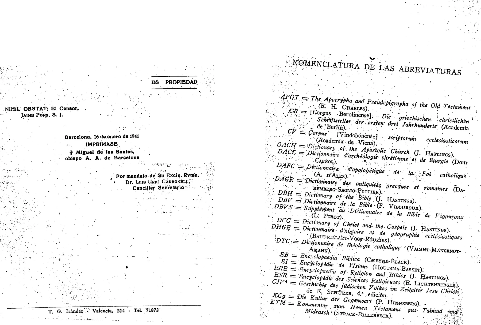ES PROPIEDAD
-—:—:—: : ; - t -
• tilHIL' OBSTAT; Él Censor,
JAIMB PONS, S. J.
Barcelona, 16 de enero de 1941
/ IMPRÍMASE
t .Miguel de los Santos,
obispo A. A. de Barcelona
• Por mándalo de Su Excia. Rvma.
> Dr. Luis URPÍ CABBON¡BU.Í'
- Canciller Secretario >;
'-
T. G. Irándéz • Vaierioia, 214 - Tel. 71872
f^ENCXATURA DE LAS ABRBVXATÜBAS
APQT == The. Apocrypha and Pseudepigrapha of the Oíd Testament
- '_ '••($! '/= [Corpus • BeroJinenseJ^ • Die • griechischen, '• christlichkn
':'•.•••'-•• i
.-'' ,:':. •• • Sthtiftstellerder. ersten drei Jahrhunderté (Academia
;.;';:
V;
. . v ; 4 ' ' / de'Berlín). •' . •' :
. ' •".."•. -
CV = Corpus [VindobónériseJ • scriptorum ecclesiasticorum
'".'• (Academia de Viéria),
,v DACH = ;
Dic.tiomry of. the Apóstolic Chúrch (J. HASTINGS),
V- DÁCL .zz: .Díctionnaire d'archéologié• ch'réiienneet de Hturgié (Dom
DAFC '=: pUctiormaire, '• d'applogétiqüe dé la¿,-Foi caiholiqué
PAGR z=''L>icHo?maire" des aniiqúités grecqtees- et romaines (DA-
"•£: DÉH ==' Dictionary. of the Bible . (J. HASTINGS).
.;/• DBV =* Dictionnaire de; la Bible-(F. VIGOUROUX).
. . DBVS '=''Sifppléf0ent aú -Dictionnaire de la Bible de Vigouroux
;
DCG••== Dictionary of Christ and- the Gospels (J. HASTINGS)-
DHGE =. Dictionnaire d'higtoire et.de géographie ec'clésiastiques
l ' .(BAUBRItLAST-VpGT-RóÜZÍEs). " ' ' . • . .
DTC,= Dictionnaire de théologie catholique • (VACANT-MANGENOT-
AMANN), *'
BB = Encyclopaedia Biblka (CHEYNE-BLACK).
El — Enpyclopédie de . l'Islam (HOUTSMA-BASSET).
. ERE': == Encyclopaedia of Religión and Eihics (J. HASTINGS).
ESR = Encyclopédie des Sciences Religieuses. (E. LICHTENBERGER).
GJV* == Geschichte des jüdischen Vólkes im Zeitaltcr Jesu Cliriíti.
de E. SCHÜRER, 4." edición.
KGg = Die Kultur dér Gegemvart (P. HINNEBERG). • -^v.
KTM — Kommentar zum Neuen Testament aus- Talmud [••#£$'.$,
• Midrasch ;
(STRACK-BILLERBECK). - ..'•••;:
^'';}:• j^¿:
'•
 