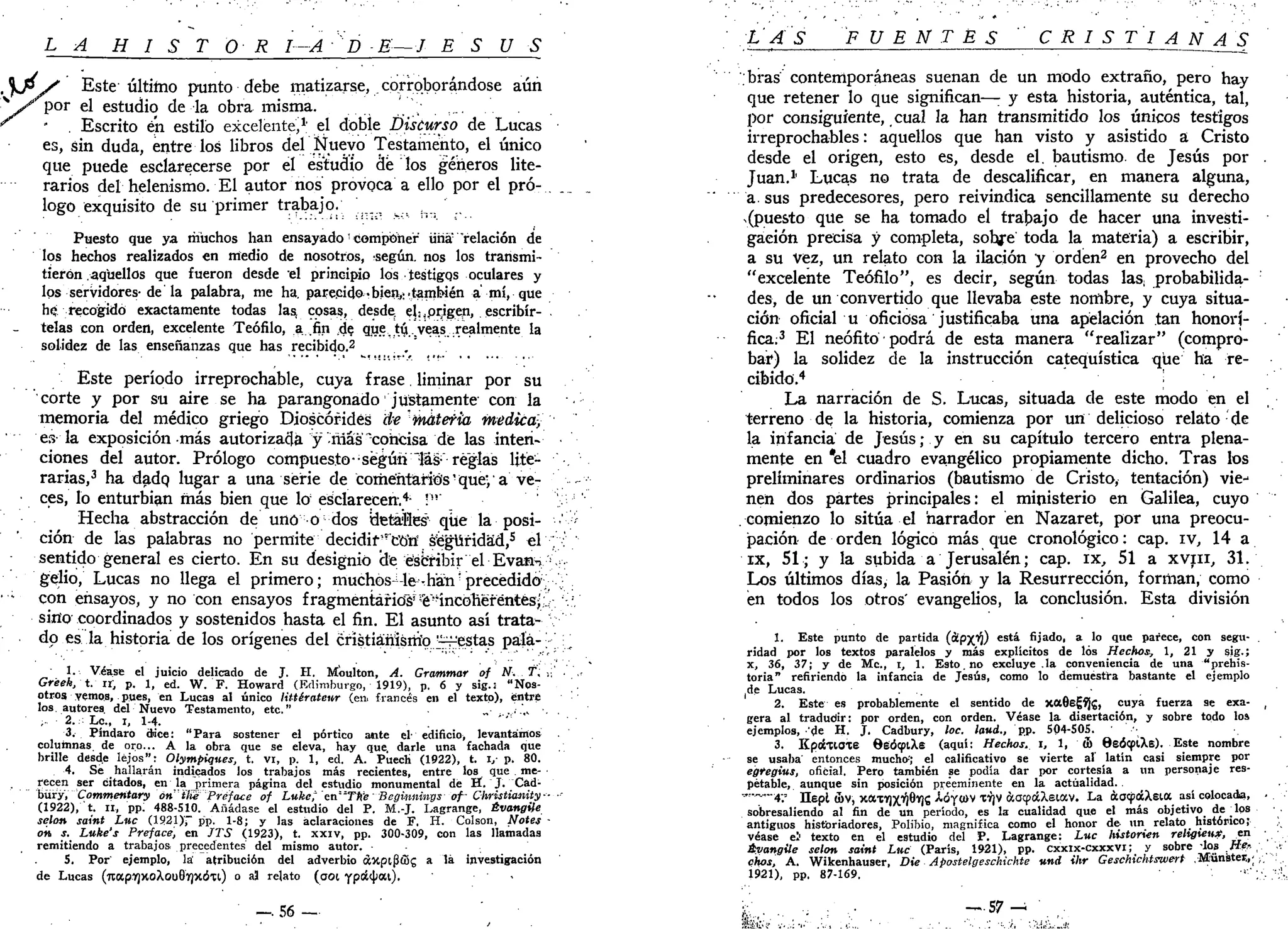 LA H I S T O R I-A'P-E—J ES US
y Este último punto debe matizarse, . corroborándose aún
por el estudio de la obra misma. , , ...
' . Escrito en estilo excelente,1
' el doble Discurso de Lucas
es, sin duda, entre los libros del Nuevo Testamento, el único
que puede esclarecerse por el estudio de los ¿eneros lite-
rarios del helenismo. El autor nos provoca a ello por el pro- . __
logo exquisito de su primer trabajo. ^ h
Puesto que ya muchos han ensayado '• componer una "relación de
los hechos realizados en medio de nosotros, -según, nos los transmi-
tieron aquellos que fueron desde el principio los testigqs oculares y
los servidores-de la palabra, me ha. parecido-bien,;.también a mí, que
h? recogido exactamente todas las cosas, desde. els¡prigen, escribir- .
telas con orden, excelente Teófilo, a .fin gde que tú ..veas .realmente la
solidez de las enseñanzas que has recibido.2
,
Este período irreprochable, cuya frase. liminar por su
corte y por su aire se ha parangonado justamente con la
memoria del médico griego Dioscófidés áe materia medica,
es la exposición más autorizada y ñias "concisa de las inten-
ciones del autor. Prólogo compuesto••según "las- reglas lite-
rarias,3
ha dado, lugar a una serie de comentarios' que', • a ve- --
ces, lo enturbian más bien que lo;
esclarecen.4
- •"' >
Hecha abstracción de uno o dos detalles' que la posi- •' -;
ción de las palabras no permite decidif'r
c'ó'ri Seguridad,5
el . :'
sentido general es cierto. En su designio de ésbfibir el Evans :
.
gelio, Lucas no llega el primero; muchos-lechan^precedido: ;
con ensayos, y no con ensayos fragmentarios'^incoherentes;¿.-/•'.'
sirio coordinados y sostenidos hasta el fin. El asunto así trata-
do es la historia de los orígenes del crístiáñísirío gestas pala---' [r
1. Véase el juicio delicado de J. H. Moulton, A. Grammar of N. f, •.'•.' •
Gréek, t. zi, p. 1, ed. W. F. Howard (Edimburgo, 1919), p. 6 y sig.i "Nos-
otros vemos, pues, en Lucas al único littérateur (en, francés en el texto), entre
los autores, del Nuevo Testamento, etc." „ . . . ' , . . .
,. 2. Le., i, 1-4.
3. Píndaro dn'ce: "Para sostener el pórtico ante el- edificio, levantamos
columnas, de oro... A la obra que se eleva, hay que, darle una fachada que
brille desde lejos": Olympigii.es, t. vi, p. 1, ed. A. Puech (1922), t. i,- p. 80.
4. Se hallarán indicados los trabajos más recientes, entre los que me-
recen ser citados, en la primera página del estudio monumental de H. J. Cád-
büry, Commentary óniKe Preface of Luke; ' en"Tte ' Beginninys of- Christiaility-- ••-
(1922), t. II, pp. 488-510. Añádase el estudio del P. M.-J. Lagrange, Évangüe
selon saint Luc (1921), pp. 1-8; y las aclaraciones de F. H. Colson, Notes -
on s. Luke's Preface, en JTS (1923), t. xxiv, pp. 300-309, con las llamadas
remitiendo a trabajos precedentes del mismo autor.
5. Por' ejemplo, la' atribución del adverbio áxpipffig a lá investigación
de Lucas (7iap7)KoXouGlf)X(5xi) o aj relato (aoi Ypátyou). .
y
—. 56 —
LAS FUENTES CRISTIAN ¿Tg
bras contemporáneas suenan de un modo extraño, pero hay
que retener lo que significan—• y esta historia, auténtica, tal,
por consiguiente, cual la han transmitido los únicos testigos
irreprochables: aquellos que han visto y asistido a Cristo
desde el origen, esto es, desde el. bautismo de Jesús por
Juan.1
' Lucas no trata de descalificar, en manera alguna,
a. sus predecesores, pero reivindica sencillamente su derecho
^puesto que se ha tomado el trabajo de hacer una investi-
gación precisa y completa, sobre toda la materia) a escribir,
a su vez, un relato con la ilación y orden2
en provecho del
"excelente Teófilo", es decir, según todas las; probabilida-
des, de un convertido que llevaba este nombre, y cuya situa-
ción oficial u oficiosa justificaba una apelación tan honorí-
fica;3
El neófito podrá de esta manera "realizar" (compro-
bar) la solidez de la instrucción catequística que ha re-
cibido.4
'• ' •
La narración de S. Lucas, situada de este modo en el
terreno de la historia, comienza por un delicioso relato de
la infancia de Jesús; y en su capítulo tercero entra plena-
mente en *el cuadro evangélico propiamente dicho. Tras los
preliminares ordinarios (bautismo de Cristo, tentación) vie-
nen dos partes principales: el ministerio en Galilea, cuyo
comienzo lo sitúa el narrador en Nazaret, por una preocu-
pación de orden lógico más que cronológico: cap. iv, 14 a
ix, 51; y la subida a Jerusalén; cap. ix, 51 a XVIII, 31.
Los últimos días, la Pasión y la Resurrección, forman, como
en todos los otros' evangelios, la conclusión. Esta división
1. Este punto de partida (&pj(i¡) está fijado, a lo que parece, con segu-
ridad por los textos paralelos y más explícitos de los Hechos., 1, 21 y §¡g.;
x, 36, 37; y de Me, i, 1. Esto.no excluye .la conveniencia de una "prehis-
toria" refiriendo la infancia de Jesús, como lo demuestra bastante el ejemplo
de Lucas.
2. Este es probablemente el sentido de xaGegfJj, cuya fuerza se exa-
gera al tradudir: por orden, con orden. Véase la disertación, y sobre todo los
ejemplos, 'de H. J. Cadbury, loe. laúd., pp. 504-505.
3. KpoStlOXe 8eó<piXe (aquí; Hechos, i, 1, 5> 8eócpiXe). Este nombre
se usaba entonces mucho-'; el calificativo se vierte ai latín casi siempre por
egtegius, oficial. Pero también se podía dar por cortesía a un personaje res-
petable, aunque sin posición preeminente en la actualidad.
'"•~—4-.* Ilepl (bv, xaT-y)x^8Y)í Aóywv fijv aacpáXeiocv. La ao<focXsia así colocada,
sobresaliendo al fin de un período, es la cualidad que el más objetivo de _los
antiguos historiadores, Polibio, magnifica como el honor de un relato histórico;
véase el' texto en el estudio del P. Lagrange: Luc historien relaten*, _en
Évangile selon saint Luc (París, 1921), pp. cxxix-cxxxvi; y sobre -los fie-.
chos, A. Wikenhauser, Die Apostelgeschichte und ihr Geschichtswert .Munster,,;
1921), pp. 87-169. "••":
 
