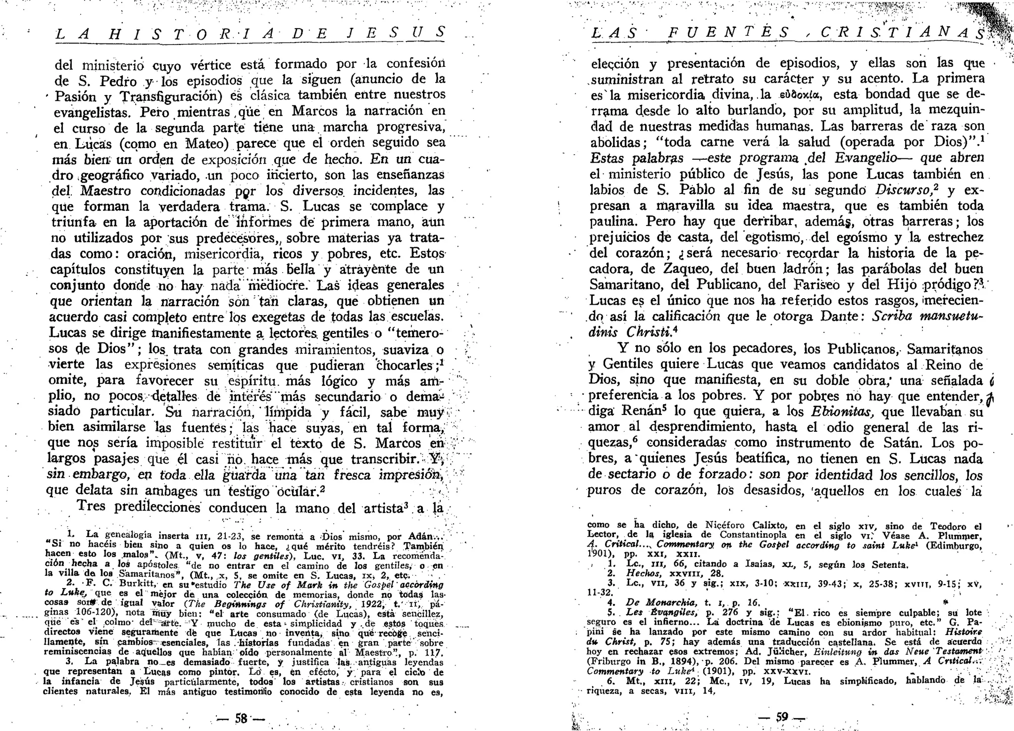 L A H I S T O R I A D E J E S Ú S .
del ministerio cuyo vértice está formado por la confesióri
de S. Pedro y los episodios que la siguen (anuncio de la
' Pasión y Transfiguración) es clásica también entre nuestros
evangelistas. Pero .mientras ,que en Marcos la narración en
el curso de la segunda parte tiene una. marcha progresiva,
en Lúeas (como en Mateo) parece que el orden seguido sea
más bien; un orden de exposición que de hecho. En un cua-
dro geográfico variado, un poco incierto, son las enseñanzas
del. Maestro condicionadas por los diversos, incidentes, las
que forman la verdadera trama. S. Lucas se complace y
triunfa en la aportación de informes de primera mano, aún
no utilizados por sus predecesores,, sobre materias ya trata-
das como: oración, misericordia, ricos y pobres, etc. Estos
capítulos constituyen la parte más bella y átráyénte de un
conjunto donde no hay nada mediocre. Las ideas generales /•
que orientan la narración son tan claras, que obtienen un
acuerdo casi completo entre los exegetas de todas las escuelas.
Lucas se dirige manifiestamente a lectores- gentiles o "temero-
sos de Dios"; los. trata con grandes miramientos, suaviza o (
vierte las expresiones semíticas que pudieran chocarles;1
omite, para favorecer su espíritu, más lógico y más arft-"'";••
plio, no pocos, 4etálles de interés "más secundario o dema^ v
siadó particular. Su narración,' límpida y fácil, sabe muy v '
bien asimilarse las fuentes; las hace suyas, en tal forma,
que nos sería imposible restituir el texto de S. Marcos eh::
v'
largos pasajes que él casi nó. hace más que transcribir." Y > ; '
sin embargo, en toda ella güarda una tan fresca impresión^ ,;
que delata sin ambages un testigo ocular.2
v-ó
Tres predilecciones conducen la mano del artista3
. a la
„ 0 . *' L a
S^eá'bgia inserta m , 21-23, se remonta a Dios mismo, por Adán.,.
Sí no hacéis bien sino a quien os lo hace, ¿qué mérito tendréis? También
^ e n
u e S t
° m a l
°s"- (Mt., v, 47: los gentiles), Lúe vi, 33. La recomenda-
ción^ hecha a los apóstoles "de no entrar en el camino de los gentiles, o en
la villa do los Samaritanos", (Mt., x, 5, se omite en S. Lucas, ix> 2, etc. '••' .
T Í ' Burkitt, en su «estudio The Use of Mark in tlie Gospel' accórding
to Luke, que es el mejor de una colección de memorias, donde no todas las-
cosas sor» de igual valor (The Beginnings of Christiantíy, 1922, t.'ií, pi-
ginas 106-120), nota rnuy bien: "el arte consumado (de Lucas), está sencillez,
que es" el colmo; det^aj-fe. -Y- mucho de esta» simplicidad y ..de esto» toques ..._
directos viene seguramente de que Lucas no inventa, sino qué recoge senci-
llamente, sin cambios-esenciales, las .Historias fundadas en gran parte' sobre
reminiscencias de aquellos que habían oído personalmente al Maestro", p. 11.7.
3. La palabra no_es demasiado fuerte, y justifica las 'antiguas leyendas
que representan a Lucas como pintor. Lá es, én efecto,' y. para el ciclo de
la infancia de Jesús particularmente, todos' los artistas • cristianos son sus
clientes naturales. El má9 antiguo testimonio conocido de esta leyenda no e9,
' - 5 8 -
:
LA S • FUENTES , C. R 1 S V I A N A ' ffjjJÉ
elección y presentación de episodios, y ellas son las que
suministran al retrato su carácter y su acento. La primera
esla misericordia divinadla e58ox£a, esta bondad que se de-
rrama desde lo alto burlando, por su amplitud, la mezquin-
dad de nuestras medidas humanas. Las barreras de raza son
abolidas; "toda carne verá la salud (operada por Dios)".1
Estas palabras ^-este programa del Evangelio— que abren
el ministerio público de Jesús, las pone Lucas también en
labios de S. Pablo al fin de su segundó Discurso,2
y ex-
presan a maravilla su idea maestra, que es también toda
paulina. Pero hay que derribar, ademág, otras barreras; los
prejuicios de casta, del egotismo, del egoísmo y la estrechez
del corazón; ¿será necesario recordar la historia de la pe-
cadora, de Zaqueo, del buen ladrón; las parábolas del buen
Samaritano, del Publicano, del Fariseo y del Hijo pródigo?3
.
Lucas es el único que nos ha referido estos rasgos, ¡merecien-
do así la calificación que le otorga Dante: Scriba mansuetu-
dinis Chrisii.4
Y no sólo en los pecadores, los Publícanos, Samaritanos
y Gentiles quiere Lucas que veamos candidatos al Reino de
Dios, sino que manifiesta, en su doble obra," una señalada <¡
• preferencia a los pobres. Y por pobíes no hay que entender,*
diga Renán5
lo que quiera, a los EMonitas, que llevaban su
amor al desprendimiento, hasta el odio general de las ri-
quezas,6
consideradas1
como instrumento de Satán. Los po-
bres, a quienes Jesús beatífica, no tienen en S. Lucas nada
de sectario o de forzado: son por identidad los sencillos, los
puros de corazón, los desasidos, 'aquellos en los cualeá la
como se ha dicho, de Nicéforo Calixto, en el siglo xiv, sino de Teodoro el
Lector, de la iglesia de Constantinopla en el siglo vi." Véase A. Plummer,
A. Critical...^ Commentary on the Gospel accórding to saint Luke1
(Edimburgo,
1901), pp. xxi, XXII.
, 1. Le, ni, 66, citando a Isaías, xx, 5, según los Setenta.
2. Hechos, XXVIII, 28.
3. Le, vil, 36 y sig.; xix, 3-10; xxm, 39-43; x, 25-38; XVIIT, 9-15; xV,
11-32. ' . . .
4. De Monarchia, t. i, p. 16. *
5. . Les Évangiles, p. 276 y sig.; "El. rico es siempre culpable; su lote
seguro es el infierno... Lá doctrina de Lucas es ebionipmo puro, etc." G. Pa-
pihi se ha lanzado por este mismo camino con su ardor habitual: Histoire
rf» Christ, p. 75; hay además una traducción castellana, Se está de acuerdo'••..•'•'<'•'
hoy en rechazar esos extremos; Ad. Jülicher, Einleitung in das Neue Testament'' /•
(Friburgo in B., 1894), p. 206. Del mismo parecer es A. Plummer, A Crttical.-.:.'•'.- •,."
Commentary to Luke* (1901), pp. xxv-xxvi. . ':•'',,/
6. Mt„ x m , 22; Me, iv, 19, Lucas ha simplificado, hablando de la' .. .V'
riqueza, a secas, VIH, 14, ''.'hf'^íi
— 59-r.'k . . . . . ' • , . . . . . - ; . . . . • • ' : : . ; • • • . . . ; . . . . . < „ ;
 