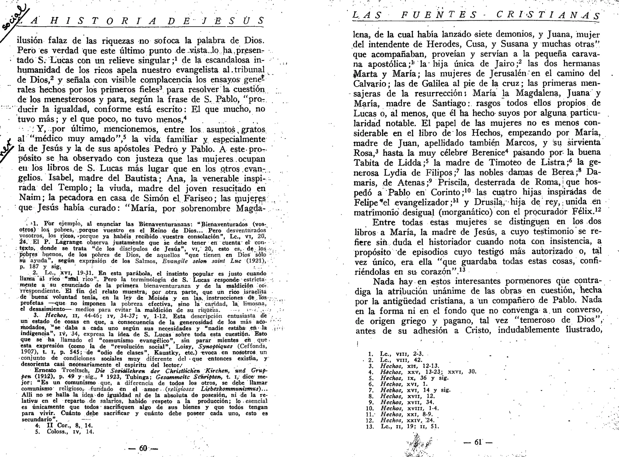 H I S T O R I A D E J E S Ü S
falaz de las riquezas no sofoca la palabra de Dios.
Pero es verdad que este último punto de .v.ista„.lo ha,presen-
• tadoS. Lucas con un relieve singular;1
de la escandalosa in-
humanidad de los ricos apela nuestro evangelista al .tribunal
de Dios,2
y señala con visible complacencia los ensayos gene-
rales hechos por los primeros fieles3
para resolver la cuestión
de los menesterosos y para, según la frase de S- Pablo, "pro-
' ducir la igualdad, conforme está escrito: El que mucho, no
tuvo más; y el que poco, no tuvo menos,4
; Y, por último, mencionemos, entre los asutitos, gratos
j al "médico muy amado",5
la vida familiar y especialmente
& la de Jesús y la de sus apóstoles Pedro y Pablo. A esteproT-
pósito se ha observado con justeza que las mujeres ocupan
en los libros de S. Lucas más lugar que en los p.tros evan-.
gelios. Isabel, madre del Bautista; Ana, la venerable inspi-
rada del Templo; la viuda, madre del joven resucitado en
Naim; la pecadora en casa de Simón el Fariseo; las mujere.s.:'..
que Jesús había curado: "María, por sobrenombre Magda- •
, il. Por ejemplo, al enunciar las Bienaventuranzas: "Bienaventurados (vos-
otros) los, pobres, .porque vuestro es el Reino de Dios..! Pero desventurados'
vosotros, los ricos,'porque ya habéis recibido vuestra consolación", Le, vt, 20,
34. El P. Lagrange observa justamente que se debe tener en cuenta'el con»
texto, donde se trata "de los discípulos de Jesús", vi,' 20, eBto es,- dé. lps-v..
ppbres buenos, de los pobres de Dios, de aquellos "que tienen en Dios sólo '".''•'
sü ayuda", según exprisión de los Salmos, Evangile selon saint Lnc (1921), ',
p. 187 y sig. : . . . : ' ' •
•-?•.. ^c
'.' ,XVI
> 19-^1. En esta parábola, el instinto popular es justo cuando •
llama ál rico "rflal rico". Pero la terminología de S. Lucas responde estricta- -•; .
mente a su enunciado de la primera bienaventuranza y de la maldición cot
rrespondiente. El fin del relato muestra, por otra parte, que un rico israelita
de buena voluntad tenía, en la ley dé Moisés y en las. instrucciones dé..lbs ,--,..
profetas —que no imponen la pobreza efectiva, sino la caridad, la limosna,
el desasimiento—medios para evitar la maldición de su riqueza. <• •••<.',<••'.•
3. Hechos, II, 44-46; iv, 34-37; v, 1-12. Esta descripción entusiasta de'...,
un estado de cosas en que, a consecuencia de la generosidad de los más acó- •'*•"'
modados, "se daba a cada uno según sus necesidades y "nadie estaba- efi-la ,;:••
indigencia", iv, 34, expresa la idea de S. Lucas sobre toda esta cuestión. EBto
que se ha llamado el "comunismo evangélico", sin parar mientes en que.
ésta expresión (como la de "revolución social", Loisy, Synoptiques (Ceffonds,
1907), t. i, p. 545; de "odio de clases", Kaustky, etc.) -evoca en nosotros un
•conjunto de condiciones sociales muy diferente del • que entonces existía, y
desorienta casi necesariamente el espíritu del lector/
Ernesto Troeltsch, Die Soaiállehren der Christlich'en Kirchen, und Grup-
pen (19.12), p. 49 y-sig., ' 1923, Tubinga; Gesammeltc Schñpten, t. i, dice- me-
jor: "Es un Comunismo que, a diferencia de todos los otros, se debe llamar
comunismo' religioso;- fundado en el amor - (religiosas Liebeskommnnismus)...
Allí no se halla la idea de igualdad ni de la absoluta do posesión,, ni de la re-
lativa) en el reparto de salarios, habido respeto a la producción; lo • esencial
es únicamente que todos' sacrifiquen algo de sus bienes y que todos tengan
para vivir. Cuánto debe sacrificar y cuánto debe poseer cada uno, esto es
secundario". —
4-. II Cor., 8,. 14.
5. Coloss., iv, 14.
— 60 —
L. AS FUENTES- C R I<S T I A N -A S
lena, de la cual había lanzado «iete demonios, y Juana, mujer
del intendente de Herodes, Cusa, y Susana y muchas otras"
que acompañaban, proveían y servían a la pequeña carava-
na apostólica;1
' la'hija única de Jairo;2
las dos hermanas
Marta y María; las mujeres de Jerusalén'en el camino del
Calvario; las de Galilea al pie de la cruz; las primeras men-
sajeras de la resurrección s María la Magdalena, Juana y
María, madre de Santiago: rasgos todos ellos propios de
Lucas o, al menos, que él ha hecho suyos por alguna particu- .
laridad notable. El papel de las mujeres no es menos con-
siderable en el libro de los Hechos, empezando por María,
madre de Juan, apellidado también Marcos, y su sirvienta
Rosa,3
hasta la muy célebre? Berenice4
pasando por: la buena
Tabita de Lidda;5
la madre de Timoteo de Listra;6
la ge-
nerosa Lydia de Filipos;7
las nobles damas de Berea;8
Da-
maris, de Atenas ;9
Priscila, desterrada de Roma, | que hos-
pedó a Pablo en Corinto;10
las cuatro hijas inspiradas de
Felipe "el evangelizador;11
y Drusila, hija de rey,; unida en
matrimonió desigual (morganático) con el procurador Félix.12
Entre todas estas mujeres se distinguen en los dos
libros a María, la madre de Jesús, a cuyo testimonio se re-
fiere sin duda el historiador cuando nota con insistencia, a
propósito de episodios cuyo testigo más autorizado o, tal
vez único, era ella "que guardaba todas estas cosas, confi-
riéndolas en su corazón".13
Nada hay en estos interesantes pormenores que contra-
diga la atribución unánime de las obras en cuestión, hecha
por la antigüedad cristiana, a un compañero de Pablo. Nada
en la forma ni en el fondo que no convenga a. un converso,
de origen griego y pagano, tal vez "temeroso de Dios",
antes de su adhesión a Cristo, indudablemente ilustrado,
! ' ' ' "
1. Le, vm, 2-3. .
• 2. Le, vm, 42.
3. Hechos, xii, 12-13.
4. Heclws, xxv, 13-23; xxvi, 30. ' "
5. Hechos, ix, 36 y sig.
6. Hechos, xvi, 1.
7. Hethos, xvi, 14 y sig. . - . . ' . '
8. Hecltos, xvn, 12.
9. Hechos, xvil, 34.
10. Hechos, XVIII, 1-4.
11.- Hechos, xxi, 8-9. v
. ,
12. Hechos, xxiv, '24. '
13. Le, ii, 19; II, 51.
 