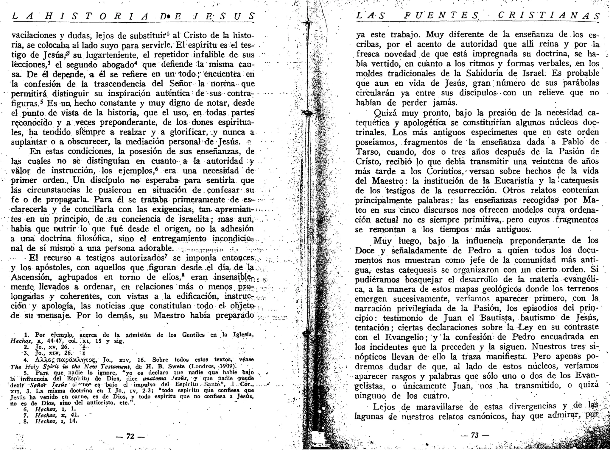 L A H I S T Q R I A D * E J E; S U S
vacilaciones y dudas, lejos de substituir1
al Cristo de la histo-
ria, se colocaba al lado suyo para servirle. El espíritu es el tes-
tigo de Jesús,"21
su. lugarteniente, el repetidor infalible de sus
lecciones,3
el segundo abogado4
que defiende la misma cau-
sa. De él depende, a él se refiere en un todo; encuentra en
la confesión de la trascendencia del Señor la norma que
permitirá distinguir su inspiración auténtica de sus contrar
figuras.5
Es un, hecho constante y muy digno de notar, desde
el punto de vista de la historia, que el uso; en todas. partes
reconocido y a veces preponderante, de los dones espiritua-
les, ha tendido siempre a realzar y a glorificar, y nunca a
suplantar o a obscurecer, la mediación personal de Jesús, z
En estas condiciones, la posesión de sus enseñanzas, de:
las cuales no se distinguían en cuanto a la autoridad y
valor de instrucción, los ejemplos,6
era una necesidad de
primer orden.. Un discípulo no esperaba para: sentirla que
las circunstancias le pusieron en situación de confesar su
fe o de propagarla. Para él se trataba primeramente de es^--• -
clarecería y de conciliaria con las exigencias^ tan. apremian--—
tes en un principio, de.su conciencia de israelita; mas aun, / -
había que nutrir lo que fué desde el origen, no la adhesión
a una doctrina filosófica, sino el entregamiento incondickfe
nal de sí mismo a una persona adorable. :-ü;r?VLTT1íir.i:. :-,x, rVv
El recurso a testigos autorizados7
se imponía entonces;,. ,;
y los apóstoles, con aquellos que .figuran desde .el día, de la ;u
Ascensión, agrupados en torno de ellos,8
eran insensible.;-,, ,,
mente, llevados a ordenar, en relaciones más o menos. pro-.-..- ;
longadas y coherentes, con vistas a la edificación, instruc-..:.:-i;"..
cióri y apología, las noticias ,que constituían todo el- objeto-,,
de su mensaje. Por lo dernás, su Maestro había preparado -;. -
1. Por ejemplo, acerca de la admisión de los Gentiles en la Iglesia,
Hechos, x, 44-47, col. '. xi, 15 y sig.
2. Jo., xv, 26. .i- . . . , , .
•3, Jo., xiv> 26. -i
4. AXXog TtapobcXirjTOg, Jo., xiv, 16. Sobre todos estos textos, véase
The Holy Spirit ÍM the New Testament, dé H. B. Swete (Londres, 1909)'. _
5. Para que, nadie lo ignore, "yo os declaro que nadie que hable bajo ., '.•
la influencia del Espíritu de Dios, dice anatema Jesús, y que nadie puede:
decir" Señor Jesús si *no- es¡bajo el -impulso del Espíritu-Santo", I-Cor., -'
XII, 3. La misma doctrina en I Jo., iv, 2-3; "todo espíritu que confiesa que
Jesús ha venido en carne,- es de Dios, y todo espíritu que no confiesa a Jesús,
no es de Dios, sino del anticristo, etc.". ~ •
6. Hechos, i, 1.
7. Hechos, x, 41. . ~
, 8. Hechos, i, 14.
- 7 2 —
LAS FUENTES. CRISTIANAS
ya este trabajo. Muy diferente de la enseñanza de. los es-
cribas, por el acento de autoridad que allí reina y por la
fresca novedad de que está impregnada su doctrina, se ha-
bía vertido, en cuanto a los ritmos y formas verbales, en los
moldes tradicionales de la Sabiduría de Israel; Es probable
que aun en vida de Jesús, gran; número de sus parábolas
circularán ya entre sus discípulos - con un relieve que no
habían de perder jamás.
Quizá muy pronto, bajo la presión de la necesidad ca-
tequética y apologética se constituirían algunos núcleos doc-
trinales. Los más antiguos especímenes que en este orden
poseíamos, fragmentos de la enseñanza dada a Pablo de
Tarso, cuando, dos o tres años después de la Pasión de
Cristo, recibió lo que debía transmitir una veintena de años
más tarde a los Corintios, - versan sobre hechos de la vida
del Maestro: la institución de la Eucaristía y la • catequesis
de los testigos de la resurrección. Otros relatos contenían
principalmente palabras: las enseñanzas recogidas por Ma-
teo en sus cinco discursos nos ofrecen modelos cuya ordena-
ción actual no es siempre primitiva, pero cuyos fragmentos
se remontan a los tiempos más antiguos'.
Muy luego, bajo la influencia preponderante de los
Doce y señaladamente de Pedro a quien todos los docu-
mentos nos muestran como jefe de la comunidad más anti-
gua, estas catequesis se organizaron con un cierto orden. Si .
pudiéramos bosquejar el desarrollo de la materia -evangélir
ca, a la manera de estos mapas geológicos donde los terrenos
emergen sucesivamente, veríamos aparecer primero, con la.
narración privilegiada de la Pasión, los episodios del prin- 
cipio: testimonio de Juan el Bautista, bautismo de Jesús,
tentación; ciertas declaraciones sobre la-Ley en su contraste
con el Evangelio; y' la confesión de Pedro encuadrada en
los incidentes que la preceden y la siguen. Nuestros tres si-
nópticos llevan de ello la traza manifiesta. Pero apenas po-
dremos dudar de que, al lado de éstos núcleos, veríamos
aparecer rasgos y palabras que sólo uno o dos de los Evan-
gelistas, o únicamente Juan, nos ha transmitido, o quizá
ninguno de los cuatro. s
Lejos de maravillarse de estas divergencias y de las-
lagunas de nuestros relatos canónicos, hay que admirar, por ,
73-
T'JUi.íJK. .-.«&!«
 