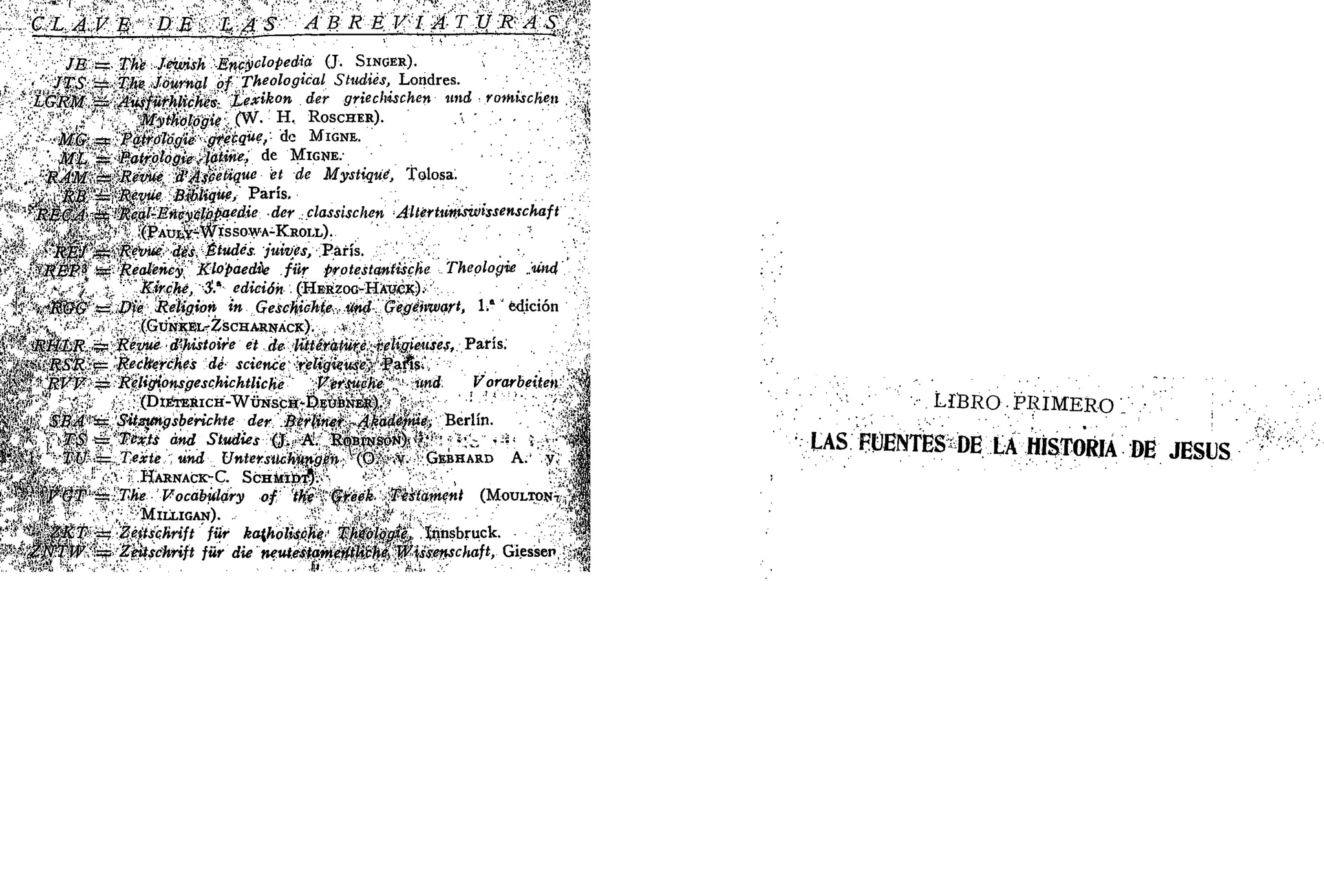 CLAVE DE LAS A B R E V I A T U R A S
1 — i • — — - - — • • • • • *
JB = The Jewish Encyclopedxa (J SINGER)
JTS =2 The Journal of Theologxcal Studies, Londres
" LGRM = Ausfurhllches Lexikon der grtectmchen und rotoischen
,„ " Mythologxe (W H ROSCHER)
MG =F Patrólogte gfecque, d<- MIGNE
Mt =? Patrotogte tytme, de MIGNE
, R4M =3 Revue d'Asbettque et de Mystxque, Tolosa
y $¿B a= R$yu$ Bxphque, París
nt&C&A* Í£& l
Rml-Encyclopaedte der classischm Allertxwxswissenschaft
" /j^v ' (PAUI,V-WISSOWA-KROIL)
* ^KjSÍ s& Réime des Études jumes, París
^vJ^iSpí fcc flealeney Klopaedie fur protestaníxsche Theologie und
i * ^ Kxrche, 3a
edición (HERZOG HAUCK)
i Í "jfé&í? t= •£>«<? Rehgion xn Geschxohte und Gegenxvart, 1" edición
i, ^ (GUNKEL-ZSCHARNACK) *
**»* {RÉütR 5S Revue d'hxstoire et de liiterature rehgieuses, París
¿«ftii ¿SifTÍ? p= Reckerches de science religieuse, París
tv^' ' ^?KF = Rehgxonsgeschxchtlxche VerJ¡uche und Vorarbetten
l*f r ' ' (DlETERlCH-WuNSCH-PEUb^EJl)
| < i SBA t Sttsmgsbenchte der Berhnet ^Akadéfnté, Berlín
r «. , ÍT¿) s= 7Wfó OMCJ •Statte.r 0 A BOBÍNSON)OÍ' . ^ * .
? y^'í TV = Texte und Untersilchnngqn (O V GEBHARD A
 g / r
' HARNACK-C ScHtoüi?)
*»ÍW ¡£j¡*#T ±s 77t<? Vocábulary of the Gjreek Tusíamenl (MOULTON7 / l
, " 'w MlLLIGAN) *"
* * "SU l
^5ítr •=? Zextschrtft fur ka{hohsche TMologte, ínnsbruck f
=p Zettschrtft fur dte neutestantettíhbhe*, Wi¡ssensc}uift, Giesser f«¿
';'• LIBRO.- P R I M E R O '.'• ,-."•.' ; •;
US PtlHNTES^DE tí tóoRIA W JESÚS
 