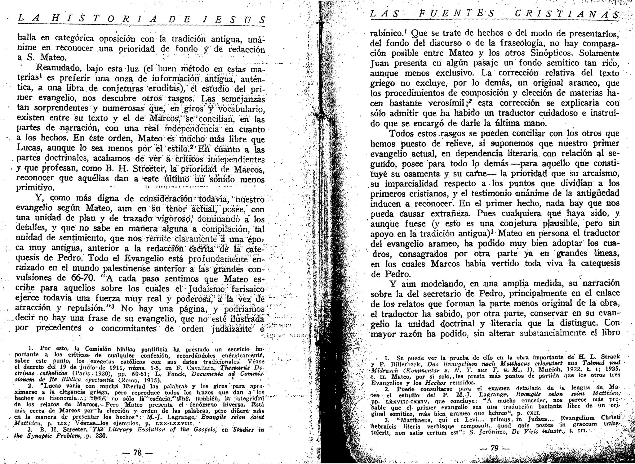 L A H I S T Q R I A p E J E S Ú S
halla en categórica oposición con la tradición antigua, uná-
nime en reconocer, una prioridad de fondo y' dé redacción
a S. Mateo. -. :
Reanudado, bajo esta luz (el buen método en estas ma-
terias1,
es preferir una onza de información antigua, autén-
tica, a una libra de conjeturas eruditas), el estudio del pri-
mer evangelio, nos descubre otros rasgos." Las semejanzas
' tan sorprendentes y numerosas que," en-giros ^"Vocabulario,
existen entre su texto y el der Mátcosy'se!
cónciliari, en las
partes de narración, con una real independencia en cuanto
a los hechos. En éste orden, Mateo es "mucho más libre que
Lucas, aunque lo sea menos por el'estilo.3
'Éii cuanto a las
partes doctrinales, acabamos de ver á;
críticos' independientes
•. y que profesan, como B. H. Streeter, la prioridad de Marcos,
reconocer que aquéllas dan a--esté último un Ponido menos
primitivo. =•• <•••!••-"••-••— , ....
Y, qomo más digna de consideración'todavía," nuestro,
evangelio según Mateo, aun en Süténbr ácftíál; posee," con
una unidad de plan y de trazado -vigoroso; dominando á los
detalles, y que no sabe en mañera alguna a compilación, tal
unidad de sentimiento, que nos remite clárarriente" a una épor
ca muy antigua, anterior a la redacción:
e!
s¿nta; ;
dé íácáté- '•
quesis de Pedro. Todo el Evangelio está profundamente en- • '
raizado en el mundo palestinerise anterior a las grandes con-
; vulsiones de 66-70. "A cada paso sentimos que Mateo es-
cribe para aquellos sobre los cuales élu
Judaismo1
farisaico
ejerce todavía una fuerza muy real y poderosa",'' an
lá 'vez; de:v
'" "
, atracción y repulsión."3
No hay üná página, y podríamosu
•
.decir no hay una frase de su evangelio, que no esté ilustrada^.v :
por precedentes o concomitantes de orden judaizante'' o"'<r
'"'''"
1. Por esto, la Comisión bíblica pontificia ha prestado un servicio nn-
• portante a los críticos de cualquier confesión, recordándoles enérgicamente,
sobre este punto, los exegetas católicos con sus datos tradicionales. Véase ' , ' . " '
el decreto del 19 de jutíio-de 1911, núms. 1-5, en F. Cavallera, Thesaurús Do-
ctrinae • catholicae•'(París -3920), pp. 60-61; L. Fonck, Documenta ad Commis-
sionem de Re Bíblico, spectantia (Roma, 1915). > • , •
2. "Lucas varía con . mucha libertad las palabras- y los giros para apro-
ximarse a la elegancia griega, pero reproduce todos los trazos que dan a- los
• hechos' su fisonomía..•.; "tígHéy no sólo laf" esencia,"s'fñb", también, láMntegHdaíd '"""'
de los relatos de Marcos.' Pero Mateo presenta el fenómeno inverso. Está
más. cerca de Marees poT~Ia elección y orden de las palabras, pero difiere más
„ en la manera de presentar los hechos": M.-J. Lagrange,' Bvangüe selon saint
Matthieu, p. LIX; Véanse—los ejemplos, p. LXX-LXXVIII, •
3. B. H. Streeter, "Ffíe~ Literary Bvolittion of the Gospels, en Siudies in
. the Synoptic Problem, p. 220.
- 7 8 -
L A S F U,E N T ES CRISTIAN A:
S^:
rabínico.1
Que se trate de hechos o del modo de presentarlos,
del fondo del discurso o de la fraseología, no hay compara-
ción posible entre Mateo y los otros Sinópticos. Solamente
Juan presenta en algún pasaje un fondo semítico tan rico,
aunque menos exclusivo. La corrección relativa del texto
griego no excluye, por lo demás, un original arameo, qué
los procedimientos de composición y elección de materias ha-
cen bastante verosímil f esta corrección se explicaría con
sólo admitir que ha habido un traductor cuidadoso e instruí-
do que se encargó de darle la última mano.
Todos estos rasgos se pueden conciliar con los otros que
hemos puesto de relieve, si suponemos que nuestro primer
evangelio actual, en dependencia literaria con relación al se-
gundo, posee para todo lo demás—para aquello que consti-
tuye su osamenta y su carne— la prioridad que su arcaísmo,
su imparcialidad respecto a los puntos que dividían a los
primeros cristianos, y el testimonio unánime de la antigüedad
inducen a reconocer. En el primer hecho, nada hay que nos
pueda causar extrafiéza. Pues cualquiera que haya sido, y
aunque fuese (y esto es una conjetura plausible, pero sin
apoyo en la tradición antigua)3
Mateo en persona el traductor
del evangelio arameo, ha podido muy bien adoptar los cua-
dros, consagrados por otra parte ya en grandes líneas,
en los cuales Marcos había vertido toda viva la catequesis
de Pedro. , • ' • ' •
Y aun modelando, en una amplia medida, su narración
sobre la del secretario de Pedro, principalmente en el enlace
de los relatos que forman la parte menos original de la obra,
el traductor ha sabido, por otra parte, conservar en. su evan-
gelio la unidad doctrinal y literaria que la distingue. Con
mayor razón ha podido, sin alterar substancialmente el libro
1. Se puede ver la prueba de elío en la obra importante de' H. L. Strack
y P. Billerbeck, Das Evangclinm nach Matthaens erlaeutert aus Talmud «itd
•Midrasch (Kommentar s. N. T. aus T. u. M„ 1), Munich, 1922, t. i; 1925,
t. II. Mateo, por sí soló,, les presta más puntos de partida que los otros tres
Evangelios y los Hechos reunidos.
2. Puede consultarse para el examen detallado de la lengua de. Ma-
ntee - el estudio del P. M.-J. Lagrange; Bvangüe selon saint Matthieu,;
pp. Lxxvill-Cxxiv, que concluye: "A mucho conceder, nos parece más pro-
bable que ej. primer evangelio sea una traducción bastante libre de un ori-
ginal semítico, más bien arameo que hebreo"-, p. cxn. , ;,
3. "Matthaeus, qui et Levi... prímus. in Judaea... Evangelium cnrisH,
hebraicis literis verbisque composuit, quod quis postea in graecum trans-,
tulerit, non satis certum est": S. Jerónimo, De Viris inlustr., t. n i . •
m . i
_ 7 9 — ••.:;„*.;•
 