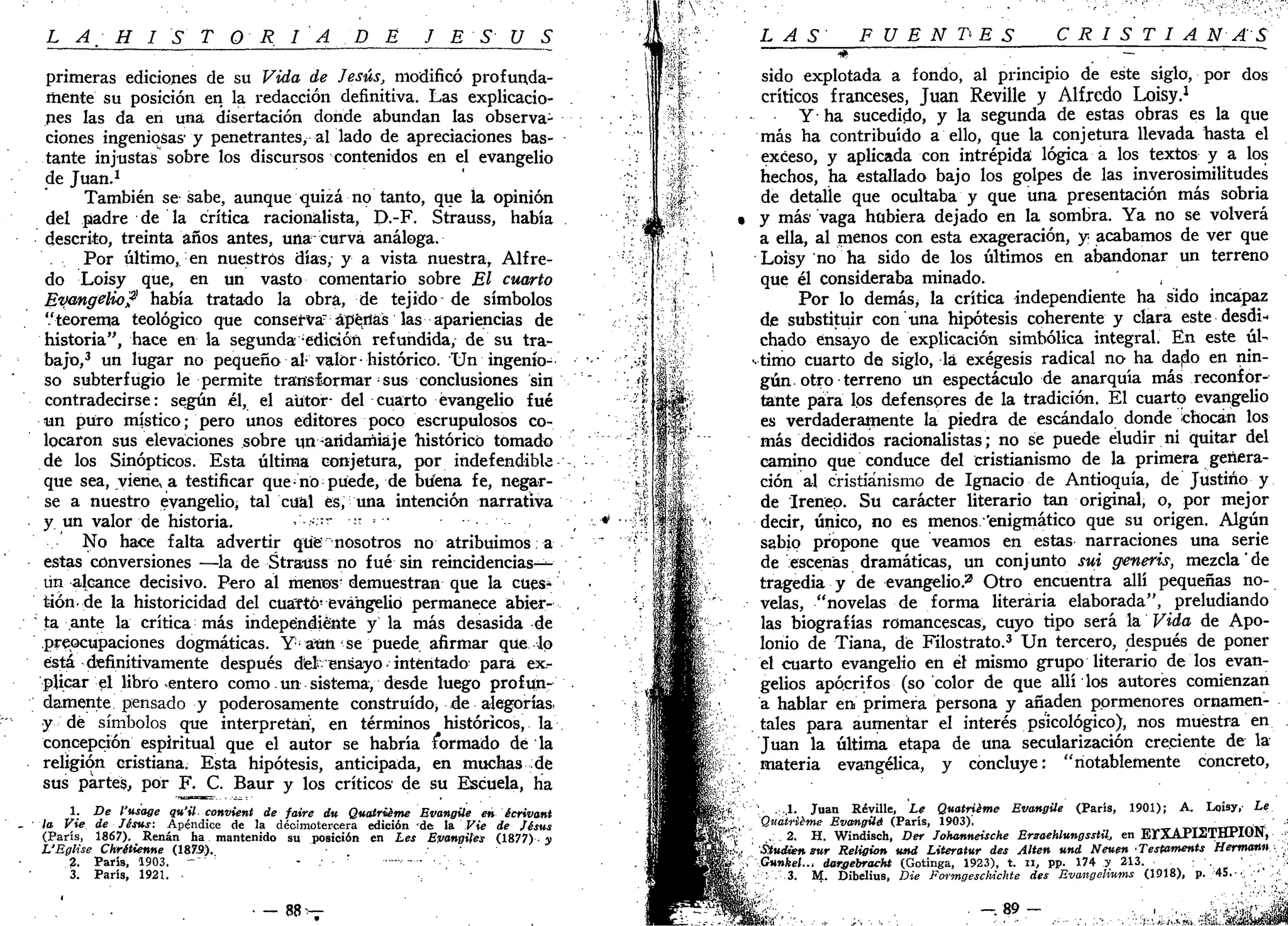L A-H I S T O R I A D E J ES U S
primeras ediciones de su Vida de Jesús, modificó profunda-
mente su posición en la redacción definitiva. Las explicacio-
nes las da en una disertación donde abundan las observa-
ciones ingeniosas' y penetrantes, al lado de apreciaciones bas-
tante injustas sobre los discursos contenidos en el evangelio
de Juan.1
También se sabe, aunque quizá no tanto, que la opinión
del padre de la crítica racionalista, D.-F. Strauss, había
descrito, treinta años antes, una curva análoga.
Por último, en nuestros días, y a vista nuestra, Alfre-
do Loisy que, en un vasto comentario sobre El cuarto
Evangelio? había tratado la obra, de tejido de símbolos
'.'teorema teológico que conservar
ápértás las apariencias de
historia", hace en la segunda ;
edirión refundida, de su tra-
bajo,3
un lugar no pequeño al-valor-histórico. Un ingenio-
so subterfugio le permite transformar :
sus conclusiones sin
contradecirse: según él, el autor- del cuarto evangelio fué
un puro místico; pero unos editores poco escrupulosos co-
locaron sus elevaciones sobre un -andamiaje histórico tomado
dé los Sinópticos. Esta última conjetura, por indefendible
que sea, viene, a testificar que-no puede, de btíéna fe, negar-
se a nuestro evangelio, tal cual es, una intención narrativa
y un valor de historia. , •:-- -
No hace falta advertir que "nosotros no atribuimos, a
estas conversiones —la de Strauss no fué sin reincidencias-^
ún alcance decisivo. Pero al menos* demuestran que la cues^
t-iónde la historicidad del cuarto- evangelio permanece abier-
ta ante la crítica más independiente y la más desasida de
preocupaciones dogmáticas. Y¡
aun se puede afirmar que lo
está definitivamente después dtet ensayo - intentado- para ex-
plicar el libro entero como. un sistema, desde luego profun-
damente pensado y poderosamente construido, de alegorías,
y dé símbolos que interpretan', en términos históricos, la
concepción espiritual que el autor se habría íormado dé la
religión cristiana. Esta hipótesis, anticipada, en muchas de
sus partes, por F. C. Baur y los críticos de su Escuela, ha
1. De l'usage qu'il- convient de faire dn Qualrüme Evangüe en écrivant
la Vie de Jésns: Apéndice de la decimotercera edición de la Vie de Jésus
(París, 1867). Renán ha mantenido su posición en Les EvangUes (1877)• AI
VRglise Ckrétienne (18X9).
2. París, 1903. -"" ' - -
3. París, 1921. •
• - 8 8 - -
LAS FUENTES CRISTIANAS
* . — • ' • " "
sido explotada a fondo, al principio de este siglo, por dos
críticos franceses, Juan Reville y Alfredo Loisy.1
Y ha sucedido, y la segunda de estas obras es la que
más ha contribuido a ello, que la conjetura llevada hasta el
exceso, y aplicada con intrépida lógica a los textos y a los
hechos, ha estallado bajo los golpes de las inverosimilitudes
de detalle que ocultaba y que una presentación más sobria
• y más vaga hubiera dejado en la sombra. Ya no se volverá
a ella, al menos con esta exageración, y acabamos de ver que
Loisy no ha sido de los últimos en abandonar un terreno
que él consideraba minado.
Por lo demás> la crítica independiente ha sido incapaz
de substituir con una hipótesis coherente y clara este desdi-*
chado ensayo de explicación simbólica integral. En este úl-
••timo cuarto de siglo, la exégesís radical no ha dado en nin-
gún otro terreno un espectáculo de anarquía más reconfor-
tante para los defensores de la tradición. El cuarto evangelio
es verdaderamente la piedra de escándalo donde chocan los
más decididos racionalistas; no se puede eludir ni quitar del
camino que conduce del cristianismo de la primera genera-
ción al cristianismo de Ignacio de Antioquía, de Justino y
de Irenep. Su carácter literario tan original, o, por mejor
decir, único, no es menos.'enigmático que su origen. Algún
sabio propone que veamos en estas narraciones una serie
de escenas dramáticas, un conjunto sui generis, mezcla' de
tragedia y de evangelio.2
Otro encuentra allí pequeñas no-
velas, "novelas de forma literaria elaborada", preludiando
las biografías romancescas, cuyo tipo será la Vida de Apo-
lonio de Tiana, dé Filostrato.3
Un tercero, después de poner
^ el cuarto evangelio en él mismo grupo literario de los evan-
gelios apócrifos (so color de que allí los autores comienzan
a hablar en primera persona y añaden pormenores ornamen-
tales para aumentar el interés psicológico), nos muestra en
Juan la última etapa de una secularización creciente de la
materia evangélica, y concluye: "notablemente concreto,
1 Juan Réville, Le Quatriéme Evangüe (París, 1901); A. Lqisy, Le
Quatiieme Evamgüé (París, 1903).
 2 H. Windisch, Der Johanneische Erzoehlungsstil., en ErXAPISTHPION, •
StudUenmr Religión und Literatur des Alten und Neuen 'Testaments Hermann- .
ss¡ Gunkel ,, dargebracht (Gotinga, 1923), t. u, pp. 174 y 213. ; . ' . ,';;
3 M. Dibelius, Die Formgeschichte des Evangeliums (1918), p. 45.-•; . ' ' . •;
 