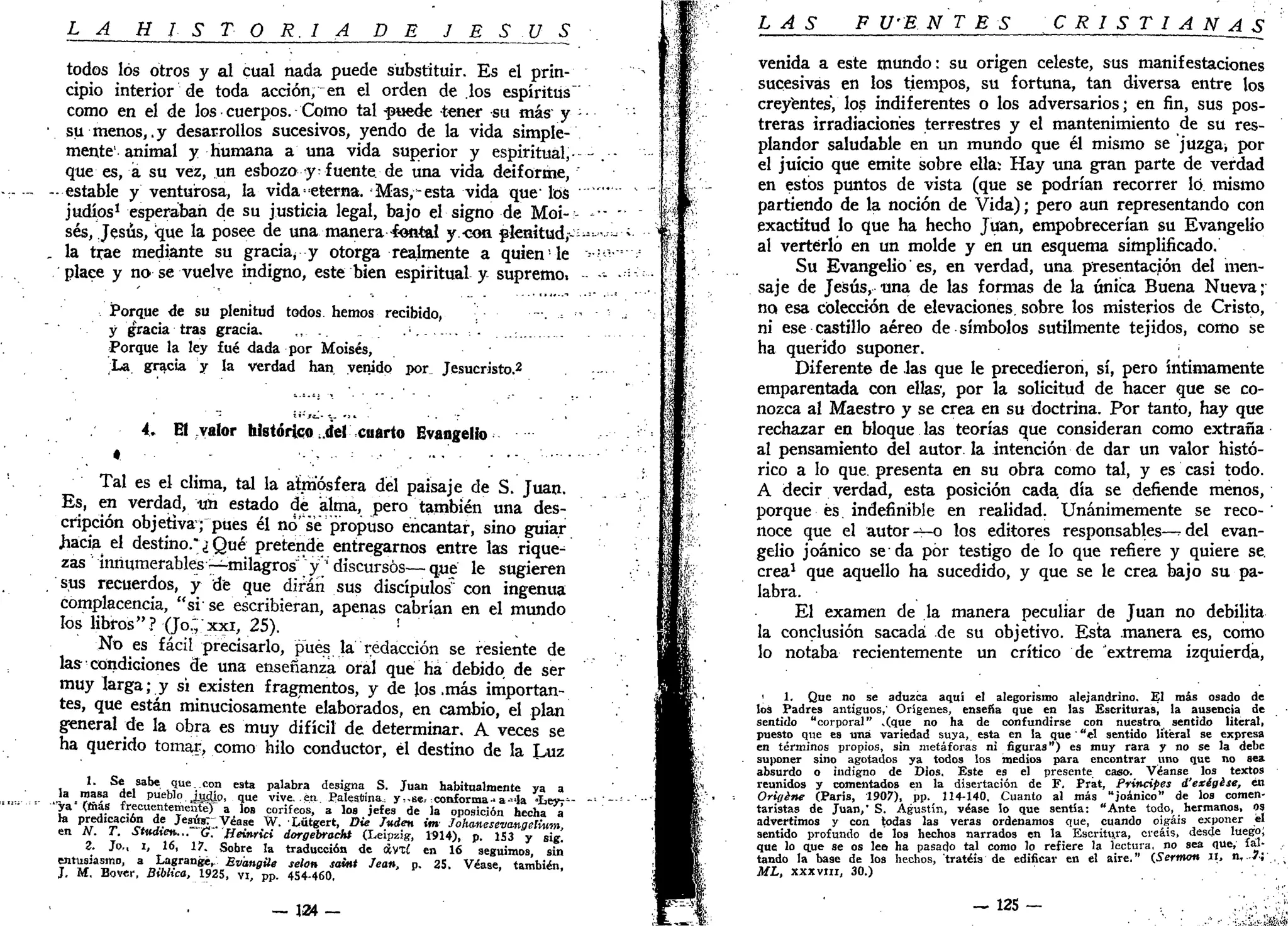 L A H I S T O R I A DE J E S Ú S
todos los otros y al cual nada puede substituir. Es el prin-
cipio interior de toda acción, en el orden de los espíritus
como en el de los cuerpos. Como tal ^puede tener su más y
su menos,.y desarrollos sucesivos, yendo de la vida simple-
mente' animal y humana a una vida superior y espiritual,-
que es, a su vez, un esbozo y-fuente, de una vida deiforme,
estable y venturosa, la vida ^eterna. Mas,-esta vida que' los
judíos1
esperaban de su justicia legal, bajo el signo de Moi-
sés, Jesús, que la posee de una manera -fontal y.-cotí plenítud,--
la trae mediante su gracia¿ y otorga realmente a quien le
place y no se vuelve indigno, este bien espiritual y supremo.
Porque de su plenitud todos hemos recibido,
y gracia tras gracia. .
Porque la ley fué dada por Moisés,
La gracia y la verdad han venido por_ Jesucristo.2
* • - « _ - -~
4> El valor histórico .del cuarto Evangelio
•
Tal es el clima, tal la atmósfera del paisaje de S. Juan.
Es, en verdad, tm estado dé alma, pero también una des-
cripción objetiva; pues él no'se propuso encantar, sino guiar
.hacia el destino." ¿ Qué pretende entregarnos entre las rique-
zas innumerables -^milagros" "y';
discursos— que le sugieren
sus recuerdos, y de que dirán sus discípulos" con ingenua
complacencia, "si se escribieran, apenas cabrían en el mundo
los libros"? (Jo.; xxi, 25). - - , - -
No es fácil precisarlo, pues la redacción se resiente de
las- condiciones de una enseñanza oral que ha debido de ser
muy larga; y si existen fragmentos, y de los .más importan-
tes, que están minuciosamente elaborados, en cambio, el plan
general tie la obra es muy difícil de determinar. A veces se
ha querido tomar, como hilo conductor, él destino de la Luz
1. Se sabe que. con esta palabra designa S. Juan habitualmente ya a
Ja masa del pueblo. Jtdio, que vive, m Palestina, y,.se, conforma-a-4a i e y r -
ya (mas frecuentementeT a los corifeos, a los jefes de la oposición hecha á
la predicación de Jesus^Véase W. Lütgert, Die luden im Johmeseva.ngelwm,
en N. T. Stndtetu... G. Heiwici dorgebrocht (Leipzig, 1914), p. 1S3 y sig!
Z. Jo,, i, 16, 17. Sobre la traducción de otvxí en 16 seguimos, sin
entusiasmo, a Lagrange,: Bv'angile selon Saint Jean, p. 25. Véase, también,
J, M, Bover, Bíblica, 1925, vi, pp. 454-460,
— 134 -
LAS F U'E N T E S CRISTIAN A_S
venida a este mundo: su origen celeste, sus manifestaciones
sucesivas en los tiempos, su fortuna, tan diversa entre los
creyentes, los indiferentes o los adversarios; en fin, sus pos-
treras irradiaciones terrestres y el mantenimiento de su res-
plandor saludable en un mundo que él mismo se juzga* por
el juicio que emite sobre ella: Hay una gran parte de verdad
en estos puntos de vista (que se podrían recorrer lo. mismo
partiendo de la noción de Vida); pero aun representando con
exactitud lo que ha hecho Juan, empobrecerían su Evangelio
al verterlo en un molde y en un esquema simplificado.
Su Evangelio'es, en verdad, una presentación del men-
saje de Jesús, una de las formas de la única Buena Nueva;
no esa colección de elevaciones, sobre los misterios de Cristo,
ni ese castillo aéreo de símbolos sutilmente tejidos, como se
ha querido suponer.
Diferente de las que le precedieron, sí, pero íntimamente
emparentada con ellas-, por la solicitud de hacer que se co-
nozca al Maestro y se crea en su doctrina. Por tanto, hay que
rechazar en bloque las teorías que consideran como extraña
al pensamiento del autor la intención de dar un valor histó-
rico a lo que. presenta en su obra como tal, y es casi todo.
A decir verdad, esta posición cada día se defiende menos,
porque és. indefinible en realidad. Unánimemente se reco-'
noce que el autor -^-o los editores responsables—^del evan-
gelio joánico se da por testigo de lo que refiere y quiere se.
crea1
que aquello ha sucedido, y que se le crea bajo su pa-
labra.
El examen de la manera peculiar de Juan no debilita
la conclusión sacada de su objetivo. Esta manera es, como
lo notaba recientemente un crítico de extrema izquierda,
1
1. Que no se aduzca aquí el alegorisino alejandrino. El más osado de
los Padres antiguos,' Orígenes, enseña que en las Escrituras, la ausencia de
sentido "corporal" .(que no ha de confundirse con nuestro sentido literal,
puesto que es una variedad suya, esta en la que "el sentido literal se expresa
en términos propios, sin metáforas ni figuras") es muy rara y no se la debe
suponer sino agotados ya todos los medios para encontrar uno que no sea
absurdo o indigno de Dios. Este es el presente caso. Véanse los textos
reunidos y comentados en la disertación de F. Prat, Principes d'exégése, en
Origine (París, 1907), pp. 114-140. Cuanto al más "joánico" de los comen-
taristas de Juan," S. Agustín, véase lo que sentía: "Ante todo, hermanos, os
advertimos y con todas las veras ordenamos que, cuando oigáis exponer el
sentido profundo de los hechos narrados en la Escritura, creáis, desde luego;
que lo que se os lee- ha pasado tal como lo refiere la lectura, no sea que, fal-
tando la base de los hechos, tratéis de edificar en el aire." (.Sermón u, n, 7;
ML, xxxvin, 30.)
— 12S — '.Vv--'
 