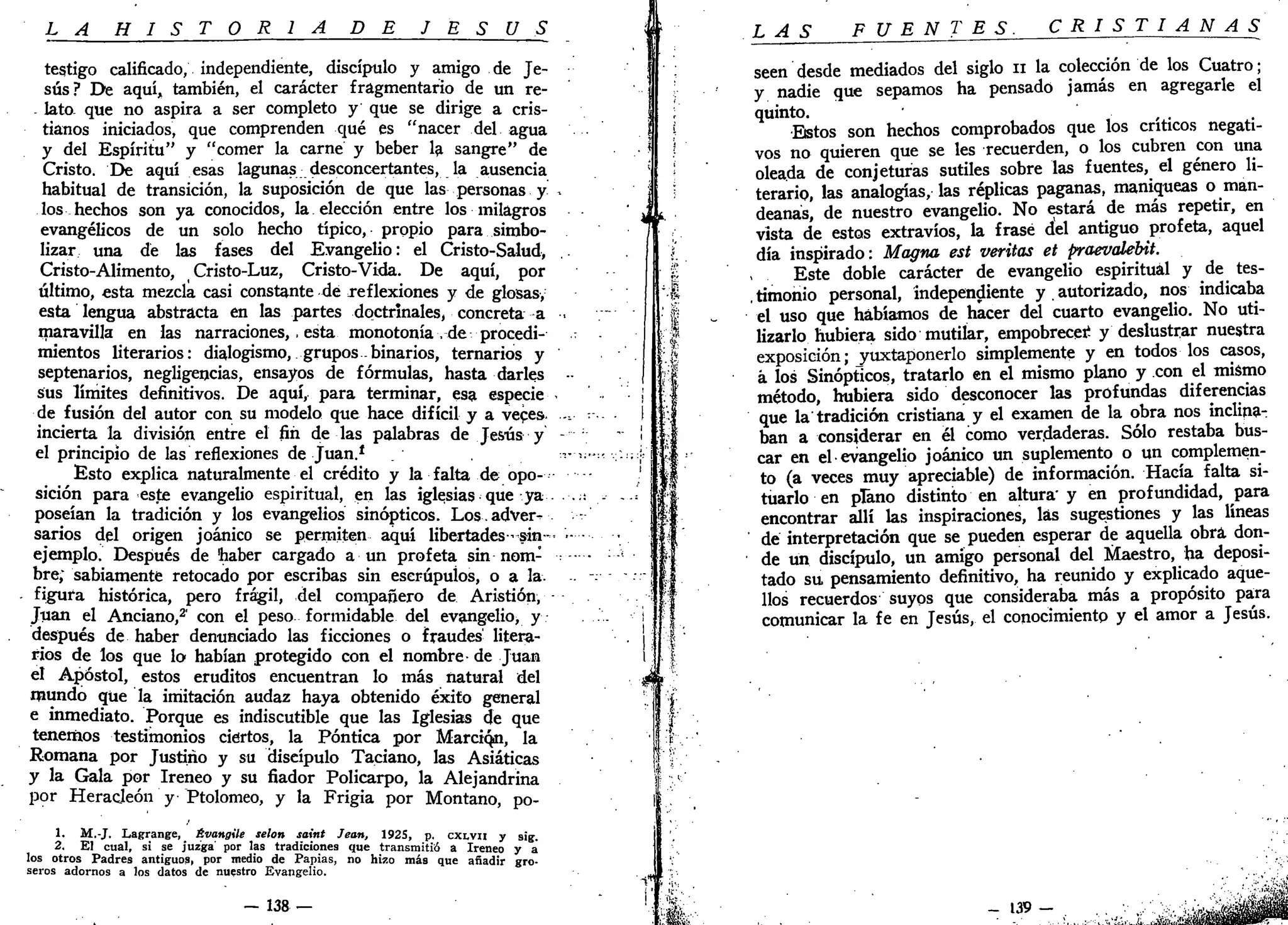L A H I S T O R I A DE J E S Ú S
te$tigo calificado; independiente, discípulo y amigo de Je-
sús? De aquí, también, el carácter fragmentario de un re-
- lato- que no aspira a ser completo y que se dirige a cris-
tianos iniciados, que comprenden qué es "nacer del agua
y del Espíritu" y "comer la carne y beber la sangre" de
Cristo. De aquí esas lagunas desconcertantes, la ausencia
habitual de transición, la suposición de que las personas y
los hechos son ya conocidos, la elección entre los milagros
evangélicos de un solo hecho típico, propio para simbo-
lizar una de las fases del Evangelio: el Cristo-Salud,
Cristo-Alimento, Cristo-Luz, Cristo-Vida. De aquí, por
último, esta mezcla casi constante de reflexiones y de glosas,
esta lengua abstracta en las partes doctrinales, concreta a
maravilla en las narraciones,. esta monotonía , de procedi-
mientos literarios: dialogismo, grupos binarios, ternarios y
septenarios, negligencias, ensayos de fórmulas, hasta darles
sus límites definitivos. De aquí, para terminar, esa especie
de fusión del autor con su modelo que hace difícil y a veces,
incierta la división entre el fin de las palabras de Jesús y
el principio de las reflexiones de Juan.*
Esto explica naturalmente el crédito y la falta de opo-
sición para este evangelio espiritual, en las iglesias que ya
poseían la tradición y los evangelios sinópticos. Los.adver^
sarios del origen joánico se permiten aquí libertades-sin-
ejemplo. Después de haber cargado a un profeta sin nom-
bre; sabiamente retocado por escribas sin escrúpulos, o a la.
figura histórica, pero frágil, del compañero de Aristión,
Juan el Anciano,2
' con el peso formidable del evangelio, y
después de haber denunciado las ficciones o fraudes' litera-
rios de los que lo habían protegido con el nombre- de Juan
el Apóstol, estos eruditos encuentran lo más natural del
mundo que la imitación audaz haya obtenido éxito general
e inmediato. Porque es indiscutible que las Iglesias de que
tenemos testimonios ciertos, la Póntica por Marciqn, la
Romana por Justino y su discípulo Taciano, las Asiáticas
y la Gala por Iréneo y su fiador Policarpo, la Alejandrina
por Heracjeón y Ptolomeo, y la Frigia por Montano, po-
1. M.-J. Lagrange, Évangüe selon saint Jean, 1925, p. cxivn y sig.
2. El cual, si se juzga' por las tradiciones que transmitió a Ireneo y a
los otros Padres antiguos, por medio de Papias, no hizo más que añadir gro-
seros adornos a los datos de nuestro Evangelio.
— 138 —
L AS FUENTES. CRISTIANAS
seen desde mediados del siglo n la colección de los Cuatro;
y nadie que sepamos ha pensado jamás en agregarle el
quinto.
Estos son hechos comprobados que los críticos negati-
vos no quieren que se les recuerden, o los cubren con una
oleada de conjeturas sutiles sobre las fuentes, el género li-
terario, las analogías, las réplicas paganas, maniqueas o man-
deanas, de nuestro evangelio. No estará de más repetir, en
vista de estos extravíos, la frase del antiguo profeta, aquel
día inspirado: Magna est veritas et praevalébit.
Este doble carácter de evangelio espiritual y de tes-
timonio personal, independiente y autorizado, nos indicaba
el uso que habíamos de hacer del cuarto evangelio. No uti-
lizarlo hubiera sido mutilar, empobreced y deslustrar nuestra
exposición; yuxtaponerlo simplemente y en todos los casos,
k los Sinópticos, tratarlo en el mismo plano y con el mismo
método, hubiera sido desconocer las profundas diferencias
que la'tradición cristiana y el examen de la obra nos inclina-
ban a considerar en él como verdaderas. Sólo restaba bus-
car en el evangelio joánico un suplemento o un complemen-
to (a veces muy apreciable) de información. Hacía falta si-
tuarlo en plano distinto en altura' y en profundidad, para
encontrar allí las inspiraciones, las sugestiones y las líneas
dé interpretación que se pueden esperar de aquella obra don-
de un discípulo, un amigo personal del Maestro, ha deposi-
tado su pensamiento definitivo, ha reunido y explicado aque-
llos recuerdos suyos que consideraba más a propósito para
comunicar la fe en Jesús, el conocimiento y el amor a Jesús.
 