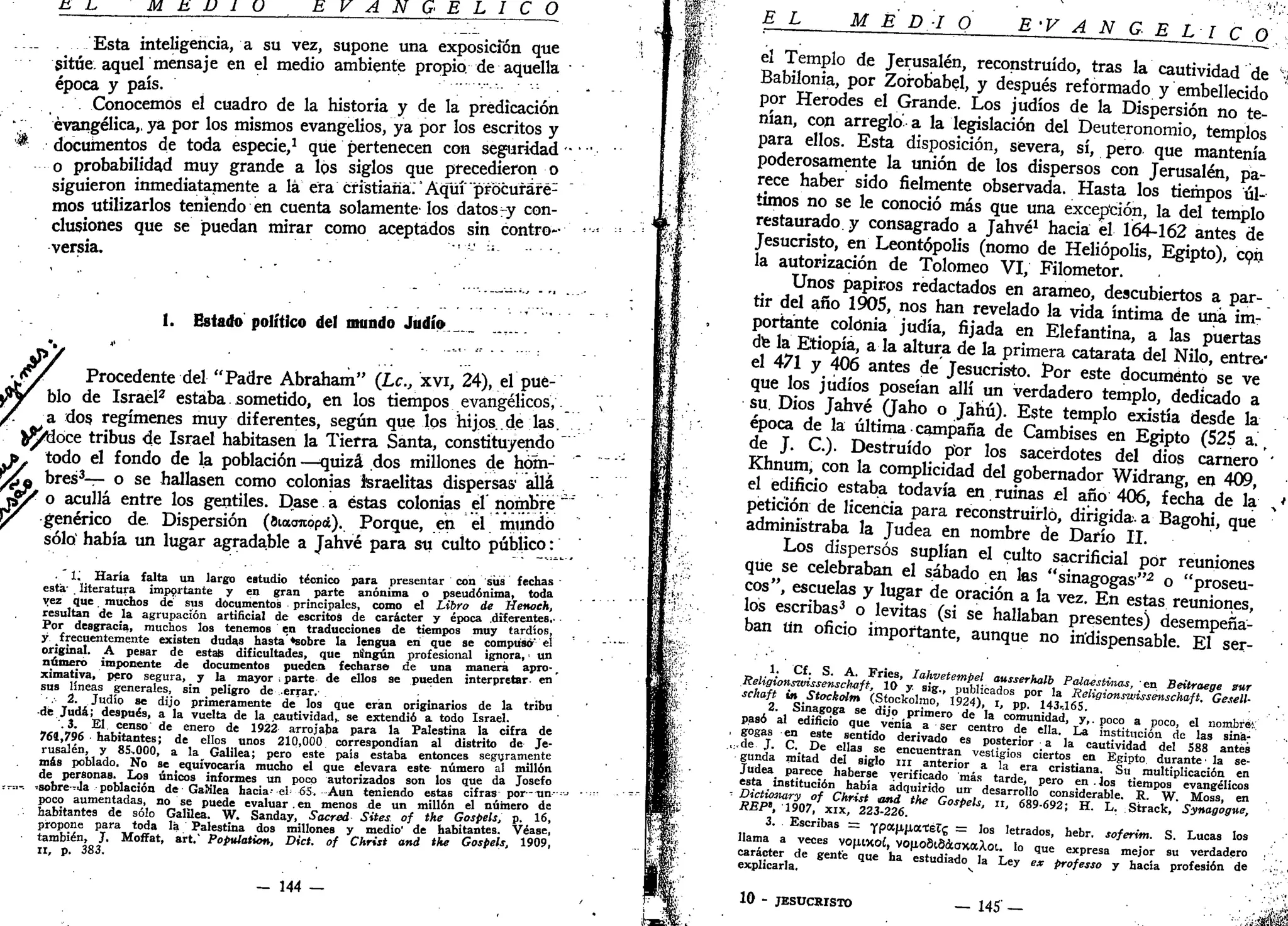 c L, M H U 1 U E V A N G E L I C O
_!__ Esta inteligencia, a su vez, supone una exposición que
sitúe aquel mensaje en el medio ambiente propio, de aquella
época y país.
Conocemos el cuadro de la historia y de la predicación
evangélica,, ya por los mismos evangelios, ya por los escritos y
$ documentos de toda especie,1
que pertenecen con seguridad
o probabilidad muy grande a los siglos que precedieron o
siguieron inmediatamente a lá era cristiana.' Aquí "procufaré1
mos utilizarlos teniendo en cuenta solamente los datos-y con-
clusiones que se puedan mirar como aceptados sin contro-
versia. •;-•;;
1. Estado político del mundo Judío.
Procedente del "Padre Abraham" (Le, xvi, 24), el pue-
blo de Israel2
estaba sometido, en los tiempos evangélicos,
a dos. regímenes muy diferentes, según que los hijos.de las.
fcj/tloce tribus de Israel habitasen la Tierra Santa, constituyendo
r , todo el fondo de la población —quizá dos millones de hóm-
rV* bres3
— ° s e
hallasen como colonias israelitas dispersas1
allá
i§Y o acullá entre los gentiles. Dase a éstas colonias el nombré
y genérico de Dispersión (íiacmopá). Porque, en el mundo
sólo' había un lugar agradable a Jahvé para su culto público:
1. Haría falta un largo estudio técnico para presentar con sus fechas '
está' literatura importante y en gran parte anónima o pseudónima, toda
vez que muchos de sus documentos principales, como el Libro de Henoch,
resultan de la agrupación artificial de escritos de carácter y época .diferentes.'
Por desgracia, muchos los tenemos en traducciones de tiempos muy tardíos,
y frecuentemente existen dudas hasta «sobre la lengua en que se compuso el
original. A pesar de estas dificultades, que ningún profesional ignora, • un
número imponente de documentos pueden fecharse de una manera apro-,
ximativa, pero segura, y la mayor • parte de ellos se pueden interpretar en
sus líneas generales, sin peligro de errar.
• 2. Judío se dijo primeramente de los que eran originarios de la tribu
de Judá; después, a la vuelta de la cautividad, se extendió a todo Israel.
.3. El censo de enero de 1922 arrojaba para la Palestina la cifra de
761,796 habitantes; de ellos unos 210,000 correspondían al distrito de Je-
rusalen, y 8S-.000, a la^ Galilea; pero este país estaba entonces seguramente
más poblado. No se equivocaría mucho el que elevara este número al millón
de personas. Los únicos informes un poco autorizados son los que da Josefo
r--.,-. ^sobre-Ja población de Galilea hacia- el• SS-. -Aun teniendo estas cifras por-un-•
poco aumentadas, no se puede evaluar. en menos de un millón el número de
habitantes de sólo Galilea. W. Sanday, Sacred Sites of the Gospels, p. 16,
propone para toda la Palestina dos millones y medio' de habitantes. Véase,
también, J. Moffat, art.' Population, Dict. of Christ and the Gospels, 1909,
ir, p. 383.
- 144 —
/VA
£± M E D-I Q E>V A N C,_R_r__Lr c
el Templo de Jerusalén, reconstruido, tras la cautividad de *y
Babilonia, por Zorobabel, y después reformado y embellecido
por Herodes el Grande. Los judíos de la Dispersión no te-
nían, con arreglo' a la legislación del Deuteronomio, templos
para ellos. Esta disposición, severa, sí, pero que mantenía
poderosamente la unión de los dispersos con Jerusalén, pa-
rece haber sido fielmente observada. Hasta los tiempos úl-
timos no se le conoció más que una excepción, la del templo
restaurado, y consagrado a Jahvé1
hacia el 164-162 antes de
Jesucristo, en Leontópolis (nomo de Heliópolís, Egipto), coh
la autorización de Tolomeo VI, Filometor.
Unos papiros redactados en arameo, descubiertos a par-
tir del año 1905, nos han revelado la vida íntima de una im-
portante colonia judía, fijada en Elefantina, a las puertas
de la Etiopía, a la altura de la primera catarata del Nilo, entre.'
el 471 y 406 antes de Jesucristo. Por este documento se ve
que los judíos poseían allí un verdadero templo, dedicado a
su. Dios Jahvé (Jaho o Jahú). Este templo existía desde la
época de la última campaña de Cambises en Egipto (525 a. f
de J. C). Destruido por los sacerdotes del dios carnero '
Khnum, con la complicidad del gobernador Widrang, en 409,
el edificio estaba todavía en ruinas ú año 406, fecha de la %*
petición de licencia para reconstruirlo, dirigida, a Bagohí, que
administraba la Judea en nombre de Darío II.
Los dispersos suplían el culto sacrificial por reuniones
que se celebraban el sábado en las "sinagogas"-2
o "proseu-
cos", escuelas y lugar de oración a la vez. En estas reuniones,
los escribas3
o levitas (si se hallaban presentes) desempeña-
ban un oficio importante, aunque no indispensable. El ser-
1. Cf. S. A. Fríes, Iahvetempel ausserholb Palaestmas, en Beitraege zur
Religionsivissensch-aft, 10 y. sig., publicados por la Religionswissenschaft. Gesell-
schaft in Stockolm (Stockolmo, 1924), i, pp. 143,165.
2. Sinagoga se dijo primero de la comunidad, y,, poco a poco, el nombré!:
pasó al edificio que venía a ser centro de ella. La institución de las sina;
• gogas en este sentido derivado es posterior a la cautividad del S88 antes
,.,de J. C. De ellas se encuentran vestigios ciertos en Egipto durante' la se-
gunda mitad del siglo n i anterior a la era cristiana. Su multiplicación en
Judea parece haberse verificado más tarde, pero en .los tiempos evangélicos
esta institución había adquirido un desarrollo considerable. R. W. Moss, en
- Dictionary of Christ and the Gospels, n, 689-692; H. L. Strack, Synagogue,
REP>, 1907, xix, 223-226.
3. Escribas = ypa,¡i¡xottéX<¿ = los letrados, hebr. soferim. S. Lucas los
llama a veces vop.lXOÍ, VOftoSlSáíaxaXot. lo que expresa mejor su verdadero
carácter de gente que ha estudiado la Ley ex professo y hacía profesión de
explicarla. *•
10 - JESUCRISTO — 145' — • 'viiíJÉflí
 