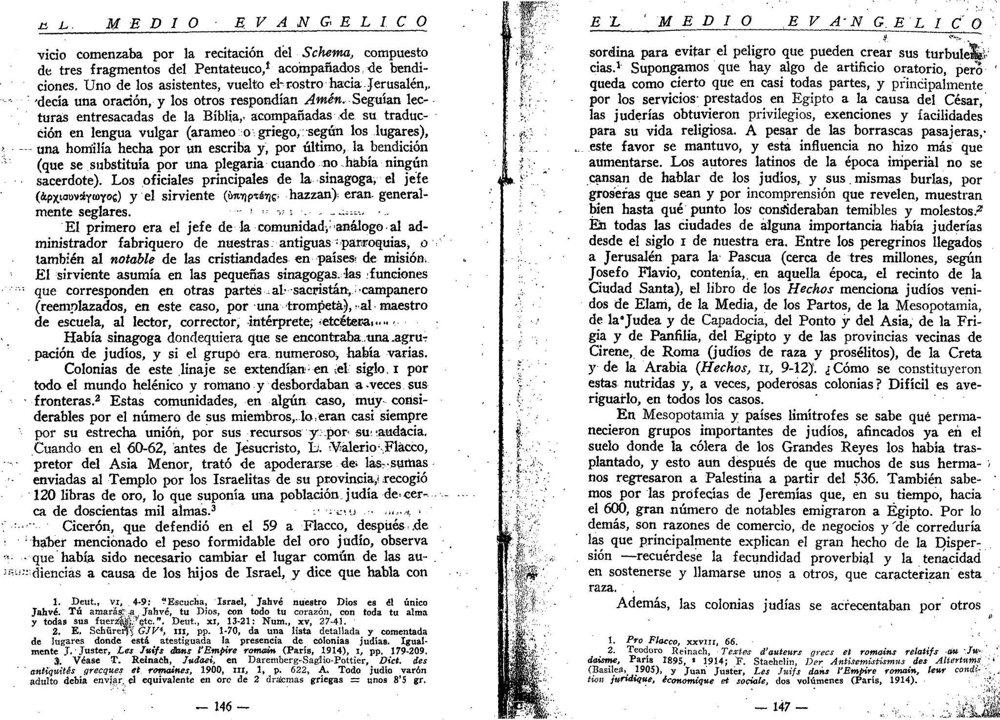 MEDÍ O E V A N G É L I C O
vicio comenzaba por la recitación del Schema, compuesto
de tres fragmentos del Pentateuco/ acompañados de bendi-
ciones. Uno de los asistentes, vuelto ehrostro hacia Jerusalén,,
'decía una oración, y los otros respondían Amén. Seguían lec-
turas entresacadas de la Biblia,, acompañadas de su traduc-
ción en lengua vulgar (arameo o griego,: según los lugares),
— una homilía hecha por un escriba y, por último, la bendición
(que se substituía por una plegaria cuando no había ningún
sacerdote). Los oficiales principales de la sinagoga, el jefe
(*PXIODV5ÉY«>YOC) y el sirviente (j¡mrifnéi¡& hazzan); eran, general-
mente seglares. !
' ->? s . - ~~;-.---.,
El primero era el jefe de la comunidad,-análogo al ad-
ministrador fabriquero de nuestras. antiguas •parroquias, o v
también al notable de las cristiandades en países-, de misión.
El sirviente asumía en las pequeñas sinagogas, las ^funciones
•"•"• que corresponden en otras partes ^ al- sacristán, ^campanero
(reemplazados, en este caso, por una trompeta),>ai maestro
de escuela, al lector, corrector, intérprete; «etcétecaf» ••
Había sinagoga dondequiera que se encontraba.una .agrur
pación de judíos, y si el grupo era. numeroso^ había varias.
Colonias de este linaje se extendían;
en ;el siglo, i por
todo el mundo helénico y romano y desbordaban a-veces sus
• fronteras.2
Estas comunidades, en algún caso, muy consi-
derables por el número de sus miembros,, lo,eran casi siempre
por su estrecha unión, por sus recursos y .por sunaudacia.
Cuando en el 60-62, antes de Jesucristo, L. ¿Valerio-,Flacco,
pretor del Asia Menor, trató de apoderarse de¡ las? sumas
enviadas al Templo por los Israelitas de su provincia,? recogió
120 libras de oro, lo que suponía una población judía de=cer- -
ca de doscientas mil almas.3
-• '¡ÍIU • •»,•* ••
Cicerón, que defendió en el 59 a Flacco, después .de
;
haber mencionado el peso formidable del oro judío, observa
- que había sido necesario cambiar el lugar común de las au- .
••!
" diencías a causa de los hijos de Israel, y dice que habla con
1. Deut., vi, 4-9: "Escucha, Israel, Jahvé nuestro Dios es él único
Jahvé. Tú amarás:;;a Jahvé, tu Dios, con todo tu corazón, con toda tu alma
y todas sus fuers$|g.?'$te- "• Deut., xi, 13-21: Num., xv, 27-41.
2. E. Schüreryj GJV4
, m, pp. 1-70, da una lista detallada y comentada
de lugares donde está atestiguada la presencia de colonias judías. Igual-
mente J. Juster, Les Juifs éans l'Empire romain (París, 1914), , pp, 179-209.
3. Véase T. Reinaéh, Judaei, en Daremberg-Saglio-Pottier, Dict. des
antiquités grecques et romaines, 1900, m , 1, p. 622, A, Todo judio varón
adulto debía envjar, el equivalente en ore de 2 ¿ratanias griegas = unos 8'5 gr.
- J46 —
EL MEDIO E V A-N G. EL I_C_Q
sordina para evitar el peligro que pueden crear sus turbuleliíi;
cias.1
Supongamos que hay algo de artificio oratorio, pero '
queda como cierto que en casi todas partes, y principalmente
por los servicios; prestados en Egipto a la causa del César,
las juderías obtuvieron privilegios, exenciones y facilidades
para su vida religiosa. A pesar de las borrascas pasajeras,-
este favor se mantuvo, y esta influencia no hizo más que
aumentarse. Los autores latinos de la época imperial no se
cansan de hablar de los judíos, y sus. mismas burlas, por
groseras que sean y por incomprensión que revelen, muestran
bien hasta qué punto los1
consideraban temibles y molestos.'2
Ein todas las ciudades de alguna importancia había juderías
desde el siglo i de nuestra era. Entre los peregrinos llegados
a Jerusalén para la Pascua (cerca de tres millones, según
Josefo Flavio, contenía,, en aquella época, el recinto de la
Ciudad Santa), el libro de los Hechos menciona judíos veni-
dos de Elani, de la Media, de los Partos, de la Mesopotamia,
de la*Judea y de Capadocia, del Ponto y del Asia, de la Fri-
gia y de Panfilia, del Egipto y de las provincias vecinas de
Cirene, de Roma (judíos de raza y prosélitos), de la Creta
y de la Arabia (Hechos, n, 9-12). ¿ Cómo se constituyeron
estas nutridas y, a veces, poderosas colonias? Difícil es ave-
riguarlo, en todos los casos.
En Mesopotamia y países limítrofes se sabe qué perma-
necieron grupos importantes de judíos, afincados ya en el
suelo donde la cólera de los Grandes Reyes los había tras-
plantado, y esto aun después de que muchos de sus herma- i
nos regresaron a Palestina a partir del 536. También sabe- •
mos por las profecías de Jeremías que, en su tiempo, hacia
el 600, gran número de notables emigraron a Egipto. Por lo
demás, son razones de comercio, de negocios y 'de correduría
las que principalmente explican el gran hecho de la Disper:
sión —recuérdese la fecundidad proverbial y la tenacidad
en sostenerse y llamarse unos a otros, que caracterizan esta
raza. .
Además, las colonias judías se acrecentaban por otros
*•
1. Pro Flacco, xxvui, 66.
2. Teodoro Reinach, Textes d'auteurs grecs et romains relatifs o» /»-
daisme, París 1895, * 1914; F. Staehelin, Der AnUsemist-ísmus des AUertums »
(Basilea, 1905), y Ju a n Justér, Les Jnijs dans l'Empire romain, lew cond,-
tion jnndique, économique et sociale, dos volúmenes (París, 1914).
' i .
 
