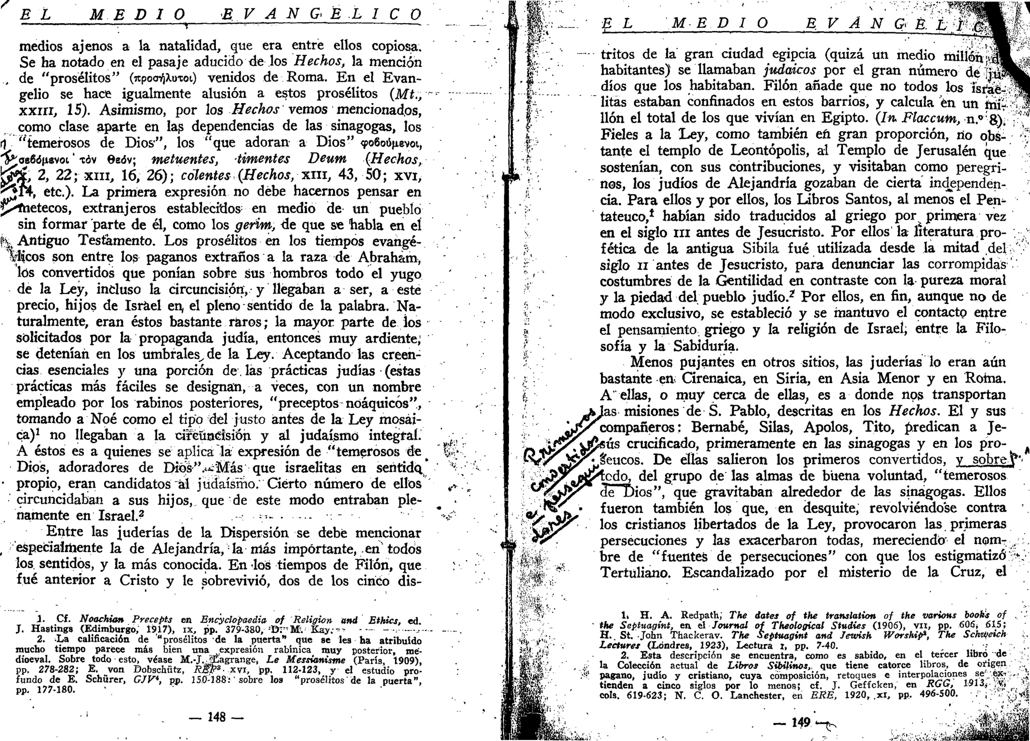 B L ME DIO E V A N G E L I O O
. , r—„ . _
medios ajenos a la natalidad, que era entre ellos copiosa.
Se ha notado en el pasaje aducido de los Hechos, la mención
, de "prosélitos" (itpoo^Xuioi) venidos de Roma. En el Evan-
gelio se hace igualmente alusión a estos prosélitos (Mt., •-
xxin, 15). Asimismo, por los Hechos vemos mencionados,
como clase aparte en las dependencias de las sinagogas, los
rj "temerosos de Dios", los "que adoran a Dios" <j>o6oú>evoi,
"£*ae6<5(i8voi' tóv 6eóv; metuentes, timentes Deum (Hechos,
jJMc, 2, 22; xni, 16, 26); calentes (Hechos, xin, 43, 50; xvi,
^5*4, etc.). La primera expresión no debe hacernos pensar en
jinetéeos, extranjeros establecidos en medio de un pueblo
sin formar parte de él, como los gerim, de que se habla en el
h Antiguo Testamento. Los prosélitos en los tiempos evangé-
licos son entre los paganos extraños a la raza de Abraham,
los convertidos que ponían sobre sus hombros todo el yugo
de la Ley, incluso la circuncisión, y llegaban a ser, a este
precio, hijos de Israel en, el pleno sentido de la palabra. Na-
turalmente, eran éstos bastante raros; la mayor parte de ios
solicitados por la propaganda judía, entonces muy ardiente;
se detenían en los umbrales,, de la Ley. Aceptando las creen-
cias esenciales y una porción de. las prácticas judías (estas
prácticas más fáciles se designan, a veces, con un nombre
empleado por los rabinos posteriores, "preceptos noáquicós",
tomando a Nbé como el tipo del justo antes de la Ley mosai-
ca)1
no llegaban a la circuncisión y al judaismo integral.
A éstos es a quienes se aplica la expresión de "temerosos de^
Dios, adoradores de Dios "¿¿Más que israelitas en sentido.
• propio, eran candidatos al judaismo. Cierto número de ellos
circuncidaban a sus hijos, que de este modo entraban ple-
namente en Israel.? — • — -
Entre las juderías de la Dispersión se debe mencionar
, especialmente la de Alejandría, la más importante, tn todos
los. sentidos, y la más conocida. En los tiempos de Filón, que
fué anterior a Cristo y le sobrevivió, dos de los cinco dis-
1. Cf. Noockion Precepts en Encyclopaedia of Religión and Ethics, ed.
J. Hastings (Edimburgo, 1917), ix, pp. 379-380, ¡
t>r'Mv Kay — -— -••- *-
2. La calificación de "prosélitos de la puerta" que se les ha atribuido
mucho tiempo parece más bien una expresión rabínica muy posterior, me-
dioeval. Sobre todo esto, véase M.-J.JIÍagrange, Le Messianisme (París, 1909),
pp. 278-282; E. von Dobschütz, REP3
- xvi, pp. 112-123, y el estudio pro-
fundo de E. Schürer, GJV*, pp. 150-188:' sobre los "prosélitos' de la puerta",
pp. 177-180. '
- 148 —
'y*&.
•m
fef:
E L MED IO B V A N G B. L I .3
tritos de la gran ciudad egipcia (quizá un medio millón,'
habitantes) se llamaban judaicos por el gran número de jú¡3
dios que los habitaban. Filón añade que no todos los israe-
litas estaban confinados en estos barrios, y calcula en un mi?
Uón el total de los que vivían en Egipto. (Iru Flaccutn, n.° 8).
Fieles a la Ley, como también eñ gran proporción, no obs-
tante el templo de Leontópolis, al Templo de Jerusalén que
sostenían, con sus contribuciones, y visitaban como peregri-
nos, los judíos de Alejandría gozaban de cierta independen-
cia. Para ellos y por ellos, los Libros Santos, al menos el Pen-
tateuco,1
habían sido traducidos al griego por primera vez
en el siglo n i antes de Jesucristo. Por ellos la literatura pro-
fética de la antigua Sibila fué utilizada desde la mitad del
siglo II antes de Jesucristo, para denunciar las corrompidas
costumbres de la Gentilidad en contraste con la pureza moral
y la piedad del pueblo judío.2
Por ellos, en fin, aunque no de
modo exclusivo, se estableció y se mantuvo el contacto entre
el pensamiento griego y la religión de Israel, entre la Filo-
sofía y la Sabiduría.
Menos pujantes en otros sitios, las juderías lo eran aún
bastante en-: Cirenaica, en Siria, en Asia Menor y en Roma.
A' ellas, o muy cerca de ellas, es a donde nos transportan
!as misiones de S. Pablo, descritas en los Hechos. El y sus
compañeros: Bernabé, Silas, Apolos, Tito, predican a Je-
ús crucificado, primeramente en las sinagogas y en los pro-
seucos. De ellas salieron los primeros convertidos, y sobre,
todo, del grupo de las almas de buena voluntad, "temerosos
<3e Dios", que gravitaban alrededor de las sinagogas. Ellos
fueron también los que, en desquite, revolviéndose contra
los cristianos libertados de la Ley, provocaron las primeras
persecuciones y las exacerbaron todas, mereciendo" el nomr
bre de "fuentes de persecuciones" con que los estigmatizó
Tertuliano. Escandalizado por el misterio de la Cruz, el
1, H. A. Redpath; The dates of the translation of the varions booh's of
the Septuagint, en. ni Journal of Theological Studies (1906), vil, pp. 606» 615;
H.. St. John Thackerav. The Septuagint and Jewish Worship», The Schit/eich
Lectores (Londres, _ 1923), Lectura i, pp. 7-40. , , •; '
2. Esta descripción se encuentra, como es sabido, en el tercer libro de
la Colección actual de Libros Sibilinos,, que tiene catorce libros, de origen
pagano, judío y cristiano, cuya composición, retoques e interpolaciones se' 6x7;
tienden a cinco siglos por lo menos; cf. J. Geffcken, en RGG, 1913¿ -*t¡
cois. 619-623; N. C. O. Lanchester, en ERE, 1920, .xi, pp. 496-500. . ¡
fl
K
— 149 ^
 