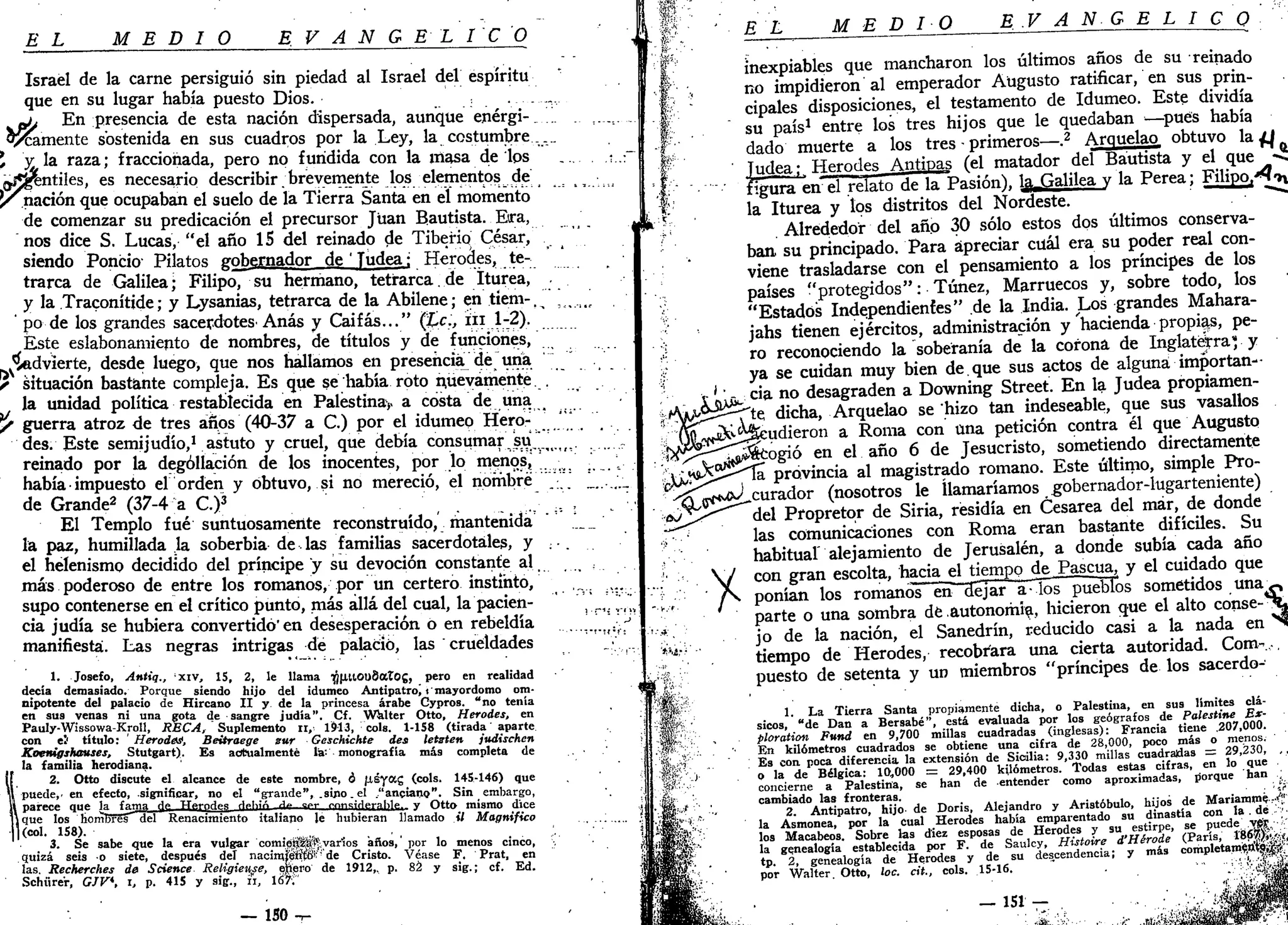 EL MEDIO E V A N G É L I C O
Israel de la carne persiguió sin piedad al Israel del espíritu
que en su lugar había puesto Dios. ....,.,
ptj En presencia de esta nación dispersada, aunque enérgi-^
l a m e n t e sostenida en sus cuadros por la Ley, la costumbre ....
*, y la raza; fraccionada, pero no fundida con la masa de los .... .
¿jjgentiles, es necesario describir brevemente los elementos de
p'nación <lue
ocupaban el suelo de la Tierra Santa en el momento
de comenzar su predicación el precursor Juan Bautista. Era,
nos dice S. Lucas, "el año 15 del reinado de Tiberio César,
siendo Poncic Pilatos gobernador de ' Judea; Herodes, te-
trarca de Galilea; Filipo, su hermano, tetrarca.de íturea,
y la Traconítide; y Lysanias, tetrarca de la Abilene; en tíem-, ii%.iir
po de los grandes sacerdotes'Anas y Caifas..." (Le., iii 1-2).
Éste eslabonamiento de nombres, de títulos y de funciones,
vadvierte, desde luego, que nos hallamos en presenciare una
• situación bastante compleja. Es que se había roto nuevamente. .
la unidad política restablecida en Palestinay a costa de una
y guerra atroz de tres años (40-37 a C.) por el idumep Hero- _'"*
des. Este semijudío,1
astuto y cruel, que debía consumar s u ' ^ .
reinado por la degollación de los inocentes, por lo menos,
había • impuesto el orden y obtuvo, si no mereció, el nombré
de Grande2
(37-4 a C.)3
. 
El Templo fué suntuosamente reconstruido, mantenida .'__._'
la paz, humillada la soberbia de las familias sacerdotales, y ; •.
el helenismo decidido del príncipe y su devoción constante al
más poderoso de entre los romanos, por un certero instinto,
supo contenerse en el crítico punto, más allá del cual, la pacien- ] _,
cia judía se hubiera convertido'en desesperación o en rebeldía
manifiesta. Las negras intrigas dé palacio, las crueldades
1. Josefo, Afitiq,, xiv, 15, 2, le llama TJj|XttOl)8at0g, pero en realidad
decía demasiado. Porque siendo hijo del idumeo Antipatro) t mayordomo om-
nipotente del palacio de Hircano II y de la princesa árabe Cypros. "no tenía
en sus venas ni una gota de sangre judía". Cf. WWter Otto, Herodes, en
Pauly-Wissowa-Kroll, RECA, Suplemento u, 1913, cois. 1-158 (tirada' aparte
con el1
título: ' Herodes, Beitraege sur Gcschichte des letsten judischen
Koenigshouses, Stutgart). Es actualmente la', monografía más completa de
la familia herodiana.
lí 2. Otto discute el alcance de este nombre, ó JXÉyag (cois. 145-146) que
U puede,, en efecto, significar, no el "grande", .sipo.el ."anciano". Sin embargo,
il parece que lafama oV Tfp.rnHpg Hphió ^» °»- rrms¡rlprf<lh> y Otto mismo dice
11 que los homBFSsdel Renacimiento italiano le hubieran llamado il Magnifico
|l(col. 158). • „
3. Se sabe que la era vulgar comipí^a^yarlos años,' por lo menos cinco,
quizá seis o siete, después del nacirqfééíiSf' de Cristo. Véase F. Prat, en
las. Recherches de Science Religieuse, epero de 1912,. p. 82 y sig.; cf. Ed.
Schürer, GJV*, i, p. 415 y sig., íi, 16>;
— ISO -r
• M ' •
E L MEDIO E V A N G É L I C O
f
&
inexpiables que mancharon los últimos años de su reinado
, no impidieron al emperador Augusto ratificar, en sus prin-
cipales disposiciones, el testamento de Idumeo. Este dividía
su país1
entre los tres hijos que le quedaban —pues había
dado muerte a los tres • primeros—.2
Arquelao obtuvo la {J
Judea;, Herodes Antipas (el matador del Bautista y el que -C
figura en el relato de la Pasión), %_Galilea v la Perea; Filipo.-^tv
la íturea y los distritos del Nordeste. . • """"*
. Alrededor del año 30 sólo estos dos últimos conserva-
ban su principado. Para apreciar cuál era su poder real con-
viene trasladarse con el pensamiento a los príncipes de los
países "protegidos": Túnez, Marruecos y, sobre todo, los
"Estados Independientes" de la India. Los grandes Mahara-
jahs tienen ejércitos, administración y hacienda propias, pe-
ro reconociendo la soberanía de la corona de Inglaterra1
; y
ya se cuidan muy bien de.que sus actos de alguna importan--
X Lijic c
>3-n o
desagraden a Downing Street. En la Judea propiamen-
lA^Ü-'-te; dicha, Arquelao se hizo tan indeseable, que sus vasallos
udieron a Roma con una petición contra él que Augusto
-r tjj^cogió en el año 6 de Jesucristo, sometiendo directamente
^—^"la provincia al magistrado romano. Este último, simple Pro-
curador (nosotros le llamaríamos gobernador-lugarteniente)
del Propretor de Siria, residía en Cesárea del mar, de donde
las comunicaciones con Roma eran bastante difíciles. Su
habitual" alejamiento de Jerusalén, a donde subía cada año
con gran escolta, hacia el tiempo de Pascua, y el cuidado que
ponían los romanos en~cíejar a-los pueblos sometidos u n a «
parte o una sombra dé autonomía, hicieron que el alto conse-*?L,
jo de la nación, el Sanedrín, reducido casi a la nada en *N
tiempo de Herodes, recobrara una cierta autoridad. Com-.-,
puesto de setenta y un miembros "príncipes de los sacerdo-
1. La Tierra Santa propiamente dicha, o Palestina, en sus límites clá-
sicos, "de Dan a Bersabé", está evaluada por los geógrafos de Palestine Bx-
ploration Fund en 9,700 millas cuadradas (inglesas): Francia tiene .207,000.
En kilómetros cuadrados se obtiene una cifra de 28,000, poco más o menos.
Es con poca diferencia la extensión de Sicilia: 9,330 millas cuadradas = 29,230,
o la de Bélgica: 10,000 = 29,400 kilómetros. Todas estas cifras, en lo que
concierne a Palestina, se han de entender como aproximadas, porque han
cambiado las fronteras.
2. Antipatro, hijo- de Doris, Alejandro y Aristóbulo, hijos de Mariammé
la Asmonea, por la cual Herodes había emparentado su dinastía con la. dé
los Macabeos. Sobre las diez esposas de Herodes y su estirpe, se puede..-SS,'
la genealogía establecida por F. de Saulcy, Histoire d'Hérode (París, 1'86|)V
tp. 2, genealogía de Herodes y de su descendencia; y más completam$ttte|¡|
por Walter. Otto, loe. cii., cois. 15-16. . • ••;;'..':.;¿ji¿
:.-<«•
í
— 151 —
 