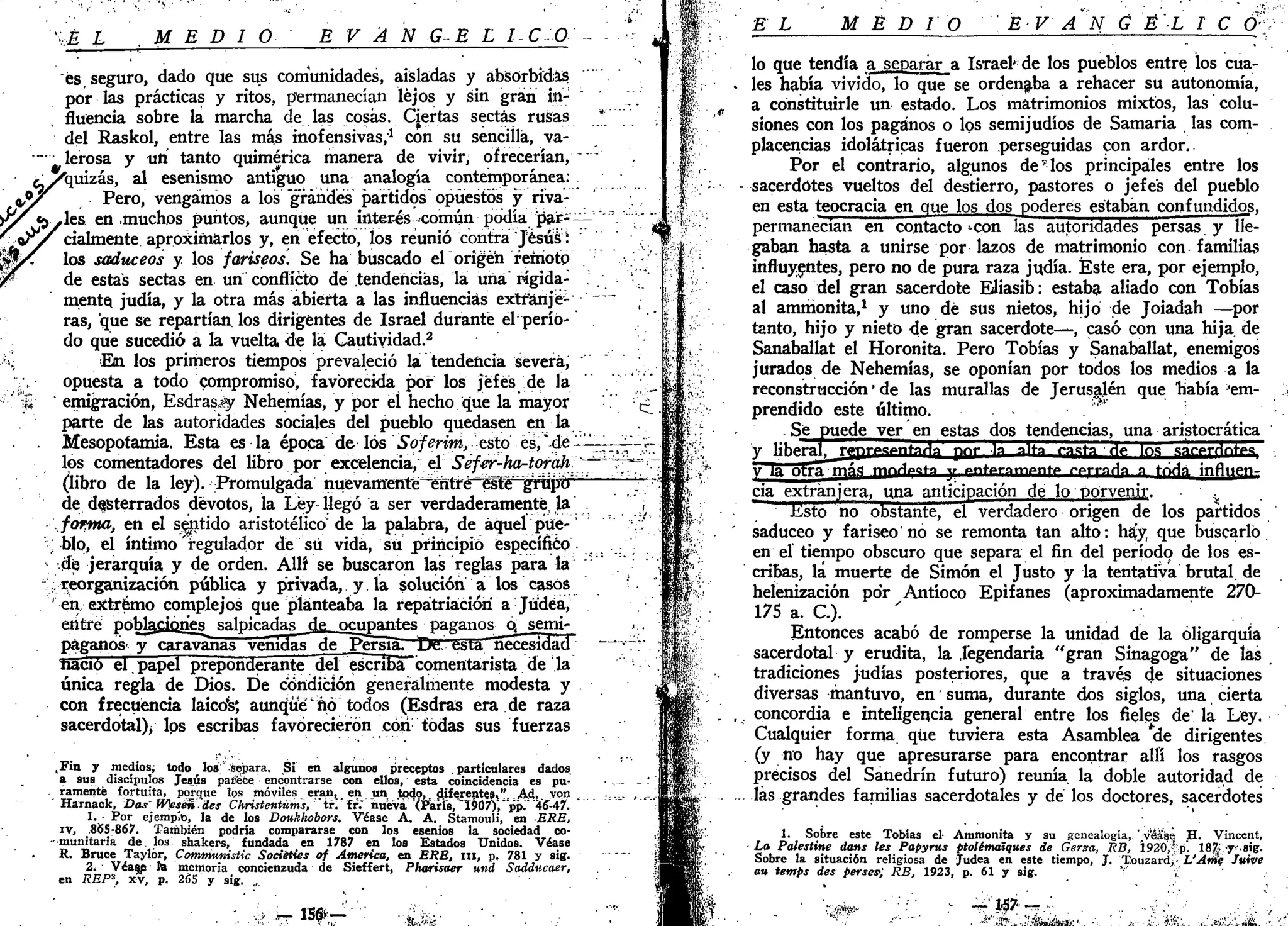 :,É L MEDIO E V A N GE L I-C O
es seguro, dado que sus comunidades, aisladas y absorbidas
por las prácticas y ritos, permanecían lejos y sin gran in-
fluencia sobre la marcha de las cosas. Cjertas sectas rusas *
del Raskol, entre las más inofensivas,1
con su sencilla, va-
lerosa y un tanto quimérica manera de vivir, ofrecerían,
'quizás, al esenismo antiguo una analogía contemporánea:
Pero, vengamos a los grandes partidos opuestos y riva-
les en .muchos puntos, aunque un interés -común podía par- —~'~
cialmente aproximarlos y, en efecto, los reunió contra Jesús:
los saduceos y los fariseos. Se ha buscado el origen remoto
de estas sectas en un conflicto de tendencias, la una' rígida-
mente; judía, y la otra más abierta a las influencias extr'ánjé-- •' ~~
ras, que se repartían los dirigentes de Israel durante el perío-
do que sucedió a la vuelta de la Cautividad.2
En los primeros tiempos prevaleció la tendencia severa,
opuesta a todo compromiso, favorecida por los jefes de la
emigración, Esdrasjy Nehemías, y por eí hecho que la mayor
parte de las autoridades sociales del pueblo quedasen en ía
Mesopotamia. Esta es la época de los Soferim, esto es,*de-'-——
los comentadores del libro por excelencia/ el Séfer-ha-torah ~^~
(libro de la ley). Promulgada nuevamehté^elitré^te^
de desterrados devotos, la Ley llegó a ser verdaderamente la
forma, en el sentido aristotélico de la palabra, de aquel pue-
blo, el íntimo regulador dé "su vida, sü principió específico
de jerarquía y de orden. Allí se buscaron las reglas para la
reorganización pública y privada, y. la solución a los casos
en extremo complejos que planteaba la repatriación a Jüdéa,
etítre poblaciones salpicadas de ocupantes paganos Q semi-
páganos y caravanas venidas de Persiá. Dfi. ésta "necesidad
nació el papel preponderante del escriba comentarista de la
única regla de Dios. De condición generalmente modesta y
con frecuencia láico's; aunque'nó todos (Esdras era de raza
sacerdotal)/ lps escribas favorecieron con todas sus fuerzas
*
d
„Fin y medios, todo los" Separa. Si en algunos preceptos . particulares dados
a sus discípulos Jesús padece encontrarse con ellos, esta coincidencia es pu^
ramenté fortuita, porque IQS móviles eran, en un todo,. diferentes,'^ . Ad.t. v o n
Harnack, Das' WeséndesChristentüms, ÍT[ fr." nueva <Farís, '1907)", "pV '46Af.
1. • Por ejemp.o, la de los Doukhobors. Véase A. A. Stamouli, en ERE,
iv, 865-867. También podría compararse con los esenios la sociedad co-
munitaria de los shakers, fundada en 1787 en los Estados Unidos. Véase
R. Bruce Taylór, Communistic Sociéties of America, en ERE, ni, p. 781 y sig.
2¡ Véase la memoria concienzuda de Sieffert, Pharisaer und Saddticaer,
en REPS
, xv, p. 265 y sig. ...
.¿r M * - ' '•&-.«¡¿'
EL MEDIO E V AN G 'É'-L I C Ó!:
y
lo que tendía a separar a Israel'de los pueblos entre los cua-
les había vivido, lo que se ordenaba a rehacer su autonomía,
a constituirle un estado. Los matrimonios mixtos, las colu-
siones con los paganos o los semijudíos de Samaría las com-
placencias idolátricas fueron perseguidas con ardor.
Por el contrario, algunos de*los principales entre los
sacerdotes vueltos del destierro, pastores o jefes del pueblo
en esta teocracia en que los dos poderes estaban confundidos,
permanecían en contacto con las autoridades persas y Ue-
gaban hasta a unirse por lazos de matrimonio con familias
influyentes, pero no de pura raza judía. Éste era, por ejemplo,
el caso del gran sacerdote Eliasib: estaba aliado con Tobías
al ammonita,1
y uno dé sus nietos, hijo de Joiadah —por
tanto, hijo y nieto de gran sacerdote—, casó con una hija de
Sanaballat el Horonita. Pero Tobías y Sanaballat, enemigos
jurados de Nehemías, se oponían por todos los medios a la
reconstrucción' de las murallas de Jerusajén que "había J
em-
prendido este último. . "*'
Se puede ver en estas dos tendencias, una aristocrática
V liberal, lYprpspntaHa pnr la alta raerá ríe los sar-prrlnrpg
y la Otra "Iflfi rpnrWta y «.nteramoriTP r-prraría a trida, infl^Pn-
cia extranjera, una anticipación de lo porvenir. • ' <,
Ksto no obstante, el verdadero origen de los partidos
saduceo y fariseo'no se remonta tan alto: hay que buscarlo
en el tiempo obscuro que separa el fin del período de los es-
cribas, la muerte de Simón el Justo y la tentativa brutal, de
helenización po'r Antíoco Epifanes (aproximadamente 270-
175 a. C).
Entonces acabó de romperse la unidad de la oligarquía
sacerdotal y erudita, la legendaria "gran Sinagoga" de las
tradiciones judías posteriores, que a través de situaciones
diversas mantuvo, en suma, durante dos siglos, una cierta
concordia e inteligencia general entre los fieles de'la Ley.
Cualquier forma que tuviera esta Asamblea *de dirigentes
(y no hay que apresurarse para encontrar allí los rasgos
precisos del Sanedrín futuro) reunía la doble autoridad de
las grandes familias sacerdotales y de los doctores, sacerdotes
1. Sobre este Tobías el- Ammonita y su genealogía, ";viéase H. Vincent,
La Palestine dans les Papyrus ptolématques de Gerza, RB, Í920,f,p. 187;.ysig.
Sobre la situación religiosa de Judea en este tiempo, J. T.ouzard>- L'Anii Juive
a» temps des perses>; RB, 1923, p. 61 y sig. * ¿'
 