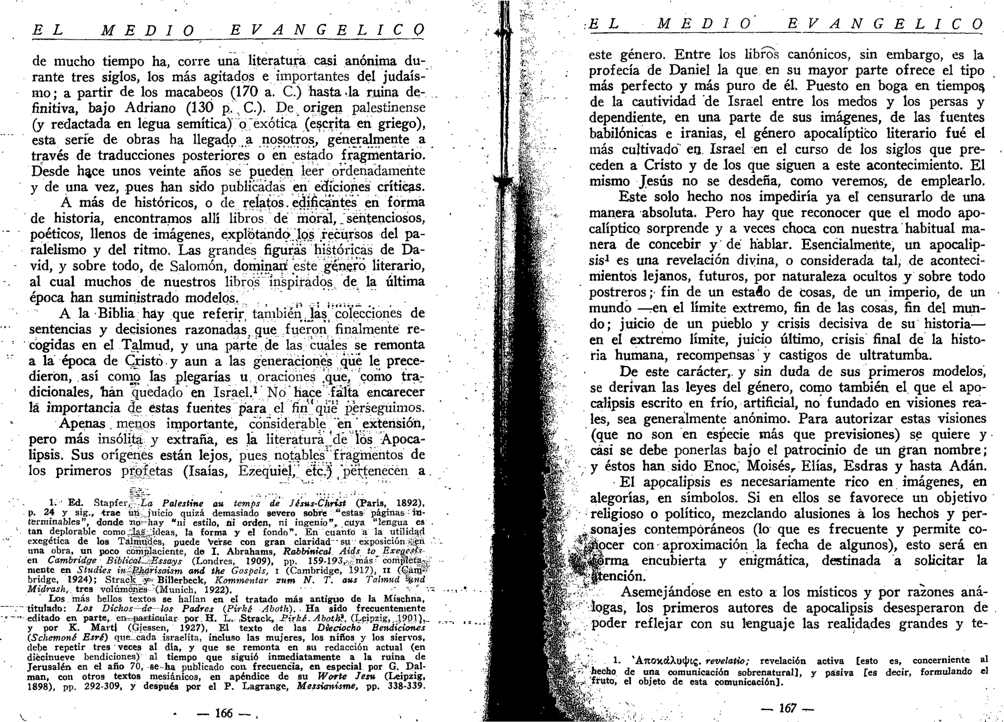 EL MEDIO E V A N G É L I C O
de mucho tiempo ha, corre una literatura casi anónima du-
rante tres siglos, los más agitados e importantes del judais-
mo; a partir de los macabeos (170 a. C.) hasta-la ruina de-
finitiva, bajo Adriano (130 p,. C). De origen palestinense
(y redactada en legua semítica) o "exótica (escrita en griego),
esta serie de obras ha llegado a nosotros, generalmente a
través de traducciones posteriores o en estado fragmentario.
Desde h^ce unos veinte años se pueden leer ordenadamente
y de una vez, pues han sido publicadas en ediciones críticas.
Á más de históricos, o de reíatos. edificantes en forma
de historia, encontramos allí libros de moral,.sentenciosos,
poéticos', llenos de imágenes, explotando.los¡.'.recursos del pa-
ralelismo y del ritmo. Las grandes figuras históricas de Da-
vid, y sobre todo, de Salomón, dominad este género literario,
al cual muchos de nuestros libros inspirados, de la última
época han suministrado modelos. _. ..
A la Biblia hay que referir también jas. colecciones de
sentencias y decisiones razonadas, que fueron finalmente re-
cogidas en el Talmud, y una parte de las cuales se remonta
a la época de Cristo y aun a las generaciones qué le prece-
dieron, así como las plegarías u, oraciones ,que, como tra-
dicionales, han quedado en Israel.1
No "hace falta encarecer
lá importancia de éstas fuentes para el fin que perseguimos.
Apenas. menos importante, considerable "en extensión,
pero más insólita y extraña, es la literatura Jdé los Apoca-
lipsis. Sus orígenes están lejos, pues notables* fragmentos de
los primeros prietas (Isaías, fezequiej," etc.) "pertenecen a.
1. ' Ed. Stapfer^Iíf Palestine au temps dé Jé'sus-Christ (París, 1892),
p. 24 y sig., trae úikjuicio quizá demasiado severo sobre "estas páginas:
in-
terminables", donde attpr-hay "ni estilo, ni orden, ni ingenio", cuya "lengua ea .
 tan deplorable como ;3af:_jdeas, la forma y el fondo". En cuanto a la utilidad
exegética de los Taimild.es, puede Verse con gran claridad " su exposición jí¡en
una obra, un poco complaciente, de I. Abrahams, Rábbinical Áids to ExeoeSi-
en Cambridge BiblicálUíBssays (Londres, 1909), pp. 159-193,aímásr
coíripléfagí
mente en Studies inSBj^risaism and the Gospels, i (Cambridge, Í917), n (^ánjís"
bridge, 1924); Stra<S_-y= Billerbeck, Kommentar sum N. T. aus Talmud wnd
Midrash, tres volúmenes '(Munich, 1922). " -~ "•' " '•"
Los más bellos textos se hallan en el tratado más antiguo de la Mischna,
."" titulado: Los Dichos—de- ios Padres {Pirké Aboth). • Ha sido frecuentemente
'--editado en parte, e&=#a£Üeuiar por.H. L.:Strack, i?t>£i.v4bp¿&?, (Leipzig,, 4?PJ)«-
y por K. Marti (Giessen, 1927), El texto de las Dieciocho Bendiciones
(Schemoné Esré) que_cada israelita, incluso las mujeres, los niños y los siervos,
debe repetir tres veces al día, y que se remonta en su redacción actual (en
diecinueve bendiciones) al tiempo que siguió inmediatamente a la ruina de
Jerusalén en el año 70, se-ha publicado con. frecuencia, en especial por G. Pal-
man, con otros textos mesiánicos, en apéndice de su Worte Jesu (Leipzig,
1898), pp. 292-309, y después por el P. Lagrange, Messi<nmme, pp. 338-339.
- _ 166 — ,
•EL MEDIO E V A N G É L I C O
este género. Entre los libros canónicos, sin embargo, es la
profecía de Daniel la que en su mayor parte ofrece el tipo
más perfecto y más puro de él. Puesto en boga en tiempos,
de la cautividad de Israel entre los medos y los persas y
dependiente, en una parte de sus imágenes, de las fuentes
babilónicas e iranias, el género apocalíptico literario fué el
más cultivado" ea. Israel en el curso de los siglos que pre-
ceden a Cristo y de los que siguen a este acontecimiento. El
mismo Jesús no se desdeña, como veremos1
, de emplearlo.
Este solo hecho nos impediría ya el censurarlo de una
manera absoluta. Pero hay que reconocer que el modo apo-
calíptico sorprende y a veces choca con nuestra habitual ma-
nera de concebir y dé hablar. Esencialmente, un apocalip-
sis-1
es una revelación divina, o considerada tal, de aconteci-
mientos lejanos, futuros, por naturaleza ocultos y sobre todo
postreros; fin de un estado de cosas, de un imperio, de un
mundo —en el límite extremo, fin de las cosas, fin del mun-
do; juicio de un pueblo y crisis decisiva de su historia—
en el extremo límite, juicio último, crisis final de la histo-
ria humana, recompensas y castigos de ultratumba.
De este carácter,, y sin duda de sus primeros modelos,
se derivan las leyes del género, como también el que el apo-
calipsis escrito en frío, artificial, no fundado en visiones rea-
les, sea generalmente anónimo. Para autorizar estas visiones
(que no son en especie más que previsiones) se quiere y
casi se debe ponerlas bajo el patrocinio de un gran nombre;
y éstos han sido Enoc, Moisés,. Elias, Esdras y hasta Adán.
El apocalipsis es necesariamente rico en imágenes, en
alegorías, en símbolos. Si en ellos se favorece un objetivo
religioso o político, mezclando alusiones á los hechos y per-
sonajes contemporáneos (lo que es frecuente y permite co-
pcer con aproximación la fecha de algunos), esto será en
rma encubierta y enigmática, destinada a solicitar la
jjjtención.
Asemejándose en esto a los místicos y por razones aná-
logas, los primeros autores de apocalipsis desesperaron de
poder reflejar con su lenguaje las realidades grandes y te-
1. 'AltOXCiXutbtí. revelatio; revelación activa [esto es, concerniente al
hecho de una comunicación sobrenatural], y pasiva [es decir, formulando el
fruto, el objeto de esta comunicación].
V —167 —
 