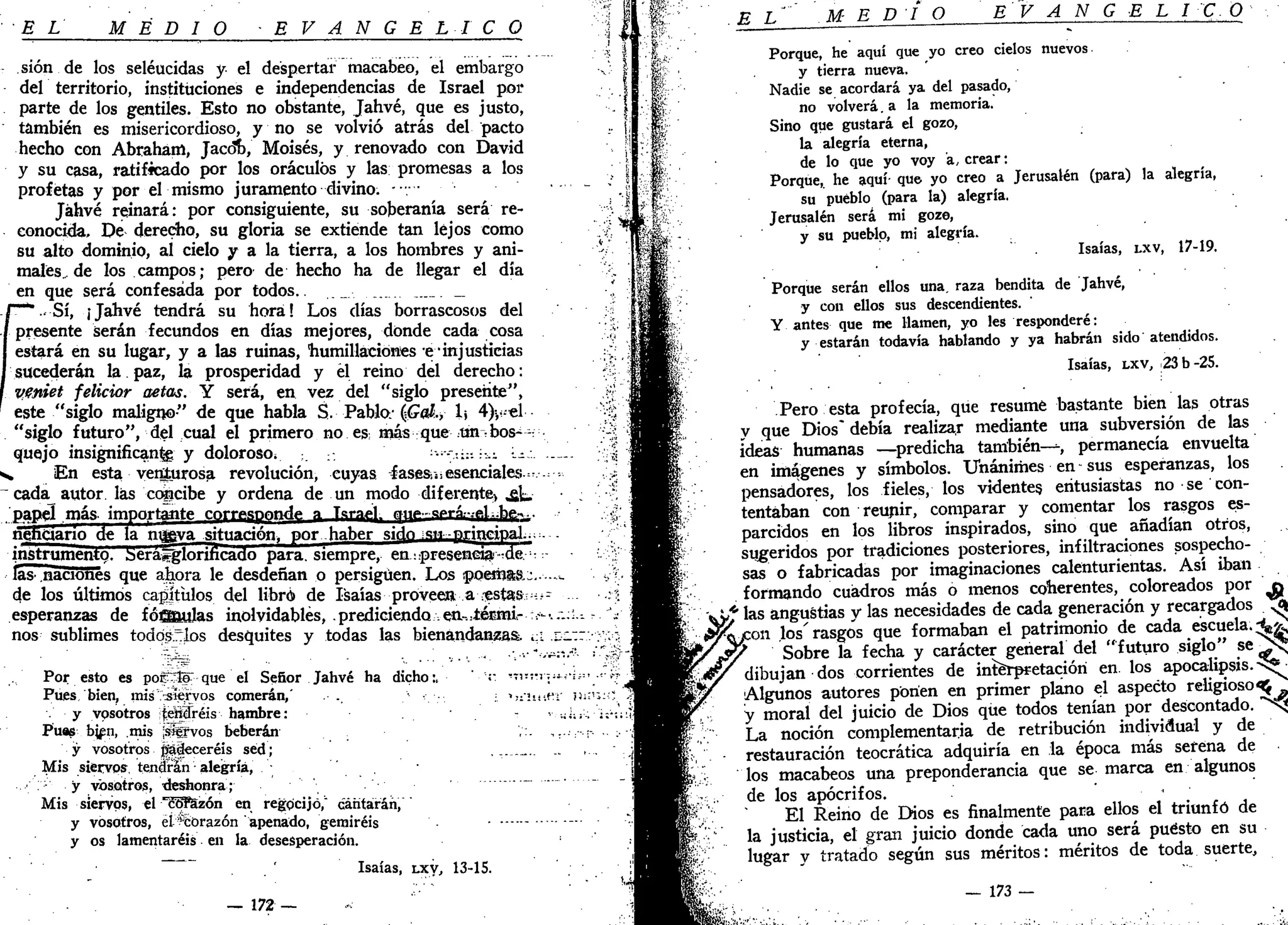 EL MEDIO E V A N G É L I C O
sión de los seléucidas y el despertar macabeo, el embargo
del territorio, instituciones e independencias de Israel por
parte de los gentiles. Esto no obstante, Jahvé, que es justo,
también es misericordioso, y no se volvió atrás del pacto
hecho con Abraham, Jacóíb, Moisés, y renovado con David
y su casa, ratificado por los oráculos y las promesas a los
profetas y por el mismo juramento divino. -••/••
Jáhvé reinará: por consiguiente, su soberanía será re-
conocida. De derecho, su gloria se extiende tan lejos como
su alto dominio, al cielo y a la tierra, a los hombres y ani-
males.,, de los campos; pero de hecho ha de llegar el día
en que será confesada por todos.. ._ __
.Sí, ¡Jahvé tendrá su hora! Los días borrascosos del
presente serán fecundos en días mejores, donde cada cosa
estará en su lugar, y a las ruinas, •humillaciones e-injusticias
sucederán la paz, la prosperidad y él reino del derecho:
Vfniet felicior aetas. Y será, en vez del "siglo presente",
este "siglo maligno" de que habla S. Pablo.- (íGaí., h 4)>--el
"siglo futuro", del cual el primero no es: más que tm^bos--:
quejo msignificanfe y doloroso* •-:;:-. •.-,•. -^
„ En esta venturosa revolución, cuyas fases.¡s esenciales.=..-.
cada autor, las concibe y ordena de un modo diferente* .gk,
papel más importante corresynndy a Tararí- ^n«»-gprá.-.ftLh^-.
nenqarío de la nueva situación, por haber sifo «¡n-principal...
instrumento. Serajglonricado para, siempre, en ^presencia-de.-;
las' naciones que ahora le desdeñan o persiguen. Los ¡poemas,-.-
de los últimos capjtülos del libró de Isaías proveena oestas--
esperanzas de fóffleulas inolvidables, .prediciendo en-.¿éraú-v*
nos sublimes todqsrrlos desquites y todas las bienandanzas. ¿;¿
Por esto es poíKía que el Señor Jahvé ha dicho •„ ' " •-i-"^
Pues, bien, mis "siervos comerán,' .. • '!:-!Ü
•-' • y vosotros ífgpréis hambre:
Púas bjen, mis ¡¡sffvos beberán ,:.
y vosotros jíádeceréis sed;
Mis siervos tendrán alegría,
y vosotros, tteshonra;
Mis siervos, el *c5F5zón en regocijó," cantarán,
y vosotros, él ^corazón apenado, gemiréis -
y os lamentaréis en la desesperación.
' Isaías, LXV, 13-15.
— 172 —
E L MEDIO E V A N G E L ICO
Porque, he aquí que yo creo cielos nuevos
y tierra nueva.
Nadie se acordará ya del pasado,
no volverá. a la memoria.
Sino que gustará el gozo,
la alegría eterna,
de lo que yo voy a, crear:
Porque, he aquí- que yo creo a Jerusalén (para) la alegría,
su pueblo (para la) alegría.
Jerusalén será mi goze,
y su pueblo, mi alegría.
Isaías, LXV, 17-19.
Porque serán ellos una, raza bendita de Jahvé,
y con ellos sus descendientes.
Y antes que me llamen, yo les responderé:
y estarán todavía hablando y ya habrán sido atendidos.
Isaías, LXV, 23 b-25.
Pero esta profecía, que resume bastante bien las otras
y que Dios" debía realizar mediante una subversión de las
ideas humanas —predicha también—-, permanecía envuelta
en imágenes y símbolos. Unánimes en sus esperanzas, los
pensadores, los fieles, los videntes, entusiastas no se con-
tentaban con reunir, comparar y comentar los rasgos es-
parcidos en los libros- inspirados, sino que añadían otros,
sugeridos por tradiciones posteriores, infiltraciones sospecho-
sas o fabricadas por imaginaciones calenturientas. Así iban
formando cuadros más o menos coherentes, coloreados por o
'" las angustias y las necesidades de cada generación y recargados ^
—-- £
—••—«t^«^» „1 «-.nf«-í*Ymnío At* rafia PSCliela. **tW^con los'rasgos que formaban el patrimonio de cada escuela.  £
*Jy Sobre la fecha y carácter general del "futuro siglo" s e ^ ^
&/ dibujan dos corrientes de interpretación en. los apocalipsis, sí*
Sobre la fecha
uiuüjan dos corrien^ r
Algunos autores ponen en primer plano el aspecto religioso^ ^
y moral del juicio de Dios que todos tenían por descontado, "^sj
La noción complementaria de retribución individual y de
restauración teocrática adquiría en la época más serena de
los macabeos una preponderancia que se marca en algunos
de los apócrifos.
El Reino de Dios es finalmente para ellos el triunfó de
la justicia, el gran juicio donde cada uno será puesto en su
lugar y tratado según sus méritos: méritos de toda suerte,
— 173 —
 