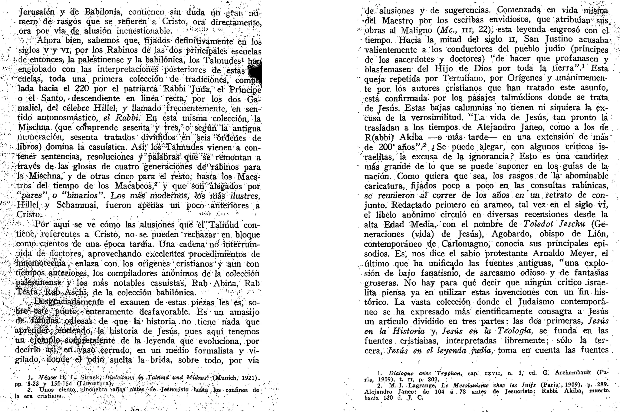 Jerusalén y cíe Babilonia, contienen sin duda ú^ gran nú-
mero dé rasgos que se refieren' a Cristo; ora directamente,
.,,ora por yía__de alusión incuestionable. :
•'•:,,:i;i
;i
? * *'•'••''/'••'—V
v
:'.f Ahora bien, sabemos que, fijados definitivamente1
éii los
•" siglos y y vi, por los.Rabinos dé las-dosprincipales1
escuelas
•'•-•' 3
de entonces* la palestinense y la babilónica, los Talmudes1
h^a¡
'"•' .englobado con. las interpretaciones posteriores d'e estas'«§1
i
'"cuelas, toda una. primera colección' de tíadíéiónés, cpir^|
!
lada hacia el 220 por el patriarca 'Rabbir
Jüd'a, el Príttcipe
• . p .él Santo, -descendiente en línea recta,' jpor losi .dos Gár
, .' maliel, del célebre Hilíel-, y llamado frecuentemente, en sen-
tido antonosmásticó, el Rabbi. "En esta misma colección, la
Mischna (que cdrnprende sesenta'y tTés/;0"ségúff":
ía" antigua
" ' numeración, sesenta tratados divididos 'eri [seis "órdenes de
v
'• libros) domina la casuística. Asíf los"Talmudes vienen a con-
r
"téjier sentencias, resoluciones y "páláBrajj* que W remontan a
^ J:
trayés de las glosas de cuatro "generaciones dé!
'rabinos1
para
;.>::
la; Mischna,' y de otras cinco para él resto, hasta los Maes-
"'. .tros del tiempo de los Macabeós,2
y que'sofi allegados por
. "pares", o "binarios". Los más modernos ¡ los itiás ilustres,
<'«•' .Jlíillel y Schammai, fueron apenas üri poco anteriores á
/ ^ C r i s t o , - , . '_ ,., _. , '• .'•' '" i!
"> --!i
- ''•
;.-.;!
v^••''-.- Por aquí se ve cómo las .alusiones qué eí"Talmud cón-
;
;tiéné> preferentes a Cristo, no se pueden "rechazar en bloque
;:corrtp cuentos de una época tardía. Unacadena noí
ititerrum-
: / |>i4á dé doctores, aprovechando excelentes procedimientos de
r > ^nenipteiiíia yi
enlaza con los orígenes cristianos1
y aun con
v;.rt tíSM^ps .antettioíes, los compiladores anónimos dé la colección
; '>^^iti&nsffc y 4ps; más notables casuistas, Rab • Abúia, Rab
<.-.;. ;1Ké^|a^:^i^Astíiii de la colección babilónica. :-'/ ':' V; •
¡' '• >;í
v^!
!^|§^apáiS^lnáen.ÍB el examen de^-estas..piezas.'íes';
^s;''-só-
v.i^^f^^P%0^.:
'enrámente-'desfayorabl&l Es un amasijo
'•.••••.•díé^:i|bji^:i^di(^á¿;; de que la;
historia no tiene riada que
a$rfG0$y$0^ de Jesús, pues aquí tenemos
'''•^^•b^^^^^^^P-^''^ ía leyenda qué evoluciona, por
decirlo á^^^tí/iy^í^cerrado; en un medio formalista y vi-
gilado,•'•^3oiíH^*;:e|'*^#0:.;''suelta' la brida, sobre todo, por vía
1„ Víase' í í . L.; StfaéU,: Binleitnng íft Tolmkd »n¡¡ M'idr.as^ .'(Munich,- 1921)..
pp. 5-23 y 15JD-154:
(Lijttei-atijra.)'-, ... ': '<; v ••••^•'•' .•;••"''•-..''"..'.•.:•'•'."• . - • . . -
2. Unos ciento., cincuenta 'a.ñps'' ahijes• de -Jesucristo hasta,-. jos confines d e - " •
:••. .. la era cristiana.. •.'' •..• ''''.,••.;'..•':> .{.- • /  •'• '• • •• •' •:'•'•- •" ;•••'
'de alusiones y de sugerencias. Comenzada en vida niik&a.
del Maestrp por los escribas envidiosos,. que .atribuían'•'•1$S/':,.
' .obras al Maligno (Me, ¿ir, 22), esta leyenda engrosó con el; :
.-
tiempo. Hacia la, mitad del siglo. 11, San Justino acusaba1
-.
' valientemente a los conductores del pueblo judío (príncipes ,;
de los sacerdotes y doctores) "de hacer que profanasen y
blasfemasen del Hijo de. Dios por toda la tierra".í Esta .'
'.queja repetida por Tertuliano, por Orígenes y .unánimemen-
te por. los autores cristianos que han tratado este asunto,
está confirmada por los, pasajes talmúdicos donde se trata
de Jesús. Estas bajas calumnias no tienen ni siquiera la ex-
cusa de la verosimilitud. 'Xa vida de Jesús,' tan pronto la:
trasladan a los tiempos, de Alejandro Janeo, como a los de
R(abbi) Akiba —p más tardt— en una extensión de más
de 200* anos".-21
.,;Se puede alegar, con algunos críticos is-
raelitas, la excusa de la ignorancia? Esto es una candidez
- más grande de lo que se puede suponer én los. • guías dé la
nación. Como quiera que sea, los rasgos, de la-abominable
caricatura,, fijados poco a poco en las consultas rabínicas,
se reunieron ál~ correr d¡e los años en un. retrato de con- .
junto. Redactado primero en ararneo, tal vez-en el siglo vi,
el libelo anónimo circuló én diversas recensiones desde la
alta Edad Media, con el nombre de - Toledot Jeschu (Ge-
neraciones (vida) de Jesús), Agobardo, obispo de Lión,
contemporáneo de. Carlomagno, conocía sus principales epi-
sodios. Es, nos dice el sabio protestante Arnaldo Meyef, el
-último que ha unificado las fuentes antiguas, "una explo-
sión de bajo fanatismo, de sarcasmo odioso y de fantasías
groseras. No hay para qué decir que ningún crítico israe-
lita piensa ya en utilizar estas invenciones con un fin his-
' tórico. La vasta colección donde el Judaismo contemporá-
neo se ha expresado más científicamente consagra a Jesús
un artículp dividido en tres partes: las dos primeras, Jesús
en la Historia y, Jesús en la Teología, se funda en las
fuentes. cristianas, interpretadas libremente; sólo la ter-
cera, Jesús én el leyenda jixáia,- toma en cuenta las fuentes .
1. Dialogue avec Tryphan, cap; cxvn, n. 3, ed. G'. Archambault. (Pa-
rís, 1909), t. I I , p, 202. •-. •
2.' M.-J. .Lagrange, Le Messianisme ches les Juifs (París,;, 1909), p. 289. ••.
Alejandro J¡meo: de 104 á . 78 antes de Jesucristo: Rabbi Akiba, muerto,
hacia 130 d. J-. C. ' " . • . ' . •
 
