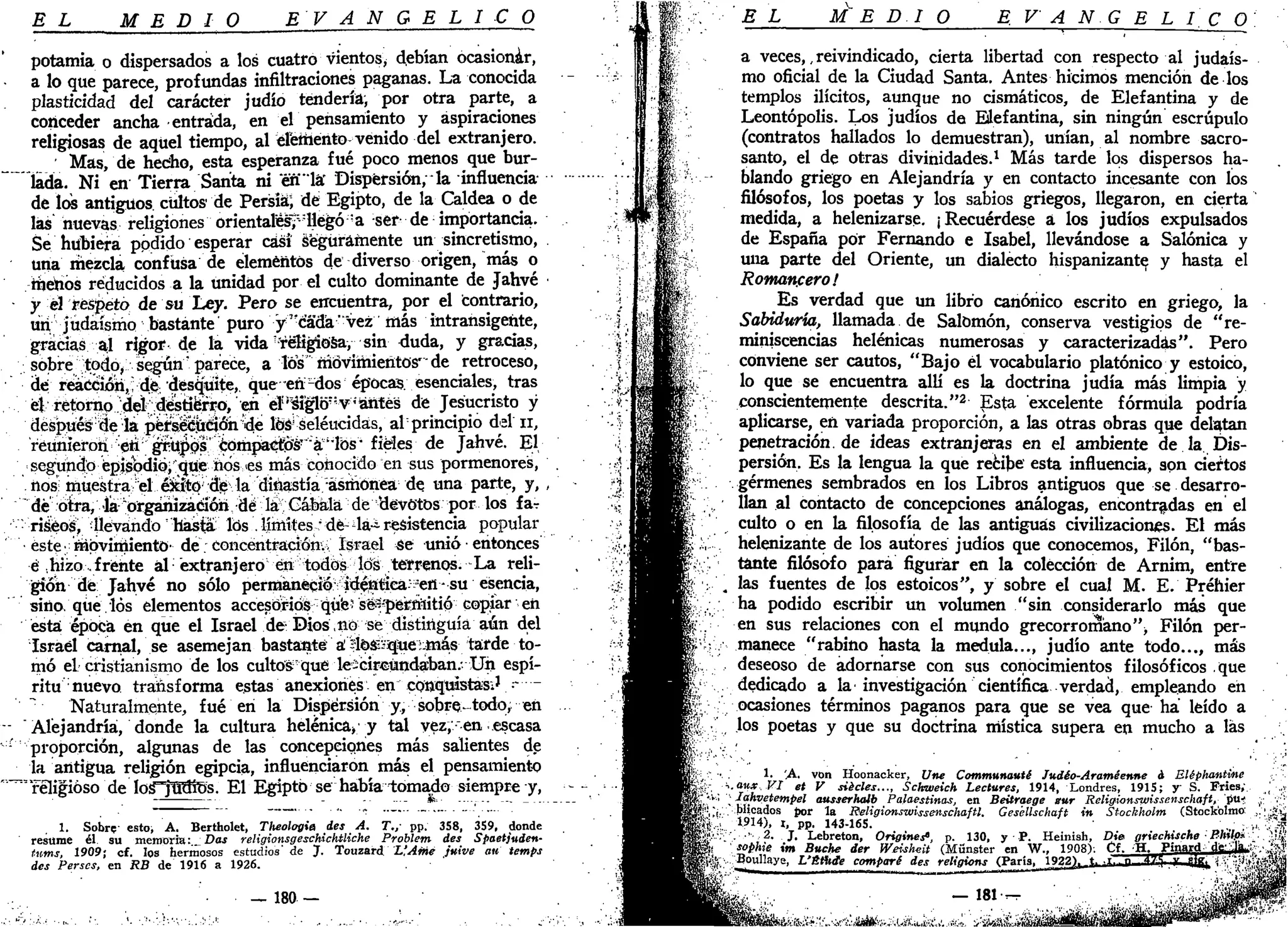 EL MEDIO E V A N G É L I C O
potamia o dispersados a los cuatro vientos^ debían ocasionar,
• a lo que parece, profundas infiltraciones paganas. La conocida
plasticidad del carácter judío tendería, por otra parte, a
conceder ancha entrada, en el pensamiento y aspiraciones
religiosas de aquel tiempo, al éleiiiento venido del extranjero.
Mas, dé hecho, esta esperanza fué poco menos que bur-
ilada. Ni en Tierra Sarita ni én'lá" Dispersión/la influencia
de los antiguos cultos de Persistí de Egipto, de la Caldea o de
las" nuevas religiones orientales?-llegó "a ser de importancia.
Se hubiera podido esperar casi Seguramente un sincretismo,
una rhezcla confusa de elementos de diverso origen, más o
rúenos reducidos a la unidad por el culto dominante de Jahyé
y el respeto de su Ley. Pero se encuentra, por el contrario,
un judaismo bastante puro y "cada" "vez más intransigente,
gracias al rigor de la vida religiosa, sin duda, y gracias,
sobre tpdo^ según' parece, a los movimientos'de retroceso,
iie; r^óciótí,: 4^ desquite, que eñr
dos épocas, esenciales, tras
él retomo "4eV: ^ de Jesucristo y
después:
<le la j&ts^eítéiÓh^e lité seléucidas, al;
principio del n,
reunieron e*i:
grrü|)ps' ¿brhp1a^tfsT
":
á:i
1bs- fieles de Jahvé. El
segundo episodio; que nos,<é& más conocido en sus pormenores,
. nosi muestra el:..é&a:tó;¡
:3$^la diíiastía;
ásrriónea de una parte, y, ,
dé otra, «la"orgaruzatíóh, dé láGábála de 'devotos por los far
:
riáéos, llevando hasta los . límites; dé- la-¿ resistencia popular
este' rripviniientó' dé. concéntracióna Israel $e unió • entonces
é hizo, frente al:
extranjero en todos íds terrenos. La reli-
gión dé Jahvé no sólo permaneció':• idétótica^ett - su esencia,
sino, que. los elementos accesorios- qué' s&*peffhitió copiar eñ
está época en que el Israel de Dios ,nó se distinguía aún del
Israel carnal, se asemejan bastante áílpstií$ue:1más tarde to-
mó el cristianismo de los cultos-que leecirGúndaban.- Un espí-
ritu nuevo transforma estas anexiones en conqüistasi' :—
Naturalmente, fué en la Dispersión y, sobren-todo, en
"Alejandría, donde la cultura helénica» y tal vez, "en escasa
1
proporción, algunas de las concepciones más salientes de
la antigua religión egipcia, influenciaron más el pensamiento
"""religioso de losTfRRos. El Egipto se había tomado siempre y,
1. Sobre- esto, A. Bertholet, Theologia des A. 7"./ pp. 358, 359, donde
resume él su memoria: _: Das religionsgeschichtliche Problem des Spaetjuden-
tums, 1909; cf. los hermosos estudios'de 7- Touzard L'Aiñé Juive au temps
des Persas, en RB de 1916 a 1926.
— 180 —
E L M E DI O E V A N G É L I C O
a veces,, reivindicado, cierta libertad con respecto al judais-
mo oficial de la Ciudad Santa. Antes hicimos mención de los
templos ilícitos, aunque no cismáticos, de Elefantina y de
Leontópolis. Los judíos de Elefantina, sin ningún escrúpulo
(contratos hallados lo demuestran), unían, al nombre sacro-
santo, el de otras divinidades.1
Más tarde los dispersos ha-
blando griego en Alejandría y en contacto incesante con los
filósofos, los poetas y los sabios griegos, llegaron, en cierta
medida, a helenizarse. ¡Recuérdese a. los judíos expulsados
de España por Fernando e Isabel, llevándose a Salónica y
una parte del Oriente, un dialecto hispanizante y hasta el
Romancero'
Es verdad que un libro canónico escrito en griego, la
Sabiduría, llamada de Salomón, conserva vestigios de "re-
miniscencias helénicas numerosas y caracterizadas". Pero
conviene ser cautos, "Bajo él vocabulario platónico y estoico,
lo que se encuentra allí es la doctrina judía más limpia y
conscientemente descrita."2
Esta excelente fórmula podría
aplicarse, en variada proporción, a las otras obras que delatan
penetracion.de ideas extranjeras en el ambiente de la Dis-
persión. Es la lengua la que recibe esta influencia, son ciertos
gérmenes sembrados en los Libros antiguos que se desarro-
llan al contacto de concepciones análogas, encontradas en el
culto o en la filosofía de las antiguas civilizaciones. El más
helenizante de los autores judíos que conocemos, Filón, "bas-
tante filósofo para figurar en la colección de Arnim, entre
las fuentes de los estoicos", y sobre el cual M. E. Préhier
ha podido escribir un volumen "sin considerarlo más que
en sus relaciones con el mundo grecorromano") Filón per-
manece "rabino hasta la medula..., judío ante todo..., más
deseoso de adornarse con sus conocimientos filosóficos que
dedicado a la • investigación científica verdad, empleando en
ocasiones términos paganos para que se vea que ha leído a
los poetas y que su doctrina mística supera en mucho a las
1. 'A. von Hoonacker, Une Communauté Judéo-Araméenne á Bléphantíne
. aux.VI et V siécles..., Sckzveich Lectores, 1914, Londres, 1915; y S Fríes,
lahvetempel ausserhúlb Palaestinas, en Beüraege sur Religionswissenschaft, pU'
blicados fior la Religionswissenschaftl. Gesellschaft in Stocklwlm (Stockolmo
19H;, t, pp. 143-165.
2. J. Lebreton, Originen, p. 130, y P. Heinish, Die griechische Piulo*
sophe im Buche der Weisheit (Münster en W., 1908); Cf. H. P'n,arH de ..la-
Boullaye, L'Sttide comparé des religions (París, 1922J, t -I.-P ™- v
" j i f a l >
— 181 —
:.',&&
 